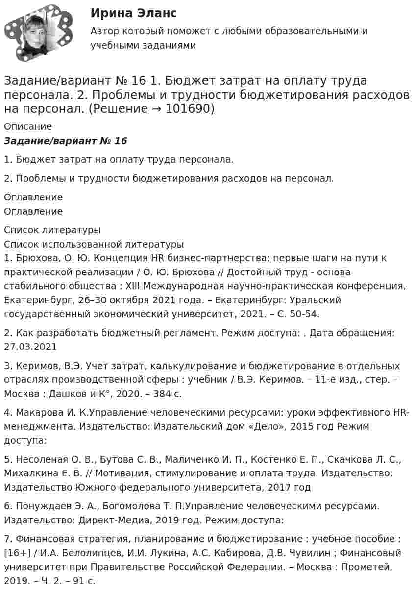       
            Описание
            Задание/вариант № 161. Бюджет затрат на оплату труда персонала.2. Проблемы и трудности бюджетирования расходов на персонал. 
            Оглавление
            Оглавление 
            Список литературы
            Список использованной литературы	1.         Брюхова, О. Ю. Концепция HR бизнес-партнерства: первые шаги на пути к практической реализации / О. Ю. Брюхова // Достойный труд - основа стабильного общества : XIII Международная научно-практическая конференция, Екатеринбург, 26–30 октября 2021 года. – Екатеринбург: Уральский государственный экономический университет, 2021. – С. 50-54.	2.         Как разработать бюджетный регламент. Режим доступа: . Дата обращения: 27.03.2021	3.         Керимов, В.Э. Учет затрат, калькулирование и бюджетирование в отдельных отраслях производственной сферы : учебник / В.Э. Керимов. – 11-е изд., стер. – Москва : Дашков и К°, 2020. – 384 с. 	4.         Макарова И. К.Управление человеческими ресурсами: уроки эффективного HR-менеджмента. Издательство: Издательский дом «Дело», 2015 год Режим доступа: 	5.         Несоленая О. В., Бутова С. В., Маличенко И. П., Костенко Е. П., Скачкова Л. С., Михалкина Е. В. // Мотивация, стимулирование и оплата труда. Издательство: Издательство Южного федерального университета, 2017 год 	6.         Понуждаев Э. А., Богомолова Т. П.Управление человеческими ресурсами. Издательство: Директ-Медиа, 2019 год. Режим доступа: 	7.         Финансовая стратегия, планирование и бюджетирование : учебное пособие : [16+] / И.А. Белолипцев, И.И. Лукина, А.С. Кабирова, Д.В. Чувилин ; Финансовый университет при Правительстве Российской Федерации. – Москва : Прометей, 2019. – Ч. 2. – 91 с.  