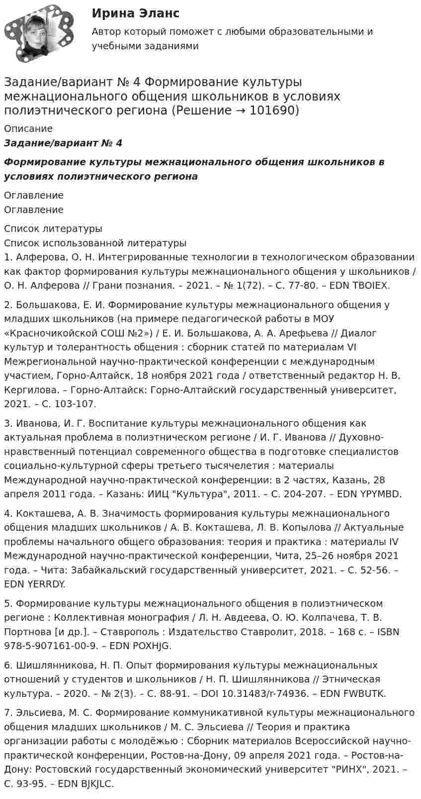       
            Описание
            Задание/вариант № 4Формирование культуры межнационального общения школьников в условиях полиэтнического региона 
            Оглавление
            Оглавление 
            Список литературы
            Список использованной литературы	1.         Алферова, О. Н. Интегрированные технологии в технологическом образовании как фактор формирования культуры межнационального общения у школьников / О. Н. Алферова // Грани познания. – 2021. – № 1(72). – С. 77-80. – EDN TBOIEX.	2.         Большакова, Е. И. Формирование культуры межнационального общения у младших школьников (на примере педагогической работы в МОУ «Красночикойской СОШ №2») / Е. И. Большакова, А. А. Арефьева // Диалог культур и толерантность общения : сборник статей по материалам VI Межрегиональной научно-практической конференции с международным участием, Горно-Алтайск, 18 ноября 2021 года / ответственный редактор Н. В. Кергилова. – Горно-Алтайск: Горно-Алтайский государственный университет, 2021. – С. 103-107.	3.         Иванова, И. Г. Воспитание культуры межнационального общения как актуальная проблема в полиэтническом регионе / И. Г. Иванова // Духовно-нравственный потенциал современного общества в подготовке специалистов социально-культурной сферы третьего тысячелетия : материалы Международной научно-практической конференции: в 2 частях, Казань, 28 апреля 2011 года. – Казань: ИИЦ Культура, 2011. – С. 204-207. – EDN YPYMBD.	4.         Кокташева, А. В. Значимость формирования культуры межнационального общения младших школьников / А. В. Кокташева, Л. В. Копылова // Актуальные проблемы начального общего образования: теория и практика : материалы IV Международной научно-практической конференции, Чита, 25–26 ноября 2021 года. – Чита: Забайкальский государственный университет, 2021. – С. 52-56. – EDN YERRDY.	5.         Формирование культуры межнационального общения в полиэтническом регионе : Коллективная монография / Л. Н. Авдеева, О. Ю. Колпачева, Т. В. Портнова [и др.]. – Ставрополь : Издательство Ставролит, 2018. – 168 с. – ISBN 978-5-907161-00-9. – EDN POXHJG.	6.         Шишлянникова, Н. П. Опыт формирования культуры межнациональных отношений у студентов и школьников / Н. П. Шишлянникова // Этническая культура. – 2020. – № 2(3). – С. 88-91. – DOI 10.31483/r-74936. – EDN FWBUTK.	7.         Эльсиева, М. С. Формирование коммуникативной культуры межнационального общения младших школьников / М. С. Эльсиева // Теория и практика организации работы с молодёжью : Сборник материалов Всероссийской научно-практической конференции, Ростов-на-Дону, 09 апреля 2021 года. – Ростов-на-Дону: Ростовский государственный экономический университет РИНХ, 2021. – С. 93-95. – EDN BJKJLC. 
