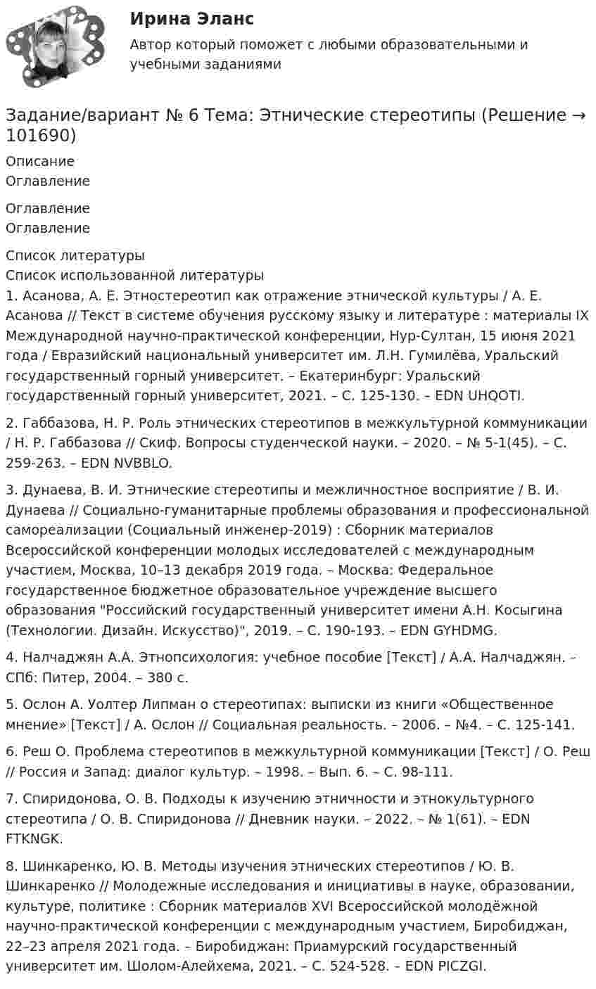       
            Описание
            Оглавление 
            Оглавление
            Оглавление 
            Список литературы
            Список использованной литературы	1.         Асанова, А. Е. Этностереотип как отражение этнической культуры / А. Е. Асанова // Текст в системе обучения русскому языку и литературе : материалы IX Международной научно-практической конференции, Нур-Султан, 15 июня 2021 года / Евразийский национальный университет им. Л.Н. Гумилёва, Уральский государственный горный университет. – Екатеринбург: Уральский государственный горный университет, 2021. – С. 125-130. – EDN UHQOTI.	2.          Габбазова, Н. Р. Роль этнических стереотипов в межкультурной коммуникации / Н. Р. Габбазова // Скиф. Вопросы студенческой науки. – 2020. – № 5-1(45). – С. 259-263. – EDN NVBBLO.	3.         Дунаева, В. И. Этнические стереотипы и межличностное восприятие / В. И. Дунаева // Социально-гуманитарные проблемы образования и профессиональной самореализации (Социальный инженер-2019) : Сборник материалов Всероссийской конференции молодых исследователей с международным участием, Москва, 10–13 декабря 2019 года. – Москва: Федеральное государственное бюджетное образовательное учреждение высшего образования Российский государственный университет имени А.Н. Косыгина (Технологии. Дизайн. Искусство), 2019. – С. 190-193. – EDN GYHDMG.	4.         Налчаджян А.А. Этнопсихология: учебное пособие [Текст] / А.А. Налчаджян. – СПб: Питер, 2004. – 380 с.	5.         Ослон А. Уолтер Липман о стереотипах: выписки из книги «Общественное мнение» [Текст] / А. Ослон // Социальная реальность. – 2006. – №4. – C. 125-141. 	6.         Реш О. Проблема стереотипов в межкультурной коммуникации [Текст] / О. Реш // Россия и Запад: диалог культур. – 1998. – Вып. 6. – С. 98-111.	7.         Спиридонова, О. В. Подходы к изучению этничности и этнокультурного стереотипа / О. В. Спиридонова // Дневник науки. – 2022. – № 1(61). – EDN FTKNGK.	8.         Шинкаренко, Ю. В. Методы изучения этнических стереотипов / Ю. В. Шинкаренко // Молодежные исследования и инициативы в науке, образовании, культуре, политике : Сборник материалов ХVI Всероссийской молодёжной научно-практической конференции с международным участием, Биробиджан, 22–23 апреля 2021 года. – Биробиджан: Приамурский государственный университет им. Шолом-Алейхема, 2021. – С. 524-528. – EDN PICZGI. 