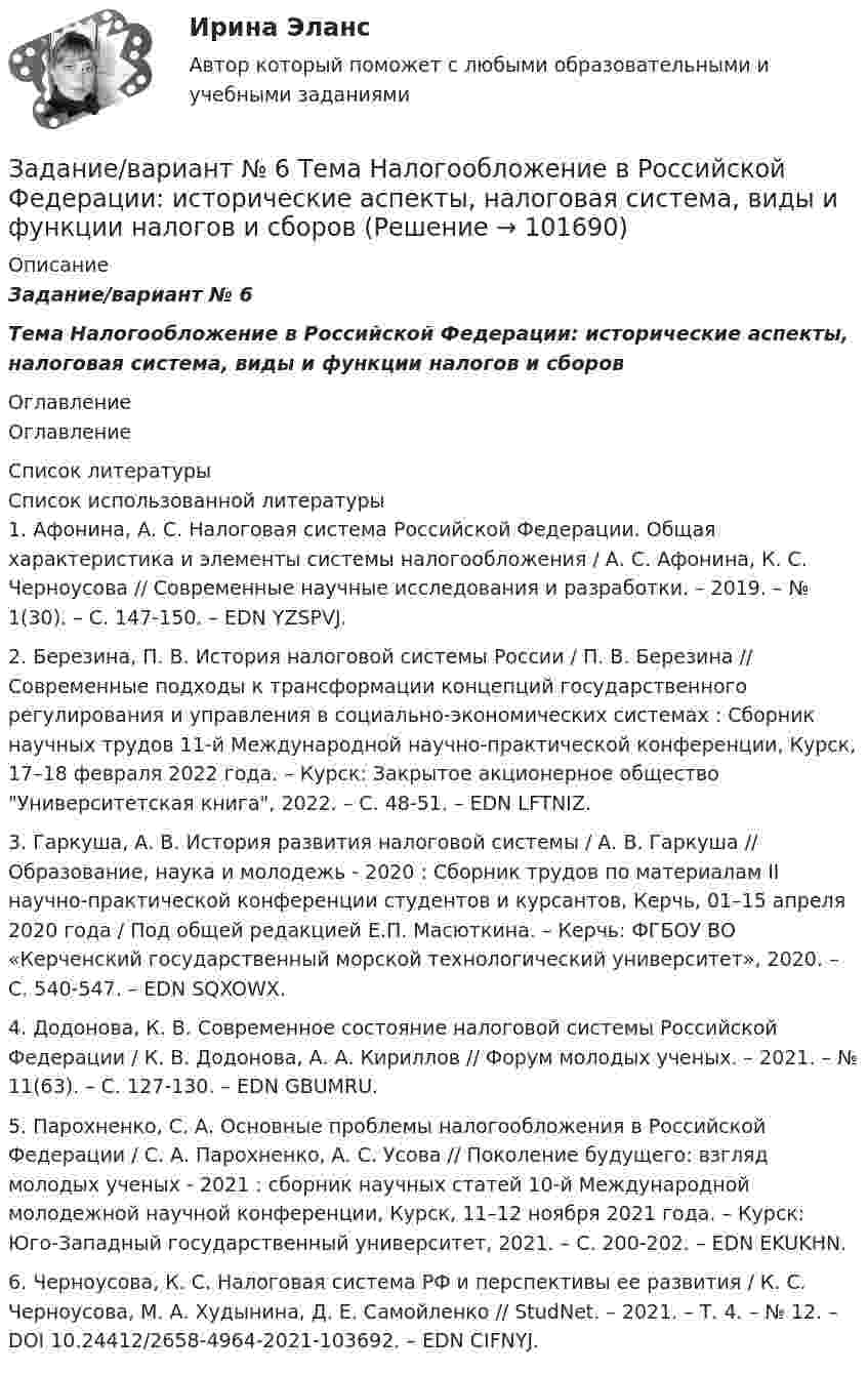       
            Описание
            Задание/вариант № 6Тема Налогообложение в Российской Федерации: исторические аспекты, налоговая система, виды и функции налогов и сборов 
            Оглавление
            Оглавление 
            Список литературы
            Список использованной литературы	1.         Афонина, А. С. Налоговая система Российской Федерации. Общая характеристика и элементы системы налогообложения / А. С. Афонина, К. С. Черноусова // Современные научные исследования и разработки. – 2019. – № 1(30). – С. 147-150. – EDN YZSPVJ.	2.         Березина, П. В. История налоговой системы России / П. В. Березина // Современные подходы к трансформации концепций государственного регулирования и управления в социально-экономических системах : Сборник научных трудов 11-й Международной научно-практической конференции, Курск, 17–18 февраля 2022 года. – Курск: Закрытое акционерное общество Университетская книга, 2022. – С. 48-51. – EDN LFTNIZ.	3.         Гаркуша, А. В. История развития налоговой системы / А. В. Гаркуша // Образование, наука и молодежь - 2020 : Cборник трудов по материалам II научно-практической конференции студентов и курсантов, Керчь, 01–15 апреля 2020 года / Под общей редакцией Е.П. Масюткина. – Керчь: ФГБОУ ВО «Керченский государственный морской технологический университет», 2020. – С. 540-547. – EDN SQXOWX.	4.         Додонова, К. В. Современное состояние налоговой системы Российской Федерации / К. В. Додонова, А. А. Кириллов // Форум молодых ученых. – 2021. – № 11(63). – С. 127-130. – EDN GBUMRU.	5.         Парохненко, С. А. Основные проблемы налогообложения в Российской Федерации / С. А. Парохненко, А. С. Усова // Поколение будущего: взгляд молодых ученых - 2021 : сборник научных статей 10-й Международной молодежной научной конференции, Курск, 11–12 ноября 2021 года. – Курск: Юго-Западный государственный университет, 2021. – С. 200-202. – EDN EKUKHN.	6.         Черноусова, К. С. Налоговая система РФ и перспективы ее развития / К. С. Черноусова, М. А. Худынина, Д. Е. Самойленко // StudNet. – 2021. – Т. 4. – № 12. – DOI 10.24412/2658-4964-2021-103692. – EDN CIFNYJ. 