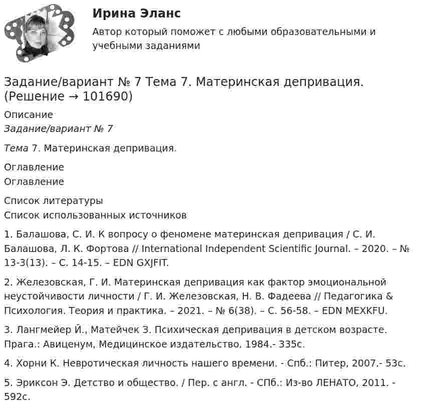       
            Описание
            Задание/вариант № 7Тема 7. Материнская депривация. 
            Оглавление
            Оглавление 
            Список литературы
            Список использованных источников1.	Балашова, С. И. К вопросу о феномене материнская депривация / С. И. Балашова, Л. К. Фортова // International Independent Scientific Journal. – 2020. – № 13-3(13). – С. 14-15. – EDN GXJFIT.2.	Железовская, Г. И. Материнская депривация как фактор эмоциональной неустойчивости личности / Г. И. Железовская, Н. В. Фадеева // Педагогика &amp; Психология. Теория и практика. – 2021. – № 6(38). – С. 56-58. – EDN MEXKFU.3.	Лангмейер Й., Матейчек З. Психическая депривация в детском возрасте. Прага.: Авиценум, Медицинское издательство, 1984.- 335с. 4.	Хорни К. Невротическая личность нашего времени. - Спб.: Питер, 2007.- 53с.5.	Эриксон Э. Детство и общество. / Пер. с англ. - СПб.: Из-во ЛЕНАТО, 2011. - 592с.  
