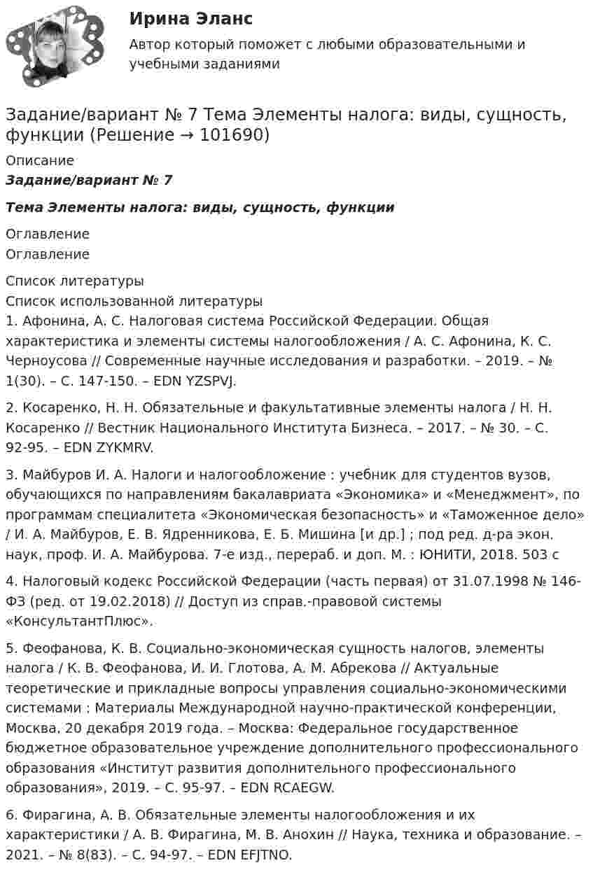       
            Описание
            Задание/вариант № 7Тема Элементы налога: виды, сущность, функции 
            Оглавление
            Оглавление 
            Список литературы
            Список использованной литературы	1.         Афонина, А. С. Налоговая система Российской Федерации. Общая характеристика и элементы системы налогообложения / А. С. Афонина, К. С. Черноусова // Современные научные исследования и разработки. – 2019. – № 1(30). – С. 147-150. – EDN YZSPVJ.	2.         Косаренко, Н. Н. Обязательные и факультативные элементы налога / Н. Н. Косаренко // Вестник Национального Института Бизнеса. – 2017. – № 30. – С. 92-95. – EDN ZYKMRV.	3.         Майбуров И. А. Налоги и налогообложение : учебник для студентов вузов, обучающихся по направлениям бакалавриата «Экономика» и «Менеджмент», по программам специалитета «Экономическая безопасность» и «Таможенное дело» / И. А. Майбуров, Е. В. Ядренникова, Е. Б. Мишина [и др.] ; под ред. д-ра экон. наук, проф. И. А. Майбурова. 7-е изд., перераб. и доп. М. : ЮНИТИ, 2018. 503 с	4.         Налоговый кодекс Российской Федерации (часть первая) от 31.07.1998 № 146-ФЗ (ред. от 19.02.2018) // Доступ из справ.-правовой системы «КонсультантПлюс».	5.         Феофанова, К. В. Социально-экономическая сущность налогов, элементы налога / К. В. Феофанова, И. И. Глотова, А. М. Абрекова // Актуальные теоретические и прикладные вопросы управления социально-экономическими системами : Материалы Международной научно-практической конференции, Москва, 20 декабря 2019 года. – Москва: Федеральное государственное бюджетное образовательное учреждение дополнительного профессионального образования «Институт развития дополнительного профессионального образования», 2019. – С. 95-97. – EDN RCAEGW.	6.         Фирагина, А. В. Обязательные элементы налогообложения и их характеристики / А. В. Фирагина, М. В. Анохин // Наука, техника и образование. – 2021. – № 8(83). – С. 94-97. – EDN EFJTNO. 