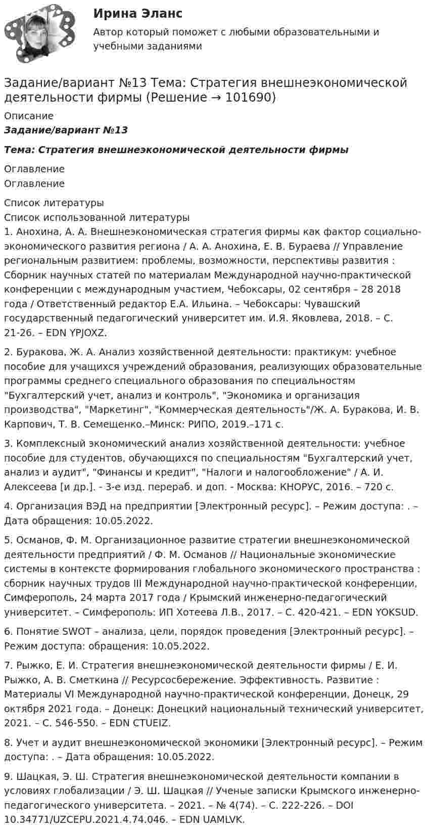       
            Описание
            Задание/вариант №13Тема: Стратегия внешнеэкономической деятельности фирмы 
            Оглавление
            Оглавление 
            Список литературы
            Список использованной литературы	1.         Анохина, А. А. Внешнеэкономическая стратегия фирмы как фактор социально-экономического развития региона / А. А. Анохина, Е. В. Бураева // Управление региональным развитием: проблемы, возможности, перспективы развития : Сборник научных статей по материалам Международной научно-практической конференции с международным участием, Чебоксары, 02 сентября – 28 2018 года / Ответственный редактор Е.А. Ильина. – Чебоксары: Чувашский государственный педагогический университет им. И.Я. Яковлева, 2018. – С. 21-26. – EDN YPJOXZ.	2.         Буракова, Ж. А. Анализ хозяйственной деятельности: практикум: учебное пособие для учащихся учреждений образования, реализующих образовательные программы среднего специального образования по специальностям Бухгалтерский учет, анализ и контроль, Экономика и организация производства, Маркетинг, Коммерческая деятельность/Ж. А. Буракова, И. В. Карпович, Т. В. Семещенко.–Минск: РИПО, 2019.–171 с.	3.         Комплексный экономический анализ хозяйственной деятельности: учебное пособие для студентов, обучающихся по специальностям Бухгалтерский учет, анализ и аудит, Финансы и кредит, Налоги и налогообложение / А. И. Алексеева [и др.]. - 3-е изд. перераб. и доп. - Москва: КНОРУС, 2016. – 720 с. 	4.         Организация ВЭД на предприятии [Электронный ресурс]. – Режим доступа: . – Дата обращения: 10.05.2022. 	5.         Османов, Ф. М. Организационное развитие стратегии внешнеэкономической деятельности предприятий / Ф. М. Османов // Национальные экономические системы в контексте формирования глобального экономического пространства : сборник научных трудов III Международной научно-практической конференции, Симферополь, 24 марта 2017 года / Крымский инженерно-педагогический университет. – Симферополь: ИП Хотеева Л.В., 2017. – С. 420-421. – EDN YOKSUD.	6.         Понятие SWOT – анализа, цели, порядок проведения [Электронный ресурс]. – Режим доступа:  обращения: 10.05.2022.	7.         Рыжко, Е. И. Стратегия внешнеэкономической деятельности фирмы / Е. И. Рыжко, А. В. Сметкина // Ресурсосбережение. Эффективность. Развитие : Материалы VI Международной научно-практической конференции, Донецк, 29 октября 2021 года. – Донецк: Донецкий национальный технический университет, 2021. – С. 546-550. – EDN CTUEIZ.	8.         Учет и аудит внешнеэкономической экономики [Электронный ресурс]. – Режим доступа: . – Дата обращения: 10.05.2022.	9.         Шацкая, Э. Ш. Стратегия внешнеэкономической деятельности компании в условиях глобализации / Э. Ш. Шацкая // Ученые записки Крымского инженерно-педагогического университета. – 2021. – № 4(74). – С. 222-226. – DOI 10.34771/UZCEPU.2021.4.74.046. – EDN UAMLVK. 
