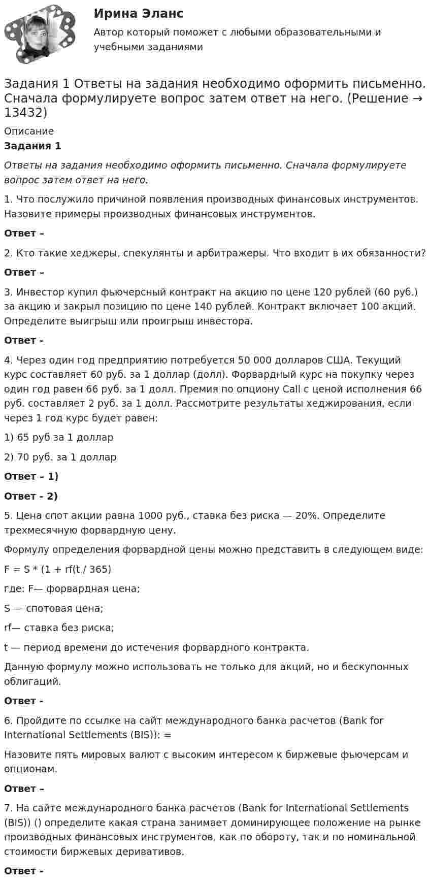     
          Описание
           Задания 1 Ответы на задания необходимо оформить письменно. Сначала формулируете вопрос затем ответ на него. 		1.                Что послужило причиной появления производных финансовых инструментов. Назовите примеры производных финансовых инструментов. Ответ –  	2.                Кто такие хеджеры, спекулянты и арбитражеры. Что входит в их обязанности? Ответ –  	3.                Инвестор купил фьючерсный контракт на акцию по цене 120 рублей (60 руб.) за акцию и закрыл позицию по цене 140 рублей. Контракт включает 100 акций. Определите выигрыш или проигрыш инвестора.Ответ -  	4.                Через один год предприятию потребуется 50 000 долларов США. Текущий курс составляет 60 руб. за 1 доллар (долл). Форвардный курс на покупку через один год равен 66 руб. за 1 долл. Премия по опциону Call с ценой исполнения 66 руб. составляет 2 руб. за 1 долл. Рассмотрите результаты хеджирования, если через 1 год курс будет равен: 	1) 65 руб за 1 доллар 	2) 70 руб. за 1 доллар Ответ – 1) Ответ - 2)	5. Цена спот акции равна 1000 руб., ставка без риска — 20%. Определите трехмесячную форвардную цену.	Формулу определения форвардной цены можно представить в следующем виде: 	F = S * (1 + rf(t / 365) 	где: F— форвардная цена; 	S — спотовая цена; 	rf— ставка без риска; 	t — период времени до истечения форвардного контракта. 	Данную формулу можно использовать не только для акций, но и бескупонных облигаций.Ответ - 	6.    Пройдите по ссылке на сайт международного банка расчетов (Bank for International Settlements (BIS)): =Назовите пять мировых валют с высоким интересом к биржевые фьючерсам и опционам. Ответ –  7.    На сайте международного банка расчетов (Bank for International Settlements (BIS)) () определите какая страна занимает доминирующее положение на рынке производных финансовых инструментов, как по обороту, так и по номинальной стоимости биржевых деривативов. Ответ -    
            
            
            Задания 1. Определите, какие потребности являются наиболее значимыми для гостей отеля, если учесть цель их поездки. Задание выполните в табл. 2.1.Задания 1  Ответы на задания необходимо оформить письменно. Сначала формулируете вопрос затем ответ на него. Задания 1. По форме «Отчет о финансовых результатах» конкретной организации используя методы финансового анализа, проследите и прокомментируйте формирование финансового результата и оцените влияние факторов.Задания 1. По форме «Отчет о финансовых результатах» конкретной организации используя методы финансового анализа, проследите и прокомментируйте формирование финансового результата и оцените влияние факторов.. 2Задания 1. По форме «Отчет о финансовых результатах» конкретной организации используя методы финансового анализа, проследите и прокомментируйте формирование финансового результата и оцените влияние факторов. 2. Используя данные бухгалтерской отчетности организации за два смежных периода рассчитайте следующие показатели:Задания №2 по дисциплине «Основы рекламы»  для проведения семинарского занятия и размещения в ЭИОС Задания №№: 17, 24, 57, 64, 97, 104, 137 В задачах 11-20 даны функция z = f(x, y), точка A(x0, y0) и вектор a(a1, a2). Найти: 1) grad(z) в точке A; 2) производную в точке A по направлению вектора a. 17 z = arcsin(x2/y), A(1; 2), a(5; -12). В задачах 21-40 требуется: 1) построить на плоскости xOy область интегрирования заданного интеграла; 2) изменить порядок интегрирования и вычислить площадь области при заданном и изменённом порядках интегрирования.Задания 1. Дайте определения: А) Первобытное общество Б) Род В) Этапы развития первобытного общества 2. Заполните схему Виды социальных нормЗадания 1 и 2 1. Организация эксплуатации энергетического хозяйства на предприятиях нефтегазового комплекса. 2. Допуск строительно-монтажных организаций к работам в действующих электроустановках. Задание 3Задания 1. Изобразите на плоскости ограничения задачи линейного программирования и решите (графически) эту задачу: 400W1 + 450W2  min 5W1 + 10W2 ≥ 45 20W1 + 15W2 ≥ 80 W1 ≥ 0, W2 ≥ 0 2. Решите задачу линейного программирования: W1 + 5W2  max 0,1W1 + W2 ≤ 3,8 0,25W1 + 0,25W2 ≤ 4,2 W1 ≥ 0, W2 ≥ 0 3. Решите задачу целочисленного программирования:Задания: 1. Нарисовать логотип в программе Inkscape. 2. Сделать схему проезда в программе Dia. 3. Используя программу Gimp получить вот такое изображение.Задания 1. Нарисуйте плоскость с заданными индексами, проходящую через узел с заданными координатами. 2. Нарисуйте заданное направление.Задания: 1- На цилиндр, который может вращаться вокруг горизонтальной оси, намотана нить. К ее концу привязали грузик и предоставили ему возможность опускаться. Двигаясь равноускоренно, грузик за 4с опустился на 1,5 м. Определить угловое ускорение цилиндра, если его диаметр 8 см.Задания 1. Объясните специфику определения и использования понятий «межкультурная компетенция» и «межкультурная компетентность»