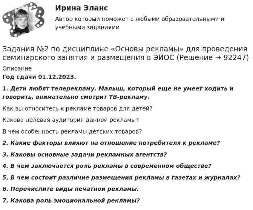     
            Описание
            Год сдачи 01.12.2023.1. Дети любят телерекламу. Малыш, который еще не умеет ходить и говорить, внимательно смотрит ТВ-рекламу.Как вы относитесь к рекламе товаров для детей?Какова целевая аудитория данной рекламы?В чем особенность рекламы детских товаров?2. Какие факторы влияют на отношение потребителя к рекламе?3. Каковы основные задачи рекламных агентств?4. В чем заключается роль рекламы в современном обществе?5. В чем состоит различие размещения рекламы в газетах и журналах?6. Перечислите виды печатной рекламы.7. Какова роль эмоциональной рекламы?   
            
            
            Задания 1. По форме «Отчет о финансовых результатах» конкретной организации используя методы финансового анализа, проследите и прокомментируйте формирование финансового результата и оцените влияние факторов. 2. Используя данные бухгалтерской отчетности организации за два смежных периода рассчитайте следующие показатели:Задания №2 по дисциплине «Основы рекламы»  для проведения семинарского занятия и размещения в ЭИОС Задания №№: 17, 24, 57, 64, 97, 104, 137 В задачах 11-20 даны функция z = f(x, y), точка A(x0, y0) и вектор a(a1, a2). Найти: 1) grad(z) в точке A; 2) производную в точке A по направлению вектора a. 17 z = arcsin(x2/y), A(1; 2), a(5; -12). В задачах 21-40 требуется: 1) построить на плоскости xOy область интегрирования заданного интеграла; 2) изменить порядок интегрирования и вычислить площадь области при заданном и изменённом порядках интегрирования.Задания Алгоритмы и структуры данных РосДистантЗадания. Банковское правоЗадания. Банковское правоЗадания. Банковское правоЗадания 1. Нарисуйте плоскость с заданными индексами, проходящую через узел с заданными координатами. 2. Нарисуйте заданное направление.Задания: 1- На цилиндр, который может вращаться вокруг горизонтальной оси, намотана нить. К ее концу привязали грузик и предоставили ему возможность опускаться. Двигаясь равноускоренно, грузик за 4с опустился на 1,5 м. Определить угловое ускорение цилиндра, если его диаметр 8 см.Задания 1. Объясните специфику определения и использования понятий «межкультурная компетенция» и «межкультурная компетентность»Задания: 1. Определение потребительской корзины в целом по РФ включает: Перечислить:….. Ответьте на вопрос: сколько в % соотношении приходится средств в корзине на продовольственные товары: 2. Что включает минимальный набор продуктов питания: - положите в корзину.Задания 1. Определите, какие потребности являются наиболее значимыми для гостей отеля, если учесть цель их поездки. Задание выполните в табл. 2.1.Задания 1  Ответы на задания необходимо оформить письменно. Сначала формулируете вопрос затем ответ на него. Задания 1. По форме «Отчет о финансовых результатах» конкретной организации используя методы финансового анализа, проследите и прокомментируйте формирование финансового результата и оцените влияние факторов.