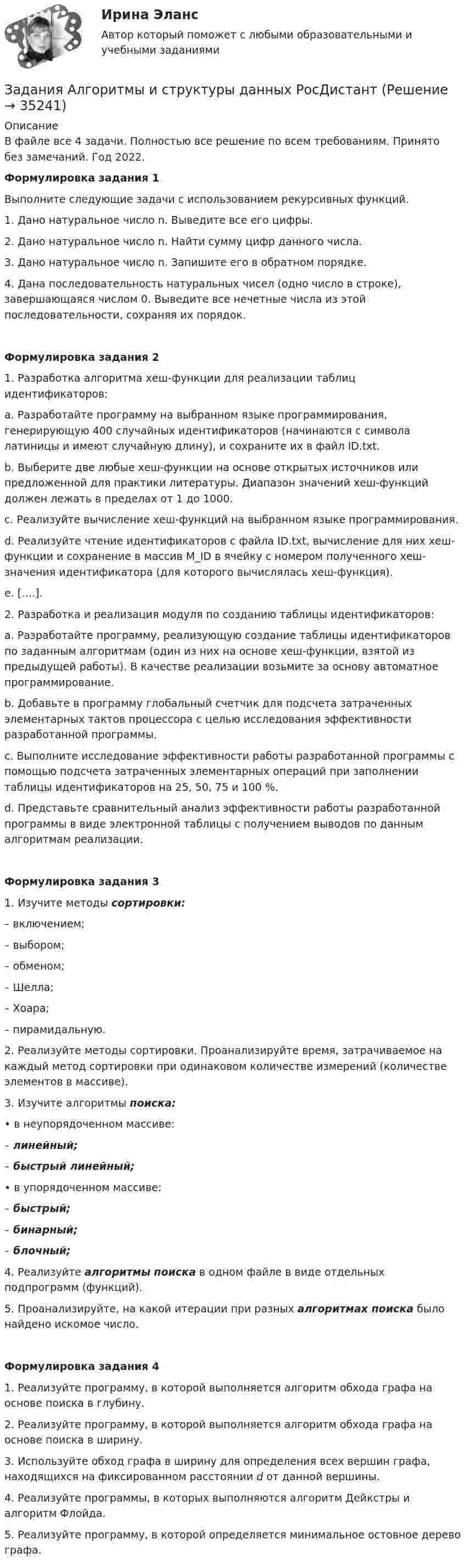      
          Описание
          В файле все 4 задачи. Полностью все решение по всем требованиям. Принято без замечаний. Год 2022.Формулировка задания 1 Выполните следующие задачи с использованием рекурсивных функций.1.	Дано натуральное число n. Выведите все его цифры.2.	Дано натуральное число n. Найти сумму цифр данного числа.3.	Дано натуральное число n. Запишите его в обратном порядке.4.	Дана последовательность натуральных чисел (одно число в строке), завершающаяся числом 0. Выведите все нечетные числа из этой последовательности, сохраняя их порядок.Формулировка задания 21. Разработка алгоритма хеш-функции для реализации таблиц идентификаторов:a. Разработайте программу на выбранном языке программирования, генерирующую 400 случайных идентификаторов (начинаются с символа латиницы и имеют случайную длину), и сохраните их в файл ID.txt.b. Выберите две любые хеш-функции на основе открытых источников или предложенной для практики литературы. Диапазон значений хеш-функций должен лежать в пределах от 1 до 1000.c. Реализуйте вычисление хеш-функций на выбранном языке программирования.d. Реализуйте чтение идентификаторов с файла ID.txt, вычисление для них хеш-функции и сохранение в массив M_ID в ячейку с номером полученного хеш-значения идентификатора (для которого вычислялась хеш-функция).e. [….].2. Разработка и реализация модуля по созданию таблицы идентификаторов:a. Разработайте программу, реализующую создание таблицы идентификаторов по заданным алгоритмам (один из них на основе хеш-функции, взятой из предыдущей работы). В качестве реализации возьмите за основу автоматное программирование.b. Добавьте в программу глобальный счетчик для подсчета затраченных элементарных тактов процессора с целью исследования эффективности разработанной программы.c. Выполните исследование эффективности работы разработанной программы с помощью подсчета затраченных элементарных операций при заполнении таблицы идентификаторов на 25, 50, 75 и 100 %.d. Представьте сравнительный анализ эффективности работы разработанной программы в виде электронной таблицы с получением выводов по данным алгоритмам реализации.Формулировка задания 31. Изучите методы сортировки:– включением;– выбором;– обменом;– Шелла;      – Хоара;     – пирамидальную.2. Реализуйте методы сортировки. Проанализируйте время, затрачиваемое на каждый метод сортировки при одинаковом количестве измерений (количестве элементов в массиве).3. Изучите алгоритмы поиска:• в неупорядоченном массиве: – линейный; – быстрый линейный;• в упорядоченном массиве: – быстрый; – бинарный; – блочный;4. Реализуйте алгоритмы поиска в одном файле в виде отдельных подпрограмм (функций).5. Проанализируйте, на какой итерации при разных алгоритмах поиска было найдено искомое число.Формулировка задания 41. Реализуйте программу, в которой выполняется алгоритм обхода графа на основе поиска в глубину.2. Реализуйте программу, в которой выполняется алгоритм обхода графа на основе поиска в ширину.3. Используйте обход графа в ширину для определения всех вершин графа, находящихся на фиксированном расстоянии d от данной вершины.4. Реализуйте программы, в которых выполняются алгоритм Дейкстры и алгоритм Флойда.5. Реализуйте программу, в которой определяется минимальное остовное дерево графа.  
            
            
            Задания №№: 17, 24, 57, 64, 97, 104, 137 В задачах 11-20 даны функция z = f(x, y), точка A(x0, y0) и вектор a(a1, a2). Найти: 1) grad(z) в точке A; 2) производную в точке A по направлению вектора a. 17 z = arcsin(x2/y), A(1; 2), a(5; -12). В задачах 21-40 требуется: 1) построить на плоскости xOy область интегрирования заданного интеграла; 2) изменить порядок интегрирования и вычислить площадь области при заданном и изменённом порядках интегрирования.Задания Алгоритмы и структуры данных РосДистантЗадания. Банковское правоЗадания. Банковское правоЗадания. Банковское правоЗадания в контрольной работе 1. Прочитайте текст и ответьте на следующие вопросы: 1. Why don’t many foreign people go to Nowy SwiatЗадания в контрольной работе 1. Прочитайте текст и ответьте на следующие вопросы: 1. Why don’t many foreign people go to Nowy Swiat? 2. Why are the things produced by Polish manufacturers so good?? 2. Why are the things produced by Polish manufacturers so good?Задания. ГМУ.Задания 1. Объясните специфику определения и использования понятий «межкультурная компетенция» и «межкультурная компетентность»Задания: 1. Определение потребительской корзины в целом по РФ включает: Перечислить:….. Ответьте на вопрос: сколько в % соотношении приходится средств в корзине на продовольственные товары: 2. Что включает минимальный набор продуктов питания: - положите в корзину.Задания 1. Определите, какие потребности являются наиболее значимыми для гостей отеля, если учесть цель их поездки. Задание выполните в табл. 2.1.Задания 1  Ответы на задания необходимо оформить письменно. Сначала формулируете вопрос затем ответ на него. Задания 1. По форме «Отчет о финансовых результатах» конкретной организации используя методы финансового анализа, проследите и прокомментируйте формирование финансового результата и оцените влияние факторов.Задания 1. По форме «Отчет о финансовых результатах» конкретной организации используя методы финансового анализа, проследите и прокомментируйте формирование финансового результата и оцените влияние факторов.. 2Задания 1. По форме «Отчет о финансовых результатах» конкретной организации используя методы финансового анализа, проследите и прокомментируйте формирование финансового результата и оцените влияние факторов. 2. Используя данные бухгалтерской отчетности организации за два смежных периода рассчитайте следующие показатели: