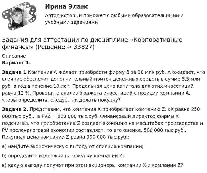     
          Описание
          Вариант 1.Задача 1 Компания А желает приобрести фирму В за 30 млн руб. А ожидает, что слияние обеспечит дополнительный приток денежных средств в сумме 5,5 млн руб. в год в течение 10 лет. Предельная цена капитала для этих инвестиций равна 12 %. Проведите анализ бюджета инвестиций с позиции компании А, чтобы определить, следует ли делать покупку?Задача 2. Представим, что компания Х приобретает компанию Z. сХ равна 250 000 тыс.руб.., а PVZ = 800 000 тыс.руб. Финансовый директор фирмы Х подсчитал, что приобретение Z создает экономию на масштабах производства и PV посленалоговой экономии составляет, по его оценке, 500 000 тыс.руб.. Покупная цена компании Z равна 900 000 тыс.руб.:а) найдите экономическую выгоду от слияния компаний;б) определите издержки на покупку компании Z;в) какую выгоду получат при этом акционеры компании Х и компании Z?  
            
            
            Задания Гражданское право  сибупк Задания для аттестации по дисциплине «Корпоративные финансы»Задания для Варианта 1 (!!): АНО ДПО Практикум по психологическому консультированию Модуль 1, Модуль 2, Модуль 3.Задания для Варианта 3 (!!): АНО ДПО Практикум по психологическому консультированию Модуль 1, Модуль 2, Модуль 3.Задания для Варианта 4 (!!): АНО ДПО Практикум по психологическому консультированию Модуль 1, Модуль 2, Модуль 3.Задания для выполнения контрольной работы № 1 Исследовать динамику экономического показателя на основе анализа одномерного временного ряда В течение девяти последовательных недель фиксировался спрос Y(t) (млн. р.) на кредитные ресурсы финансовой компании. Временной ряд Y(t) этого показателя приведен ниже в таблицеЗадания для выполнения контрольных работ по дисциплине «Организация и методика проведения налоговых проверок»Задания №№: 17, 24, 57, 64, 97, 104, 137 В задачах 11-20 даны функция z = f(x, y), точка A(x0, y0) и вектор a(a1, a2). Найти: 1) grad(z) в точке A; 2) производную в точке A по направлению вектора a. 17 z = arcsin(x2/y), A(1; 2), a(5; -12). В задачах 21-40 требуется: 1) построить на плоскости xOy область интегрирования заданного интеграла; 2) изменить порядок интегрирования и вычислить площадь области при заданном и изменённом порядках интегрирования.Задания Алгоритмы и структуры данных РосДистантЗадания. Банковское правоЗадания. Банковское правоЗадания. Банковское правоЗадания в контрольной работе 1. Прочитайте текст и ответьте на следующие вопросы: 1. Why don’t many foreign people go to Nowy SwiatЗадания в контрольной работе 1. Прочитайте текст и ответьте на следующие вопросы: 1. Why don’t many foreign people go to Nowy Swiat? 2. Why are the things produced by Polish manufacturers so good?? 2. Why are the things produced by Polish manufacturers so good?Задания. ГМУ.