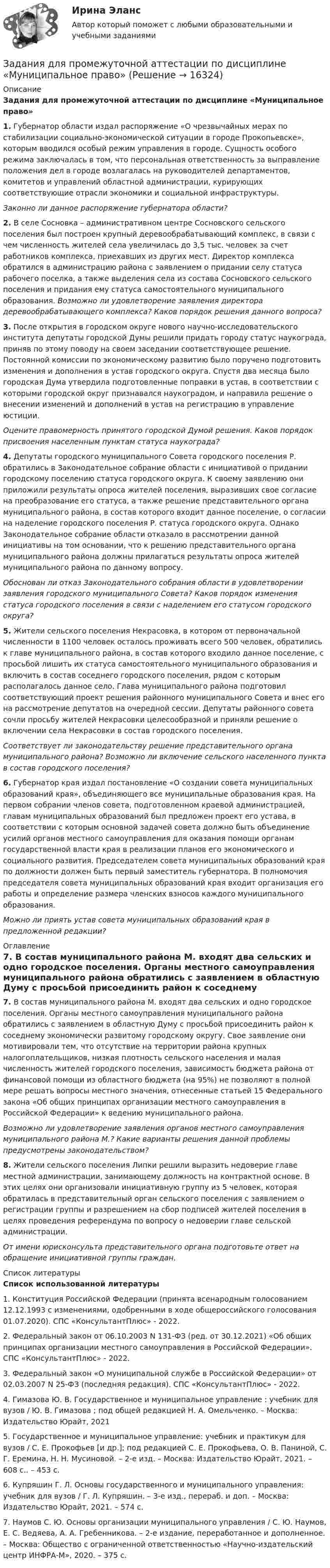     
          Описание
          Задания для промежуточной аттестации по дисциплине «Муниципальное право» 1. Губернатор области издал распоряжение «О чрезвычайных мерах по стабилизации социально-экономической ситуации в городе Прокопьевске», которым вводился особый режим управления в городе. Сущность особого режима заключалась в том, что персональная ответственность за выправление положения дел в городе возлагалась на руководителей департаментов, комитетов и управлений областной администрации, курирующих соответствующие отрасли экономики и социальной инфраструктуры. Законно ли данное распоряжение губернатора области? 2. В селе Сосновка – административном центре Сосновского сельского поселения был построен крупный деревообрабатывающий комплекс, в связи с чем численность жителей села увеличилась до 3,5 тыс. человек за счет работников комплекса, приехавших из других мест. Директор комплекса обратился в администрацию района с заявлением о придании селу статуса рабочего поселка, а также выделения села из состава Сосновского сельского поселения и придания ему статуса самостоятельного муниципального образования. Возможно ли удовлетворение заявления директора деревообрабатывающего комплекса? Каков порядок решения данного вопроса? 3. После открытия в городском округе нового научно-исследовательского института депутаты городской Думы решили придать городу статус наукограда, приняв по этому поводу на своем заседании соответствующее решение. Постоянной комиссии по экономическому развитию было поручено подготовить изменения и дополнения в устав городского округа. Спустя два месяца было городская Дума утвердила подготовленные поправки в устав, в соответствии с которыми городской округ признавался наукоградом, и направила решение о внесении изменений и дополнений в устав на регистрацию в управление юстиции. Оцените правомерность принятого городской Думой решения. Каков порядок присвоения населенным пунктам статуса наукограда? 4. Депутаты городского муниципального Совета городского поселения Р. обратились в Законодательное собрание области с инициативой о придании городскому поселению статуса городского округа. К своему заявлению они приложили результаты опроса жителей поселения, выразивших свое согласие на преобразование его статуса, а также решение представительного органа муниципального района, в состав которого входит данное поселение, о согласии на наделение городского поселения Р. статуса городского округа. Однако Законодательное собрание области отказало в рассмотрении данной инициативы на том основании, что к решению представительного органа муниципального района должны прилагаться результаты опроса жителей муниципального района по данному вопросу. Обоснован ли отказ Законодательного собрания области в удовлетворении заявления городского муниципального Совета? Каков порядок изменения статуса городского поселения в связи с наделением его статусом городского округа? 5. Жители сельского поселения Некрасовка, в котором от первоначальной численности в 1100 человек осталось проживать всего 500 человек, обратились к главе муниципального района, в состав которого входило данное поселение, с просьбой лишить их статуса самостоятельного муниципального образования и включить в состав соседнего городского поселения, рядом с которым располагалось данное село. Глава муниципального района подготовил соответствующий проект решения районного муниципального Совета и внес его на рассмотрение депутатов на очередной сессии. Депутаты районного совета сочли просьбу жителей Некрасовки целесообразной и приняли решение о включении села Некрасовки в состав городского поселения.  Соответствует ли законодательству решение представительного органа муниципального района? Возможно ли включение сельского населенного пункта в состав городского поселения? 6. Губернатор края издал постановление «О создании совета муниципальных образований края», объединяющего все муниципальные образования края. На первом собрании членов совета, подготовленном краевой администрацией, главам муниципальных образований был предложен проект его устава, в соответствии с которым основной задачей совета должно быть объединение усилий органов местного самоуправления для оказания помощи органам государственной власти края в реализации планов его экономического и социального развития. Председателем совета муниципальных образований края по должности должен быть первый заместитель губернатора. В полномочия председателя совета муниципальных образований края входит организация его работы и определение размера членских взносов каждого муниципального образования. Можно ли приять устав совета муниципальных образований края в предложенной редакции? 
          Оглавление
            7. В состав муниципального района М. входят два сельских и одно городское поселения. Органы местного самоуправления муниципального района обратились с заявлением в областную Думу с просьбой присоединить район к соседнему экономически развитому городскому округу. Свое заявление они мотивировали тем, что отсутствие на территории района крупных налогоплательщиков, низкая плотность сельского населения и малая численность жителей городского поселения, зависимость бюджета района от финансовой помощи из областного бюджета (на 95%) не позволяют в полной мере решать вопросы местного значения, отнесенные статьей 15 Федерального закона «Об общих принципах организации местного самоуправления в Российской Федерации» к ведению муниципального района. Возможно ли удовлетворение заявления органов местного самоуправления муниципального района М.? Какие варианты решения данной проблемы предусмотрены законодательством? 8. Жители сельского поселения Липки решили выразить недоверие главе местной администрации, занимающему должность на контрактной основе. В этих целях они организовали инициативную группу из 5 человек, которая обратилась в представительный орган сельского поселения с заявлением о регистрации группы и разрешением на сбор подписей жителей поселения в целях проведения референдума по вопросу о недоверии главе сельской администрации. От имени юрисконсульта представительного органа подготовьте ответ на обращение инициативной группы граждан. 
          Список литературы
          Список использованной литературы 	1.                Конституция Российской Федерации (принята всенародным голосованием 12.12.1993 с изменениями, одобренными в ходе общероссийского голосования 01.07.2020). СПС «КонсультантПлюс» - 2022.	2.                Федеральный закон от 06.10.2003 N 131-ФЗ (ред. от 30.12.2021) «Об общих принципах организации местного самоуправления в Российской Федерации». СПС «КонсультантПлюс» - 2022.	3.                Федеральный закон «О муниципальной службе в Российской Федерации» от 02.03.2007 N 25-ФЗ (последняя редакция). СПС «КонсультантПлюс» - 2022.	4.                Гимазова Ю. В. Государственное и муниципальное управление : учебник для вузов / Ю. В. Гимазова ; под общей редакцией Н. А. Омельченко. – Москва: Издательство Юрайт, 2021	5.                Государственное и муниципальное управление: учебник и практикум для вузов / С. Е. Прокофьев [и др.]; под редакцией С. Е. Прокофьева, О. В. Паниной, С. Г. Еремина, Н. Н. Мусиновой. – 2-е изд. – Москва: Издательство Юрайт, 2021. – 608 с.. – 453 с.	6.                Купряшин Г. Л. Основы государственного и муниципального управления: учебник для вузов / Г. Л. Купряшин. – 3-е изд., перераб. и доп. – Москва: Издательство Юрайт, 2021. – 574 с.	7.                Наумов С. Ю. Основы организации муниципального управления / С. Ю. Наумов, Е. С. Ведяева, А. А. Гребенникова. – 2-е издание, переработанное и дополненное. – Москва: Общество с ограниченной ответственностью «Научно-издательский центр ИНФРА-М», 2020. – 375 с.
            
            
            Задания для проверочных работ: 1. Практическая работа №1 «Основные теории развития мировой экономики и мировой торговли» В работе необходимо отразить содержание основных теоретических концепций, описывающих развитие мировой экономики и мировой торговли.Задания для промежуточной аттестации по дисциплине «Муниципальное право»Задания для самостоятельной (дистанционной) работы студентов по дисциплине «Физическая культура»Задания для самостоятельной работы студентов  направленность (профиль)  _МагистрЗадания. Защита прав потребителей РАНХИГСЗадания к  квалификационному экзамену по учету в банкахЗАДАНИЯ К КОНТРОЛЬНОЙ РАБОТЕ №3 1. Напишите следующие прилагательные в сравнительной и превосходной степени: beautiful, good, pale, thin, lazy, bad, hot, difficult, dirty, short, long, interest¬ing, deep, youngЗадания для выполнения рейтинговой работы 1. Скопировать данные своего варианта. 2. Ранжировать ряд данных сортировкой по значениям от минимального к максимальному. 3. Рассчитать количество интервалов по формуле Стерджеса, округлив вверх до целых единиц. 4. Рассчитать величину интервала h, округлить до десятков. 5. Рассчитать границы интервалов:ЗАДАНИЯ ДЛЯ ВЫПОЛНЕНИЯ РЕЙТИНГОВОЙ РАБОТЫ 1. Скопировать данные своего варианта. 2. Ранжировать ряд данных сортировкой по значениям от минимального к максимальному. 3. Рассчитать количество интервалов по формуле Стерджеса, округлив вверх до целых единиц. 4. Рассчитать величину интервала h, округлить до десятков. 5. Рассчитать границы интервалов:ЗАДАНИЯ ДЛЯ ДОМАШНЕЙ КОНТРОЛЬНОЙ РАБОТЫ Задание 1 Среди 10 документов, поступивших в офис, два оформлены с ошибками. Для проверки наудачу взяли 4 документа. Какова вероятность того, что среди ни окажется: а) хотя бы один неверно оформленный документ, б) только один неверно оформленный документ.задания для написания домашней контрольной работы №1  ( ВАРИАНТ 7) по дисциплине «Иностранный язык  (профессиональная лексика)» (английский) учащихся заочной формы получения образования специальности 2-24 01 02 «Правоведение»ЗАДАНИЯ ДЛЯ ПРАКТИЧЕСКИХ ЗАНЯТИЙ ПО ДИСЦИПЛИНЕ   «Маркетинг»Задания для практических занятий по темам раздела 2. «Бухгалтерская финансовая отчетность»ЗАДАНИЯ ДЛЯ ПРАКТИЧЕСКИХ ЗАНЯТИЙ Тема № 10: «Определение правового регулирования и оформление договоров купли-продажи недвижимости»
