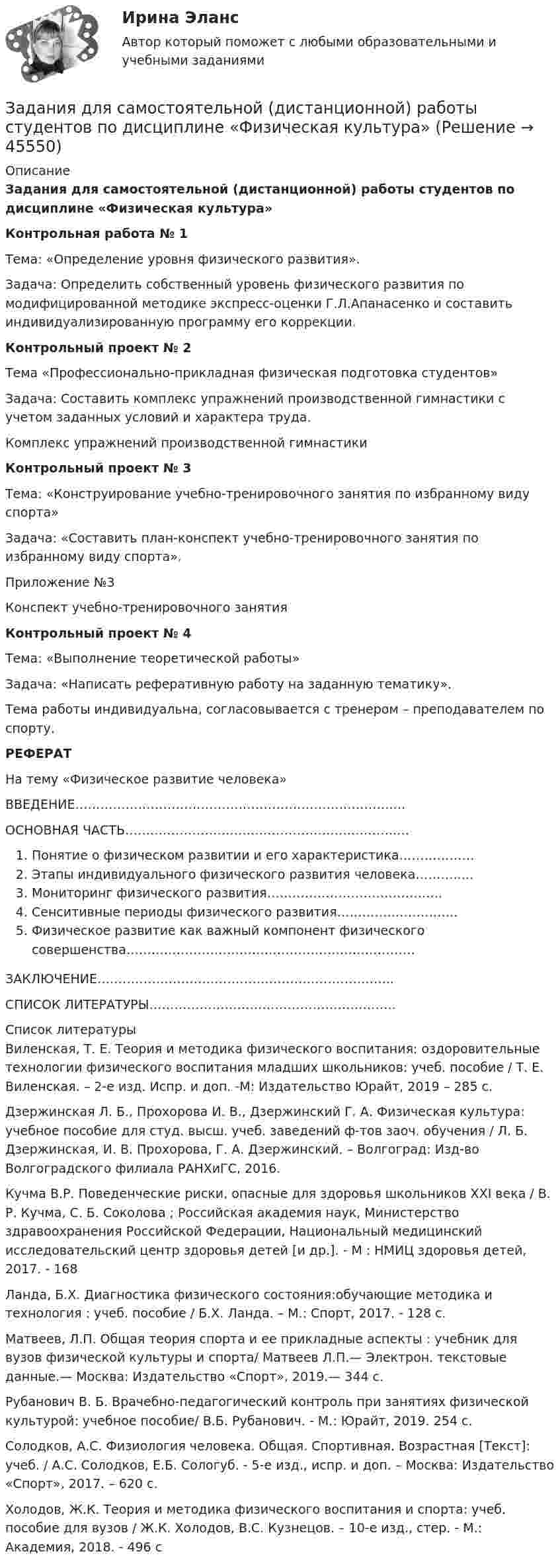      
            Описание
            Задания для самостоятельной (дистанционной) работы студентов по дисциплине «Физическая культура»Контрольная работа № 1Тема: «Определение уровня физического развития».Задача: Определить собственный уровень физического развития по модифицированной методике экспресс-оценки Г.Л.Апанасенко и составить индивидуализированную программу его коррекции.Контрольный проект № 2Тема «Профессионально-прикладная физическая подготовка студентов»Задача: Составить комплекс упражнений производственной гимнастики с учетом заданных условий и характера труда.Комплекс упражнений производственной гимнастикиКонтрольный проект № 3Тема: «Конструирование учебно-тренировочного занятия по избранному виду спорта»Задача: «Составить план-конспект учебно-тренировочного занятия по избранному виду спорта».Приложение №3Конспект учебно-тренировочного занятияКонтрольный проект № 4Тема: «Выполнение теоретической работы»Задача: «Написать реферативную работу на заданную тематику».Тема работы индивидуальна, согласовывается с тренером – преподавателем по спорту.РЕФЕРАТНа тему «Физическое развитие человека»ВВЕДЕНИЕ………………………………………………………………….…ОСНОВНАЯ ЧАСТЬ………………………………………………………..…Понятие о физическом развитии и его характеристика………………Этапы индивидуального физического развития человека………..…Мониторинг физического развития…………………………………...Сенситивные периоды физического развития………….…………….Физическое развитие как важный компонент физического совершенства……………………………………………………………ЗАКЛЮЧЕНИЕ……………………………………………………………..СПИСОК ЛИТЕРАТУРЫ…………………………………………………..  
            Список литературы
            Виленская, Т. Е. Теория и методика физического воспитания: оздоровительные технологии физического воспитания младших школьников: учеб. пособие / Т. Е. Виленская. – 2-е изд. Испр. и доп. -М: Издательство Юрайт, 2019 – 285 с.Дзержинская Л. Б., Прохорова И. В., Дзержинский Г. А. Физическая культура: учебное пособие для студ. высш. учеб. заведений ф-тов заоч. обучения / Л. Б. Дзержинская, И. В. Прохорова, Г. А. Дзержинский. – Волгоград: Изд-во Волгоградского филиала РАНХиГС, 2016.Кучма В.Р. Поведенческие риски, опасные для здоровья школьников XXI века / В. Р. Кучма, С. Б. Соколова ; Российская академия наук, Министерство здравоохранения Российской Федерации, Национальный медицинский исследовательский центр здоровья детей [и др.]. - М : НМИЦ здоровья детей, 2017. - 168Ланда, Б.Х. Диагностика физического состояния:обучающие методика и технология : учеб. пособие / Б.Х. Ланда. – М.: Спорт, 2017. - 128 с.Матвеев, Л.П. Общая теория спорта и ее прикладные аспекты : учебник для вузов физической культуры и спорта/ Матвеев Л.П.— Электрон. текстовые данные.— Москва: Издательство «Спорт», 2019.— 344 c.Рубанович В. Б. Врачебно-педагогический контроль при занятиях физической культурой: учебное пособие/ В.Б. Рубанович. - М.: Юрайт, 2019. 254 с.Солодков, А.С. Физиология человека. Общая. Спортивная. Возрастная [Текст]: учеб. / А.С. Солодков, Е.Б. Сологуб. - 5-е изд., испр. и доп. – Москва: Издательство «Спорт», 2017. – 620 с.Холодов, Ж.К. Теория и методика физического воспитания и спорта: учеб. пособие для вузов / Ж.К. Холодов, В.С. Кузнецов. – 10-е изд., стер. - М.: Академия, 2018. - 496 с
            
            
            Задания для промежуточной аттестации по дисциплине «Муниципальное право»Задания для самостоятельной (дистанционной) работы студентов по дисциплине «Физическая культура»Задания для самостоятельной работы студентов  направленность (профиль)  _МагистрЗадания. Защита прав потребителей РАНХИГСЗадания к  квалификационному экзамену по учету в банкахЗАДАНИЯ К КОНТРОЛЬНОЙ РАБОТЕ №3 1. Напишите следующие прилагательные в сравнительной и превосходной степени: beautiful, good, pale, thin, lazy, bad, hot, difficult, dirty, short, long, interest¬ing, deep, youngЗадания контрольной работы составлены в пяти вариантах. Выбор варианта зависит от начальной буквы фамилии студента. Начальная буква фамилии ВариантЗАДАНИЯ ДЛЯ ВЫПОЛНЕНИЯ РЕЙТИНГОВОЙ РАБОТЫ 1. Скопировать данные своего варианта. 2. Ранжировать ряд данных сортировкой по значениям от минимального к максимальному. 3. Рассчитать количество интервалов по формуле Стерджеса, округлив вверх до целых единиц. 4. Рассчитать величину интервала h, округлить до десятков. 5. Рассчитать границы интервалов:ЗАДАНИЯ ДЛЯ ДОМАШНЕЙ КОНТРОЛЬНОЙ РАБОТЫ Задание 1 Среди 10 документов, поступивших в офис, два оформлены с ошибками. Для проверки наудачу взяли 4 документа. Какова вероятность того, что среди ни окажется: а) хотя бы один неверно оформленный документ, б) только один неверно оформленный документ.задания для написания домашней контрольной работы №1  ( ВАРИАНТ 7) по дисциплине «Иностранный язык  (профессиональная лексика)» (английский) учащихся заочной формы получения образования специальности 2-24 01 02 «Правоведение»ЗАДАНИЯ ДЛЯ ПРАКТИЧЕСКИХ ЗАНЯТИЙ ПО ДИСЦИПЛИНЕ   «Маркетинг»Задания для практических занятий по темам раздела 2. «Бухгалтерская финансовая отчетность»ЗАДАНИЯ ДЛЯ ПРАКТИЧЕСКИХ ЗАНЯТИЙ Тема № 10: «Определение правового регулирования и оформление договоров купли-продажи недвижимости»ЗАДАНИЯ ДЛЯ ПРАКТИЧЕСКИХ ЗАНЯТИЙ Тема № 3: «Определение оснований возникновения и прекращения вещных прав на объекты недвижимости»