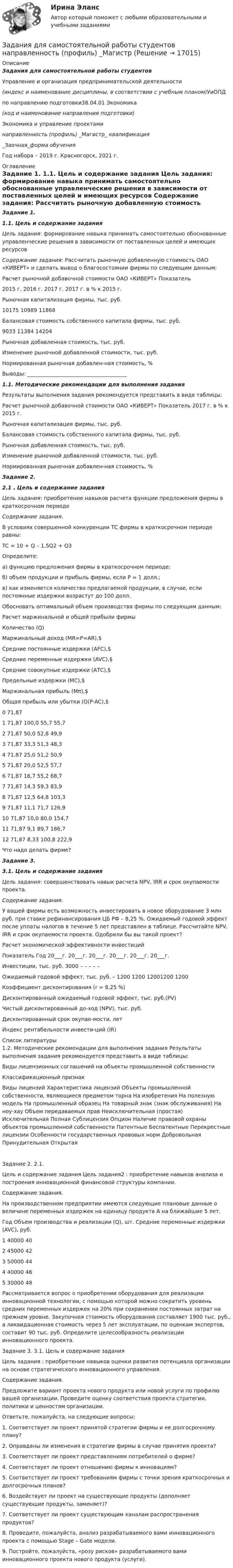     
          Описание
          Задания для самостоятельной работы студентов  Управление и организация предпринимательской деятельности (индекс и наименование дисциплины, в соответствии с учебным планом)УиОПД по направлению подготовки38.04.01 Экономика (код и наименование направления подготовки) Экономика и управление проектаминаправленность (профиль)  _Магистр_ квалификация _Заочная_форма обучения Год набора – 2019 г. Красногорск, 2021 г. 
          Оглавление
           Задание 1.  1.1.         Цель и содержание задания   Цель задания: формирование навыка принимать самостоятельно обоснованные управленческие решения в зависимости от поставленных целей и имеющих ресурсов Содержание задания: Рассчитать рыночную добавленную стоимость ОАО «КИВЕРТ» и сделать вывод о благосостоянии фирмы по следующим данным:  Расчет рыночной добавочной стоимости ОАО «КИВЕРТ» Показатель  2015 г. 2016 г. 2017 г. 2017 г. в % к 2015 г.   Рыночная капитализация фирмы, тыс. руб.  10175 10989 11868     Балансовая стоимость собственного капитала фирмы, тыс. руб.  9033 11384 14204     Рыночная добавленная стоимость, тыс. руб.    Изменение рыночной добавленной стоимости, тыс. руб.    Нормированная рыночная добавлен-ная стоимость, %  Выводы: ______________________________________1.1.         Методические рекомендации для выполнения задания  	Результаты выполнения задания рекомендуется представить в виде таблицы:	   Расчет рыночной добавочной стоимости ОАО «КИВЕРТ» Показатель  2017 г. в % к 2015 г.   Рыночная капитализация фирмы, тыс. руб.      Балансовая стоимость собственного капитала фирмы, тыс. руб.      Рыночная добавленная стоимость, тыс. руб.    Изменение рыночной добавленной стоимости, тыс. руб.    Нормированная рыночная добавлен-ная стоимость, %  Задание 2.  2.1 . Цель и содержание задания   Цель задания: приобретение навыков расчета функции предложения фирмы в краткосрочном периоде Содержание задания.	В условиях совершенной конкуренции ТС фирмы в краткосрочном периоде равны:	TC = 10 + Q – 1,5Q2 + Q3	 	Определите: 	а) функцию предложения фирмы в краткосрочном периоде; 	б) объем продукции и прибыль фирмы, если Р = 1 долл.; 	в) как изменяется количество предлагаемой продукции, в случае, если постоянные издержки возрастут до 100 долл.	 	Обосновать оптимальный объем производства фирмы по следующим данным:		Расчет маржинальной и общей прибыли фирмы	   Количество (Q) Маржинальный доход (MR=P=AR),$ Средние постоянные издержки (AFC),$ Средние переменные издержки (AVC),$ Средние совокупные издержки (AТC),$ Предельные издержки (MC),$ Маржинальная прибыль (Mπ),$ Общая прибыль или убытки (Q(P-AC),$     0 71,87     1 71,87  100,0  55,7    55,7      2 71,87 50,0  52,8    49,9        3 71,87  33,3  51,3    48,3        4 71,87  25,0  51,2    50,9        5 71,87  20,0  52,5    57,7      6 71,87  16,7  55,2    68,7      7 71,87  14,3  59,3    83,9        8 71,87  12,5  64,8    103,3      9 71,87  11,1  71,7    126,9      10 71,87  10,0  80,0    154,7        11 71,87  9,1  89,7    186,7      12 71,87  8,33  100,8    222,9           	 	Что надо делать фирме? Задание 3.  3.1. Цель и содержание задания   Цель задания: совершенствовать навык расчета NPV, IRR и срок окупаемости проекта. Содержание задания.	У вашей фирмы есть возможность инвестировать в новое оборудование 3 млн руб. при ставке рефинансирования ЦБ РФ – 8,25 %. Ожидаемый годовой эффект после уплаты налогов в течение 5 лет представлен в таблице. Рассчитайте NPV, IRR и срок окупаемости проекта. Одобрили бы вы такой проект?	Расчет экономической эффективности инвестиций  Показатель Год   20___г.  20___г.  20___г.  20___г.  20___г.  20___г.    Инвестиции, тыс. руб.  3000 – – – – –   Ожидаемый годовой эффект, тыс. руб.  – 1200 1200 12001200  1200   Коэффициент дисконтирования (r = 8,25 %)    Дисконтированный ожидаемый годовой эффект, тыс. руб.(PV)    Чистый дисконтированный до-ход (NPV), тыс. руб.    Дисконтированный срок окупае-мости, лет    Индекс рентабельности инвести-ций (IR)   
          Список литературы
          1.2. Методические рекомендации для выполнения задания Результаты выполнения задания рекомендуется представить в виде таблицы: Виды лицензионных соглашений на объекты промышленной собственности Классификационный признак Виды лицензий Характеристика лицензий Объекты промышленной собственности, являющиеся предметом торна На изобретения На полезную модель На промышленный образец На товарный знак (знак обслуживания) На ноу-хау Объем передаваемых прав Неисключительная (простая) Исключительная Полная Сублицензия Опцион Наличие правовой охраны объектов промышленной собственности Патентные Беспатентные Перекрестные лицензии Особенности государственных правовых норм Добровольная Принудительная ОткрытаяЗадание 2. 2.1. Цель и содержание задания Цель задания2 : приобретение навыков анализа и построения инновационной финансовой структуры компании. Содержание задания. На производственном предприятии имеются следующие плановые данные о величине переменных издержек на единицу продукта А на ближайшие 5 лет. Год Объем производства и реализации (Q), шт. Средние переменные издержки (AVC), руб. 1 40000 40 2 45000 42 3 50000 44 4 40000 46 5 30000 48 Рассматривается вопрос о приобретении оборудования для реализации инновационной технологии, с помощью которой можно сократить уровень средних переменных издержек на 20% при сохранении постоянных затрат на прежнем уровне. Закупочная стоимость оборудования составляет 1900 тыс. руб., а ликвидационная стоимость через 5 лет эксплуатации, по оценкам экспертов, составит 90 тыс. руб. Определите целесообразность реализации инновационного проекта.Задание 3. 3.1. Цель и содержание задания Цель задания : приобретение навыков оценки развития потенциала организации на основе стратегического инновационного управления. Содержание задания. Предложите вариант проекта нового продукта или новой услуги по профилю вашей организации. Проведите оценку соответствия проекта стратегии, политики и ценностям организации. Ответьте, пожалуйста, на следующие вопросы: 1. Соответствует ли проект принятой стратегии фирмы и ее долгосрочному плану? 2. Оправданы ли изменения в стратегии фирмы в случае принятия проекта? 3. Соответствует ли проект представлениям потребителей о фирме? 4. Соответствует ли проект отношению фирмы к инновациям? 5. Соответствует ли проект требованиям фирмы с точки зрения краткосрочных и долгосрочных планов? 6. Воздействует ли проект на существующие продукты (дополняет существующие продукты, заменяет)? 7. Соответствует ли проект существующим каналам распространения продуктов? 8. Проведите, пожалуйста, анализ разрабатываемого вами инновационного проекта с помощью Stage – Gate модели. 9. Постройте, пожалуйста, «розу рисков» разрабатываемого вами инновационного проекта нового продукта (услуги).
            
            
            Задания для самостоятельной (дистанционной) работы студентов по дисциплине «Физическая культура»Задания для самостоятельной работы студентов  направленность (профиль)  _МагистрЗадания. Защита прав потребителей РАНХИГСЗадания к  квалификационному экзамену по учету в банкахЗАДАНИЯ К КОНТРОЛЬНОЙ РАБОТЕ №3 1. Напишите следующие прилагательные в сравнительной и превосходной степени: beautiful, good, pale, thin, lazy, bad, hot, difficult, dirty, short, long, interest¬ing, deep, youngЗадания контрольной работы составлены в пяти вариантах. Выбор варианта зависит от начальной буквы фамилии студента. Начальная буква фамилии ВариантЗадания контрольной работы (студент выбирает вариант самостоятельно) Тема: Организация кредитования в банкеЗАДАНИЯ ДЛЯ ДОМАШНЕЙ КОНТРОЛЬНОЙ РАБОТЫ Задание 1 Среди 10 документов, поступивших в офис, два оформлены с ошибками. Для проверки наудачу взяли 4 документа. Какова вероятность того, что среди ни окажется: а) хотя бы один неверно оформленный документ, б) только один неверно оформленный документ.задания для написания домашней контрольной работы №1  ( ВАРИАНТ 7) по дисциплине «Иностранный язык  (профессиональная лексика)» (английский) учащихся заочной формы получения образования специальности 2-24 01 02 «Правоведение»ЗАДАНИЯ ДЛЯ ПРАКТИЧЕСКИХ ЗАНЯТИЙ ПО ДИСЦИПЛИНЕ   «Маркетинг»Задания для практических занятий по темам раздела 2. «Бухгалтерская финансовая отчетность»ЗАДАНИЯ ДЛЯ ПРАКТИЧЕСКИХ ЗАНЯТИЙ Тема № 10: «Определение правового регулирования и оформление договоров купли-продажи недвижимости»ЗАДАНИЯ ДЛЯ ПРАКТИЧЕСКИХ ЗАНЯТИЙ Тема № 3: «Определение оснований возникновения и прекращения вещных прав на объекты недвижимости»Задания для проверочных работ: 1. Практическая работа №1 «Основные теории развития мировой экономики и мировой торговли» В работе необходимо отразить содержание основных теоретических концепций, описывающих развитие мировой экономики и мировой торговли.