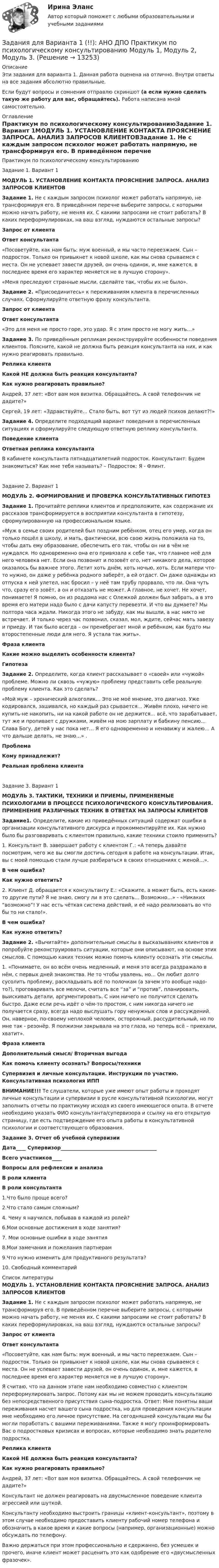      
          Описание
          Эти задания для варианта 1. Данная работа оценена на отлично. Внутри ответы на все задания абсолютно правильные.Если будут вопросы и сомнения отправлю скриншот (а если нужно сделать такую же работу для вас, обращайтесь). Работа написана мной самостоятельно. 
          Оглавление
          Практикум по психологическому консультированиюЗадание 1. Вариант 1МОДУЛЬ 1.  УСТАНОВЛЕНИЕ КОНТАКТА ПРОЯСНЕНИЕ ЗАПРОСА. АНАЛИЗ ЗАПРОСОВ КЛИЕНТОВЗадание 1. Не с каждым запросом психолог может работать напрямую, не трансформируя его. В приведённом перечне выберите запросы, с которыми можно начать работу, не меняя их. С какими запросами не стоит работать? В каких переформулировках, на ваш взгляд, нуждаются остальные запросы? Запрос от клиента Ответ консультанта    «Посоветуйте, как нам быть: муж военный, и мы часто переезжаем. Сын – подросток. Только он привыкнет к новой школе, как мы снова срываемся с места. Он не успевает завести друзей, он очень одинок, и, мне кажется, в последнее время его характер меняется не в лучшую сторону».     «Меня преследуют странные мысли, сделайте так, чтобы их не было».   Задание 2. «Присоединитесь» к переживаниям клиента в перечисленных случаях. Сформулируйте ответную фразу консультанта. Запрос от клиента Ответ консультанта    «Это для меня не просто горе, это удар. Я с этим просто не могу жить…»   Задание 3. По приведённым репликам реконструируйте особенности поведения клиентов. Поясните, какой не должна быть реакция консультанта на них, и как нужно реагировать правильно. Реплика клиента Какой НЕ должна быть реакция консультанта? Как нужно реагировать правильно?   Андрей, 37 лет: «Вот вам моя визитка. Обращайтесь. А свой телефончик не дадите?»     Сергей, 19 лет: «Здравствуйте… Стало быть, вот тут из людей психов делают?!»    Задание 4. Определите подходящий вариант поведения в перечисленных ситуациях и сформулируйте следующую ответную реплику консультанта. Поведение клиента Ответная реплика консультанта   В кабинете консультанта пятнадцатилетний подросток. Консультант: Будем знакомиться? Как мне тебя называть? – Подросток: Я - Флинт.   Задание 2. Вариант 1МОДУЛЬ 2.  ФОРМИРОВАНИЕ И ПРОВЕРКА КОНСУЛЬТАТИВНЫХ ГИПОТЕЗ Задание 1. Прочитайте реплики клиентов и предположите, как содержание их рассказов трансформируется в восприятии консультанта в гипотезу, сформулированную на профессиональном языке. «Муж в семье своих родителей был поздним ребёнком, отец его умер, когда он только пошёл в школу, и мать, фактически, всю свою жизнь положила на то, чтобы дать ему образование, обеспечить его так, чтобы он ни в чём не нуждался. Но одновременно она его привязала к себе так, что главнее неё для него человека нет. Если она позвонит и позовёт его, нет никакого дела, которое оказалось бы важнее этого. Летит хоть днём, хоть ночью, хоть. Если матери что-то нужно, он даже у ребёнка родного заберёт, а ей отдаст. Он даже однажды из отпуска к ней улетел, нас бросил – у неё там трубу прорвало, что ли. Она чуть что, сразу его зовёт, а он и отказать не может. А главное, не хочет. Не хочет, понимаете! Я помню, он из роддома нас с Олежкой должен был забрать, а в это время его матери надо было с дачи капусту перевезти. И что вы думаете? Мы полтора часа ждали. Никогда этого не забуду, как мы вышли, а нас никто не встречает. И только через час позвонил, сказал, мол, ждите, сейчас мать завезу и приеду. И так было всегда – он пренебрегает мной и ребёнком, как будто мы второстепенные люди для него. Я устала так жить».  Фраза клиента Какие можно выделить особенности клиента? Гипотеза          Задание 2. Определите, когда клиент рассказывает о «своей» или «чужой» проблеме. Можно ли сквозь «чужую» проблему представить себе реальную проблему клиента. Как это сделать? «Мой муж – хронический алкоголик… Это не моё мнение, это диагноз. Уже кодировался, зашивался, но каждый раз срывается… Живём плохо, ничего не купить-не накопить, ни на какой работе он не держится… всё, что зарабатывает, тут же и пропивает с дружками, живём на мою зарплату и бабкину пенсию… Слава Богу, детей у нас пока нет… Я его одновременно и ненавижу и жалею… А что дальше делать, не знаю…» .  Проблема Кому принадлежит? Реальная проблема клиента          Задание 3. Вариант 1МОДУЛЬ 3. ТАКТИКИ, ТЕХНИКИ И ПРИЕМЫ, ПРИМЕНЯЕМЫЕ ПСИХОЛОГАМИ В ПРОЦЕССЕ ПСИХОЛОГИЧЕСКОГО КОНСУЛЬТИРОВАНИЯ. ПРИМЕНЕНИЕ РАЗЛИЧНЫХ ТЕХНИК В ОТВЕТАХ НА ЗАПРОСЫ КЛИЕНТОВ Задание1. Определите, какие из приведённых ситуаций содержат ошибки в организации консультативного дискурса и прокомментируйте их. Как нужно было бы разговаривать с клиентом правильно, какие техники стоило применить?1. Консультант В. завершает работу с клиентом Г.: «А теперь давайте посмотрим, чего же вы смогли достичь сегодня в работе на консультации. Итак, вы с моей помощью стали лучше разбираться в своих отношениях с женой…».  В чем ошибка? Как нужно ответить?   2. Клиент Д. обращается к консультанту Е.: «Скажите, а может быть, есть какие-то другие пути? Я не знаю, смогу ли я это сделать… Возможно…» - «Никаких “возможно”! У нас есть чёткая система действий, и её надо реализовать во что бы то ни стало!».  В чем ошибка? Как нужно ответить?    Задание 2. «Вычитайте» дополнительные смыслы в высказываниях клиентов и попробуйте реконструировать ситуации, которые они описывают, на основе этих смыслов. С помощью каких техник можно помочь клиенту осознать эти смыслы.1. «Понимаете, он во всём очень медленный, и меня это всегда раздражало в нём, с первых дней знакомства. Не то чтобы увалень, но… Он любит долго сусолить проблему, раскладывать всё по полочкам (а зачем это вообще надо-то?), проговаривать все мелочи, считать все “за” и “против”, планировать, выискивать детали, аргументировать. С ним ничего не получится сделать быстро. Даже если речь идёт о чём-то простом, с ним никогда ничего не получается сразу, всегда надо выслушать гору ненужных слов и рассуждений. Он, наверное, по-своему неплохой человек, осторожный, рассудительный, но по мне так - резонёр. Я полжизни закрывала на это глаза, но теперь всё – приехали, хватит». Фраза клиента Дополнительный смысл/ Вторичная выгода Как помочь клиенту осознать? Вопросы/техники          Супервизия и личные консультации. Инструкции по участию. Консультативная психология ИППВНИМАНИЕ!!! Те слушатели, которые уже имеют опыт работы и проходят личные консультации и супервизии в русле консультативной психологии, могут заполнить отчеты по практикуму исходя из своего имеющегося опыта. В отчете необходимо указать ФИО консультанта/супервизора и ссылку на его открытую страницу, где есть подтверждение его опыта работы в консультативной психологии и соответствующего образования. Задание 3. Отчет об учебной супервизииДата____ Супервизор_______________________________________Всего участников____  Вопросы для рефлексии и анализа В роли клиента В роли консультанта    1.Что было проще всего?     2.Что стало самым сложным?     4. Чему я научился, побывав в каждой из ролей?     6.Мои основные достижения в ходе занятия?     7. Мои основные ошибки в ходе занятия     8.Мои замечания и пожелания партнерам     9.Что нужно изменить для продуктивного результата?     10. Свободный комментарий    
          Список литературы
          МОДУЛЬ 1.  УСТАНОВЛЕНИЕ КОНТАКТА ПРОЯСНЕНИЕ ЗАПРОСА. АНАЛИЗ ЗАПРОСОВ КЛИЕНТОВЗадание 1. Не с каждым запросом психолог может работать напрямую, не трансформируя его. В приведённом перечне выберите запросы, с которыми можно начать работу, не меняя их. С какими запросами не стоит работать? В каких переформулировках, на ваш взгляд, нуждаются остальные запросы? Запрос от клиента Ответ консультанта    «Посоветуйте, как нам быть: муж военный, и мы часто переезжаем. Сын – подросток. Только он привыкнет к новой школе, как мы снова срываемся с места. Он не успевает завести друзей, он очень одинок, и, мне кажется, в последнее время его характер меняется не в лучшую сторону». Я считаю, что на данном этапе нам необходимо совместно с клиентом переформулировать запрос. Потому как мы не можем проводить консультацию без непосредственного присутствия сына-подростка. Ответ: Мне понятны ваши переживания насчет вашего сына подростка, но для проведения консультации мне необходимо его личное присутствие. На сегодняшней консультации мы бы могли поработать с вашими переживаниями. Также я могу проинформировать Вас о подростковых кризисах и вопросах, которые необходимо знать родителю подростка.     Реплика клиента Какой НЕ должна быть реакция консультанта? Как нужно реагировать правильно?   Андрей, 37 лет: «Вот вам моя визитка. Обращайтесь. А свой телефончик не дадите?»  Консультант не должен реагировать на двусмысленное поведение клиента агрессией или шуткой.   Консультанту необходимо выстроить границы «клиент-консультант», поэтому в этом случае необходимо предоставить клиенту рабочий номер телефона и обозначить в какое время и какие вопросы (например, организационные) можно обсуждать по телефону. Важно держаться при этом профессионально и сдержанно, без усмешек и прочего, иначе клиент может расценить это как одобрение его «двусмысленных фразочек».  
            
            
            Задания для аттестации по дисциплине «Корпоративные финансы»Задания для Варианта 1 (!!): АНО ДПО Практикум по психологическому консультированию Модуль 1, Модуль 2, Модуль 3.Задания для Варианта 3 (!!): АНО ДПО Практикум по психологическому консультированию Модуль 1, Модуль 2, Модуль 3.Задания для Варианта 4 (!!): АНО ДПО Практикум по психологическому консультированию Модуль 1, Модуль 2, Модуль 3.Задания для выполнения контрольной работы № 1 Исследовать динамику экономического показателя на основе анализа одномерного временного ряда В течение девяти последовательных недель фиксировался спрос Y(t) (млн. р.) на кредитные ресурсы финансовой компании. Временной ряд Y(t) этого показателя приведен ниже в таблицеЗадания для выполнения контрольных работ по дисциплине «Организация и методика проведения налоговых проверок»Задания для выполнения приведены ниже, максимальное количество баллов за правильное выполнение всех заданий – 49 баллов.Задания Алгоритмы и структуры данных РосДистантЗадания. Банковское правоЗадания. Банковское правоЗадания. Банковское правоЗадания в контрольной работе 1. Прочитайте текст и ответьте на следующие вопросы: 1. Why don’t many foreign people go to Nowy SwiatЗадания в контрольной работе 1. Прочитайте текст и ответьте на следующие вопросы: 1. Why don’t many foreign people go to Nowy Swiat? 2. Why are the things produced by Polish manufacturers so good?? 2. Why are the things produced by Polish manufacturers so good?Задания. ГМУ.Задания готовые 1-4. Промежуточные и ИТОГОВЫЙ тесты. Экономика 2. Росдистант