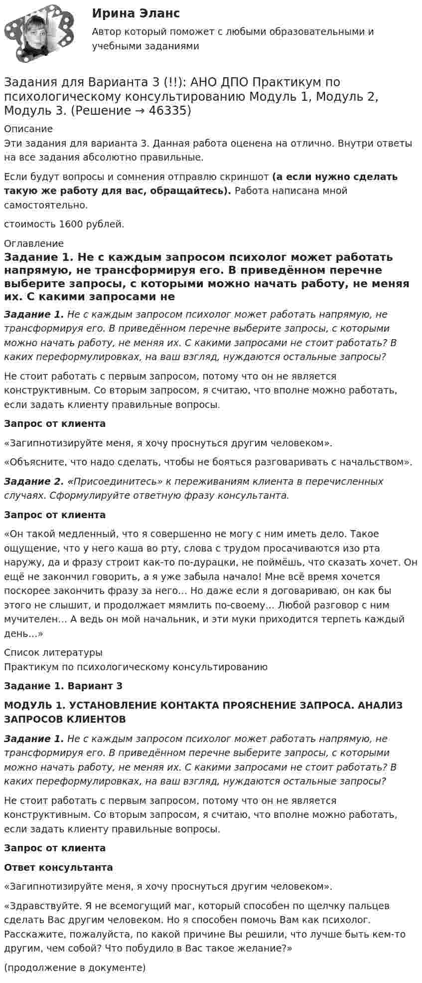      
            Описание
            Эти задания для варианта 3. Данная работа оценена на отлично. Внутри ответы на все задания абсолютно правильные.Если будут вопросы и сомнения отправлю скриншот (а если нужно сделать такую же работу для вас, обращайтесь). Работа написана мной самостоятельно. стоимость 1600 рублей. 
            Оглавление
            Задание 1. Не с каждым запросом психолог может работать напрямую, не трансформируя его. В приведённом перечне выберите запросы, с которыми можно начать работу, не меняя их. С какими запросами не стоит работать? В каких переформулировках, на ваш взгляд, нуждаются остальные запросы?Не стоит работать с первым запросом, потому что он не является конструктивным. Со вторым запросом, я считаю, что вполне можно работать, если задать клиенту правильные вопросы.  Запрос от клиента    «Загипнотизируйте меня, я хочу проснуться другим человеком».     «Объясните, что надо сделать, чтобы не бояться разговаривать с начальством». Задание 2. «Присоединитесь» к переживаниям клиента в перечисленных случаях. Сформулируйте ответную фразу консультанта.  Запрос от клиента    «Он такой медленный, что я совершенно не могу с ним иметь дело. Такое ощущение, что у него каша во рту, слова с трудом просачиваются изо рта наружу, да и фразу строит как-то по-дурацки, не поймёшь, что сказать хочет. Он ещё не закончил говорить, а я уже забыла начало! Мне всё время хочется поскорее закончить фразу за него… Но даже если я договариваю, он как бы этого не слышит, и продолжает мямлить по-своему… Любой разговор с ним мучителен… А ведь он мой начальник, и эти муки приходится терпеть каждый день…»  
            Список литературы
            Практикум по психологическому консультированиюЗадание 1. Вариант 3МОДУЛЬ 1.  УСТАНОВЛЕНИЕ КОНТАКТА ПРОЯСНЕНИЕ ЗАПРОСА. АНАЛИЗ ЗАПРОСОВ КЛИЕНТОВЗадание 1. Не с каждым запросом психолог может работать напрямую, не трансформируя его. В приведённом перечне выберите запросы, с которыми можно начать работу, не меняя их. С какими запросами не стоит работать? В каких переформулировках, на ваш взгляд, нуждаются остальные запросы?Не стоит работать с первым запросом, потому что он не является конструктивным. Со вторым запросом, я считаю, что вполне можно работать, если задать клиенту правильные вопросы.  Запрос от клиента Ответ консультанта    «Загипнотизируйте меня, я хочу проснуться другим человеком».  «Здравствуйте. Я не всемогущий маг, который способен по щелчку пальцев сделать Вас другим человеком. Но я способен помочь Вам как психолог. Расскажите, пожалуйста, по какой причине Вы решили, что лучше быть кем-то другим, чем собой? Что побудило в Вас такое желание?»   (продолжение в документе)
            
            
            Задания для Варианта 1 (!!): АНО ДПО Практикум по психологическому консультированию Модуль 1, Модуль 2, Модуль 3.Задания для Варианта 3 (!!): АНО ДПО Практикум по психологическому консультированию Модуль 1, Модуль 2, Модуль 3.Задания для Варианта 4 (!!): АНО ДПО Практикум по психологическому консультированию Модуль 1, Модуль 2, Модуль 3.Задания для выполнения контрольной работы № 1 Исследовать динамику экономического показателя на основе анализа одномерного временного ряда В течение девяти последовательных недель фиксировался спрос Y(t) (млн. р.) на кредитные ресурсы финансовой компании. Временной ряд Y(t) этого показателя приведен ниже в таблицеЗадания для выполнения контрольных работ по дисциплине «Организация и методика проведения налоговых проверок»Задания для выполнения приведены ниже, максимальное количество баллов за правильное выполнение всех заданий – 49 баллов.Задания для выполнения рейтинговой работы 1. Скопировать данные своего варианта. 2. Ранжировать ряд данных сортировкой по значениям от минимального к максимальному. 3. Рассчитать количество интервалов по формуле Стерджеса, округлив вверх до целых единиц.Задания. Банковское правоЗадания. Банковское правоЗадания. Банковское правоЗадания в контрольной работе 1. Прочитайте текст и ответьте на следующие вопросы: 1. Why don’t many foreign people go to Nowy SwiatЗадания в контрольной работе 1. Прочитайте текст и ответьте на следующие вопросы: 1. Why don’t many foreign people go to Nowy Swiat? 2. Why are the things produced by Polish manufacturers so good?? 2. Why are the things produced by Polish manufacturers so good?Задания. ГМУ.Задания готовые 1-4. Промежуточные и ИТОГОВЫЙ тесты. Экономика 2. РосдистантЗадания Гражданское право  сибупк 