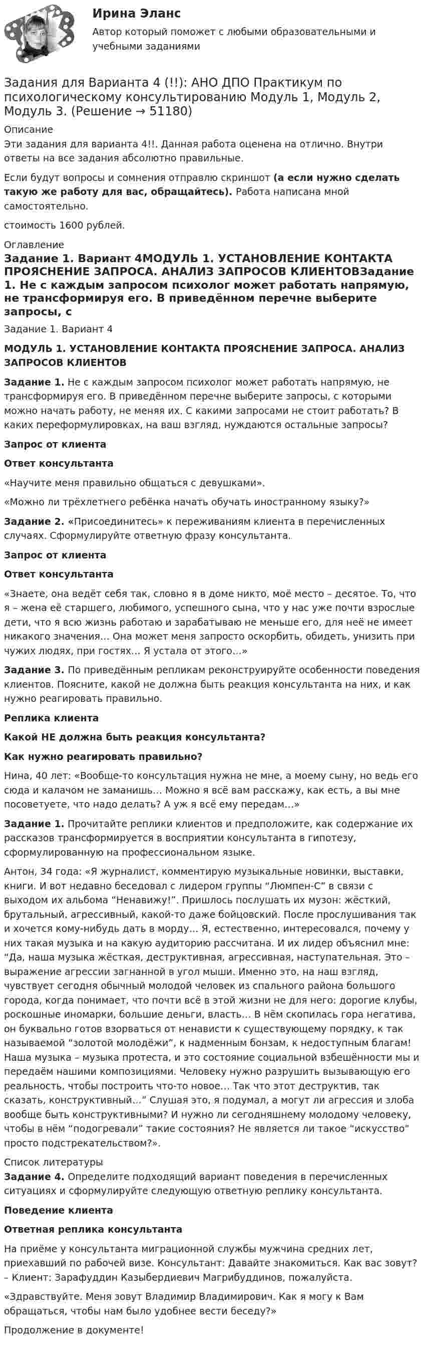      
            Описание
            Эти задания для варианта 4!!. Данная работа оценена на отлично. Внутри ответы на все задания абсолютно правильные.Если будут вопросы и сомнения отправлю скриншот (а если нужно сделать такую же работу для вас, обращайтесь). Работа написана мной самостоятельно.стоимость 1600 рублей. 
            Оглавление
            Задание 1. Вариант 4МОДУЛЬ 1.  УСТАНОВЛЕНИЕ КОНТАКТА ПРОЯСНЕНИЕ ЗАПРОСА. АНАЛИЗ ЗАПРОСОВ КЛИЕНТОВЗадание 1. Не с каждым запросом психолог может работать напрямую, не трансформируя его. В приведённом перечне выберите запросы, с которыми можно начать работу, не меняя их. С какими запросами не стоит работать? В каких переформулировках, на ваш взгляд, нуждаются остальные запросы? Запрос от клиента Ответ консультанта    «Научите меня правильно общаться с девушками».   «Можно ли трёхлетнего ребёнка начать обучать иностранному языку?»Задание 2. «Присоединитесь» к переживаниям клиента в перечисленных случаях. Сформулируйте ответную фразу консультанта. Запрос от клиента Ответ консультанта    «Знаете, она ведёт себя так, словно я в доме никто, моё место – десятое. То, что я – жена её старшего, любимого, успешного сына, что у нас уже почти взрослые дети, что я всю жизнь работаю и зарабатываю не меньше его, для неё не имеет никакого значения… Она может меня запросто оскорбить, обидеть, унизить при чужих людях, при гостях… Я устала от этого…»Задание 3. По приведённым репликам реконструируйте особенности поведения клиентов. Поясните, какой не должна быть реакция консультанта на них, и как нужно реагировать правильно. Реплика клиента Какой НЕ должна быть реакция консультанта? Как нужно реагировать правильно?   Нина, 40 лет: «Вообще-то консультация нужна не мне, а моему сыну, но ведь его сюда и калачом не заманишь… Можно я всё вам расскажу, как есть, а вы мне посоветуете, что надо делать? А уж я всё ему передам…» Задание 1. Прочитайте реплики клиентов и предположите, как содержание их рассказов трансформируется в восприятии консультанта в гипотезу, сформулированную на профессиональном языке.Антон, 34 года: «Я журналист, комментирую музыкальные новинки, выставки, книги. И вот недавно беседовал с лидером группы “Люмпен-С” в связи с выходом их альбома “Ненавижу!”. Пришлось послушать их музон: жёсткий, брутальный, агрессивный, какой-то даже бойцовский. После прослушивания так и хочется кому-нибудь дать в морду… Я, естественно, интересовался, почему у них такая музыка и на какую аудиторию рассчитана. И их лидер объяснил мне: “Да, наша музыка жёсткая, деструктивная, агрессивная, наступательная. Это – выражение агрессии загнанной в угол мыши. Именно это, на наш взгляд, чувствует сегодня обычный молодой человек из спального района большого города, когда понимает, что почти всё в этой жизни не для него: дорогие клубы, роскошные иномарки, большие деньги, власть… В нём скопилась гора негатива, он буквально готов взорваться от ненависти к существующему порядку, к так называемой “золотой молодёжи”, к надменным бонзам, к недоступным благам! Наша музыка – музыка протеста, и это состояние социальной взбешённости мы и передаём нашими композициями. Человеку нужно разрушить вызывающую его реальность, чтобы построить что-то новое… Так что этот деструктив, так сказать, конструктивный…” Слушая это, я подумал, а могут ли агрессия и злоба вообще быть конструктивными? И нужно ли сегодняшнему молодому человеку, чтобы в нём “подогревали” такие состояния? Не является ли такое “искусство” просто подстрекательством?».   
            Список литературы
            Задание 4. Определите подходящий вариант поведения в перечисленных ситуациях и сформулируйте следующую ответную реплику консультанта. Поведение клиента Ответная реплика консультанта   На приёме у консультанта миграционной службы мужчина средних лет, приехавший по рабочей визе. Консультант: Давайте знакомиться. Как вас зовут? – Клиент: Зарафуддин Казыбердиевич Магрибуддинов, пожалуйста.  «Здравствуйте. Меня зовут Владимир Владимирович. Как я могу к Вам обращаться, чтобы нам было удобнее вести беседу?»  Продолжение в документе!
            
            
            Задания для Варианта 3 (!!): АНО ДПО Практикум по психологическому консультированию Модуль 1, Модуль 2, Модуль 3.Задания для Варианта 4 (!!): АНО ДПО Практикум по психологическому консультированию Модуль 1, Модуль 2, Модуль 3.Задания для выполнения контрольной работы № 1 Исследовать динамику экономического показателя на основе анализа одномерного временного ряда В течение девяти последовательных недель фиксировался спрос Y(t) (млн. р.) на кредитные ресурсы финансовой компании. Временной ряд Y(t) этого показателя приведен ниже в таблицеЗадания для выполнения контрольных работ по дисциплине «Организация и методика проведения налоговых проверок»Задания для выполнения приведены ниже, максимальное количество баллов за правильное выполнение всех заданий – 49 баллов.Задания для выполнения рейтинговой работы 1. Скопировать данные своего варианта. 2. Ранжировать ряд данных сортировкой по значениям от минимального к максимальному. 3. Рассчитать количество интервалов по формуле Стерджеса, округлив вверх до целых единиц.Задания для выполнения рейтинговой работы 1. Скопировать данные своего варианта. 2. Ранжировать ряд данных сортировкой по значениям от минимального к максимальному. 3. Рассчитать количество интервалов по формуле Стерджеса, округлив вверх до целых единиц. 4. Рассчитать величину интервала h, округлить до десятков.Задания. Банковское правоЗадания. Банковское правоЗадания в контрольной работе 1. Прочитайте текст и ответьте на следующие вопросы: 1. Why don’t many foreign people go to Nowy SwiatЗадания в контрольной работе 1. Прочитайте текст и ответьте на следующие вопросы: 1. Why don’t many foreign people go to Nowy Swiat? 2. Why are the things produced by Polish manufacturers so good?? 2. Why are the things produced by Polish manufacturers so good?Задания. ГМУ.Задания готовые 1-4. Промежуточные и ИТОГОВЫЙ тесты. Экономика 2. РосдистантЗадания Гражданское право  сибупк Задания для аттестации по дисциплине «Корпоративные финансы»