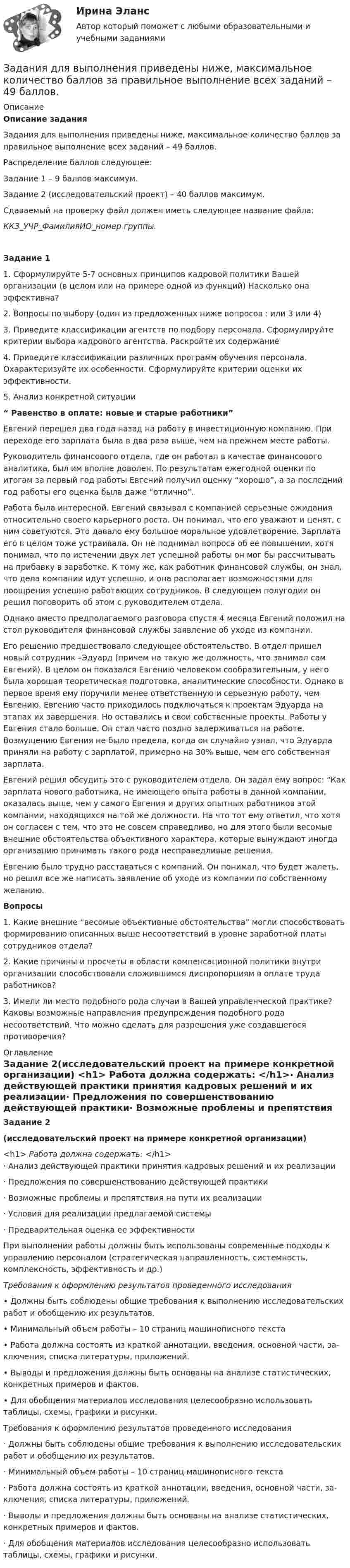     
          Описание
          Описание задания	Задания для выполнения приведены ниже, максимальное количество баллов за правильное выполнение всех заданий – 49 баллов.	Распределение баллов следующее:	Задание 1 – 9 баллов максимум.	Задание 2 (исследовательский проект) – 40 баллов максимум. 	Сдаваемый на проверку файл должен иметь следующее название файла: ККЗ_УЧР_ФамилияИО_номер группы.Задание 1 1.     Сформулируйте 5-7 основных принципов кадровой политики Вашей организации (в целом или на примере одной из функций) Насколько она эффективна?  2.     Вопросы по выбору (один из предложенных ниже вопросов : или 3 или 4) 3.     Приведите классификации агентств по подбору персонала. Сформулируйте критерии выбора кадрового агентства. Раскройте их содержание  4.     Приведите классификации различных программ обучения персонала. Охарактеризуйте их особенности. Сформулируйте критерии оценки их эффективности. 5. Анализ конкретной ситуации “ Равенство в оплате: новые и старые работники” Евгений перешел два года назад на работу в инвестиционную компанию. При переходе его зарплата была в два раза выше, чем на прежнем месте работы.Руководитель финансового отдела, где он работал в качестве финансового аналитика, был им вполне доволен. По результатам ежегодной оценки   по итогам за первый год работы Евгений получил оценку “хорошо”, а за последний год работы его оценка была даже “отлично”. Работа была интересной. Евгений связывал с компанией серьезные ожидания относительно своего карьерного роста. Он понимал, что его уважают и ценят, с ним советуются. Это давало ему большое моральное удовлетворение. Зарплата его в целом тоже устраивала. Он не поднимал вопроса об ее повышении, хотя понимал, что по истечении двух лет успешной работы он мог бы рассчитывать на прибавку в заработке. К тому же, как работник финансовой службы, он знал, что дела компании идут успешно, и она располагает возможностями для поощрения успешно работающих сотрудников. В следующем полугодии он решил поговорить об этом с руководителем отдела.Однако вместо предполагаемого разговора спустя 4 месяца Евгений положил на стол руководителя финансовой службы заявление об уходе из компании.Его решению предшествовало следующее обстоятельство. В отдел пришел новый сотрудник –Эдуард (причем на такую же должность, что занимал сам Евгений). В целом он показался Евгению человеком сообразительным, у него была хорошая теоретическая подготовка, аналитические способности. Однако в первое время ему поручили менее ответственную и серьезную работу, чем Евгению.  Евгению часто приходилось подключаться к проектам Эдуарда на этапах их завершения. Но оставались и свои собственные проекты. Работы у Евгения стало больше. Он стал часто поздно задерживаться на работе. Возмущению Евгения не было предела, когда он случайно узнал, что Эдуарда приняли на работу с зарплатой, примерно на 30% выше, чем его собственная зарплата.Евгений решил обсудить это с руководителем отдела. Он задал ему вопрос: “Как зарплата нового работника, не имеющего опыта работы в данной компании, оказалась выше, чем у самого Евгения и других опытных работников этой компании, находящихся на той же должности. На что тот ему ответил, что хотя он согласен с тем, что это не совсем справедливо, но для этого были весомые внешние обстоятельства объективного характера, которые вынуждают иногда организацию принимать такого рода несправедливые решения. Евгению было трудно расставаться с компаний. Он понимал, что будет жалеть, но решил все же написать заявление об уходе из компании по собственному желанию. Вопросы 1. Какие внешние “весомые объективные обстоятельства” могли способствовать формированию описанных выше несоответствий в уровне заработной платы сотрудников отдела? 2. Какие причины и просчеты в области компенсационной политики внутри организации способствовали сложившимся диспропорциям в оплате труда работников? 3. Имели ли место подобного рода случаи в Вашей управленческой практике? Каковы возможные направления предупреждения подобного рода несоответствий. Что можно сделать для разрешения уже создавшегося противоречия?   
          Оглавление
          Задание 2(исследовательский проект на примере конкретной организации) <h1>   Работа должна содержать:    </h1>·        Анализ действующей практики принятия кадровых решений и их реализации·        Предложения по совершенствованию действующей практики·        Возможные проблемы и препятствия на пути их реализации·        Условия для реализации предлагаемой системы·        Предварительная оценка ее эффективности 	При выполнении работы должны быть использованы современные подходы к управлению персоналом (стратегическая направленность, систем­ность, комплексность, эффективность и др.)Требования к  оформлению результатов проведенного исследования•  Должны быть соблюдены общие требования к выполнению исследователь­ских работ и обобщению их результатов.•  Минимальный объем работы – 10 страниц машинописного текста•  Работа должна состоять из краткой аннотации, введения, основной части,  за­ключения, списка литературы, приложений.•  Выводы и предложения должны быть основаны на анализе статистических, конкретных примеров и фактов.•  Для обобщения материалов исследования целесообразно использовать          таблицы, схемы, графики и рисунки.Требования к  оформлению результатов проведенного исследования·        Должны быть соблюдены общие требования к выполнению исследователь­ских работ и обобщению их результатов.·        Минимальный объем работы – 10 страниц машинописного текста·        Работа должна состоять из краткой аннотации, введения, основной части, за­ключения, списка литературы, приложений.·        Выводы и предложения должны быть основаны на анализе статистических, конкретных примеров и фактов.·        Для обобщения материалов исследования целесообразно использовать          таблицы, схемы, графики и рисунки.  
            
            
            Задания для выполнения контрольных работ по дисциплине «Организация и методика проведения налоговых проверок»Задания для выполнения приведены ниже, максимальное количество баллов за правильное выполнение всех заданий – 49 баллов.Задания для выполнения рейтинговой работы 1. Скопировать данные своего варианта. 2. Ранжировать ряд данных сортировкой по значениям от минимального к максимальному. 3. Рассчитать количество интервалов по формуле Стерджеса, округлив вверх до целых единиц.Задания для выполнения рейтинговой работы 1. Скопировать данные своего варианта. 2. Ранжировать ряд данных сортировкой по значениям от минимального к максимальному. 3. Рассчитать количество интервалов по формуле Стерджеса, округлив вверх до целых единиц. 4. Рассчитать величину интервала h, округлить до десятков.Задания для выполнения рейтинговой работы 1. Скопировать данные своего варианта. 2. Ранжировать ряд данных сортировкой по значениям от минимального к максимальному. 3. Рассчитать количество интервалов по формуле Стерджеса, округлив вверх до целых единиц. 4. Рассчитать величину интервала h, округлить до десятков. 5. Рассчитать границы интервалов:ЗАДАНИЯ ДЛЯ ВЫПОЛНЕНИЯ РЕЙТИНГОВОЙ РАБОТЫ 1. Скопировать данные своего варианта. 2. Ранжировать ряд данных сортировкой по значениям от минимального к максимальному. 3. Рассчитать количество интервалов по формуле Стерджеса, округлив вверх до целых единиц. 4. Рассчитать величину интервала h, округлить до десятков. 5. Рассчитать границы интервалов:ЗАДАНИЯ ДЛЯ ДОМАШНЕЙ КОНТРОЛЬНОЙ РАБОТЫ Задание 1 Среди 10 документов, поступивших в офис, два оформлены с ошибками. Для проверки наудачу взяли 4 документа. Какова вероятность того, что среди ни окажется: а) хотя бы один неверно оформленный документ, б) только один неверно оформленный документ.Задания. ГМУ.Задания готовые 1-4. Промежуточные и ИТОГОВЫЙ тесты. Экономика 2. РосдистантЗадания Гражданское право  сибупк Задания для аттестации по дисциплине «Корпоративные финансы»Задания для Варианта 1 (!!): АНО ДПО Практикум по психологическому консультированию Модуль 1, Модуль 2, Модуль 3.Задания для Варианта 3 (!!): АНО ДПО Практикум по психологическому консультированию Модуль 1, Модуль 2, Модуль 3.Задания для Варианта 4 (!!): АНО ДПО Практикум по психологическому консультированию Модуль 1, Модуль 2, Модуль 3.