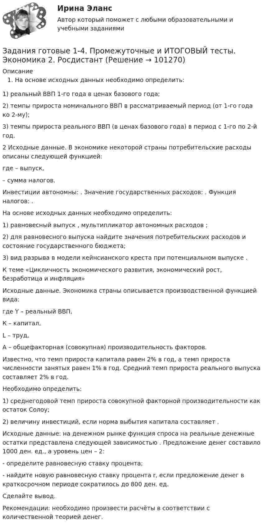      
            Описание
            На основе исходных данных необходимо определить:1) реальный ВВП 1-го года в ценах базового года;2) темпы прироста номинального ВВП в рассматриваемый период (от 1-го года ко 2-му);3) темпы прироста реального ВВП (в ценах базового года) в период с 1-го по 2-й год.2 Исходные данные. В экономике некоторой страны потребительские расходы описаны следующей функцией:                  где    – выпуск,  – сумма налогов. Инвестиции автономны:   . Значение государственных расходов:   . Функция налогов:   .На основе исходных данных необходимо определить:1) равновесный выпуск   , мультипликатор автономных расходов   ;2) для равновесного выпуска найдите значения потребительских расходов и состояние государственного бюджета;3) вид разрыва в модели кейнсианского креста при потенциальном выпуске   .К теме «Цикличность экономического развития, экономический рост, безработица и инфляция»Исходные данные. Экономика страны описывается производственной функцией вида:                   где Y – реальный ВВП,К – капитал,L – труд,А – общефакторная (совокупная) производительность факторов.Известно, что темп прироста капитала равен 2% в год, а темп прироста численности занятых равен 1% в год. Средний темп прироста реального выпуска составляет 2% в год.Необходимо определить:1) среднегодовой темп прироста совокупной факторной производительности как остаток Солоу;2) величину инвестиций, если норма выбытия капитала составляет   .Исходные данные: на денежном рынке функция спроса на реальные денежные остатки                      представлена следующей зависимостью   . Предложение денег составило 1000 ден. ед., а уровень цен – 2:- определите равновесную ставку процента;- найдите новую равновесную ставку процента r, если предложение денег в краткосрочном периоде сократилось до 800 ден. ед.Сделайте вывод.Рекомендации: необходимо произвести расчёты в соответствии с количественной теорией денег.   
            
            
            Задания. ГМУ.Задания готовые 1-4. Промежуточные и ИТОГОВЫЙ тесты. Экономика 2. РосдистантЗадания Гражданское право  сибупк Задания для аттестации по дисциплине «Корпоративные финансы»Задания для Варианта 1 (!!): АНО ДПО Практикум по психологическому консультированию Модуль 1, Модуль 2, Модуль 3.Задания для Варианта 3 (!!): АНО ДПО Практикум по психологическому консультированию Модуль 1, Модуль 2, Модуль 3.Задания для Варианта 4 (!!): АНО ДПО Практикум по психологическому консультированию Модуль 1, Модуль 2, Модуль 3.Задания 1. По форме «Отчет о финансовых результатах» конкретной организации используя методы финансового анализа, проследите и прокомментируйте формирование финансового результата и оцените влияние факторов. 2. Используя данные бухгалтерской отчетности организации за два смежных периода рассчитайте следующие показатели:Задания №2 по дисциплине «Основы рекламы»  для проведения семинарского занятия и размещения в ЭИОС Задания №№: 17, 24, 57, 64, 97, 104, 137 В задачах 11-20 даны функция z = f(x, y), точка A(x0, y0) и вектор a(a1, a2). Найти: 1) grad(z) в точке A; 2) производную в точке A по направлению вектора a. 17 z = arcsin(x2/y), A(1; 2), a(5; -12). В задачах 21-40 требуется: 1) построить на плоскости xOy область интегрирования заданного интеграла; 2) изменить порядок интегрирования и вычислить площадь области при заданном и изменённом порядках интегрирования.Задания Алгоритмы и структуры данных РосДистантЗадания. Банковское правоЗадания. Банковское правоЗадания. Банковское право