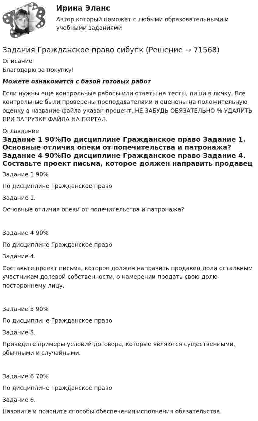      
            Описание
            Благодарю за покупку!Можете ознакомится с базой готовых работ Если нужны ещё контрольные работы или ответы на тесты, пиши в личку. Все контрольные были проверены преподавателями и оценены на положительную оценку в название файла указан процент, НЕ ЗАБУДЬ ОБЯЗАТЕЛЬНО % УДАЛИТЬ ПРИ ЗАГРУЗКЕ ФАЙЛА НА ПОРТАЛ. 
            Оглавление
            Задание  1 90%По дисциплине Гражданское право 

Задание 1.
Основные отличия опеки от попечительства и патронажа?
Задание  4 90%По дисциплине Гражданское право 
Задание 4.
Составьте проект письма, которое должен направить продавец доли остальным участникам долевой собственности, о намерении продать свою долю постороннему лицу.
Задание  5 90%По дисциплине Гражданское право 
Задание 5.
Приведите примеры условий договора, которые являются существенными, обычными и случайными.
Задание  6 70%По дисциплине Гражданское право 

 Задание 6.
Назовите и поясните способы обеспечения исполнения обязательства.
  
            
            
            Задания готовые 1-4. Промежуточные и ИТОГОВЫЙ тесты. Экономика 2. РосдистантЗадания Гражданское право  сибупк Задания для аттестации по дисциплине «Корпоративные финансы»Задания для Варианта 1 (!!): АНО ДПО Практикум по психологическому консультированию Модуль 1, Модуль 2, Модуль 3.Задания для Варианта 3 (!!): АНО ДПО Практикум по психологическому консультированию Модуль 1, Модуль 2, Модуль 3.Задания для Варианта 4 (!!): АНО ДПО Практикум по психологическому консультированию Модуль 1, Модуль 2, Модуль 3.Задания для выполнения контрольной работы № 1 Исследовать динамику экономического показателя на основе анализа одномерного временного ряда В течение девяти последовательных недель фиксировался спрос Y(t) (млн. р.) на кредитные ресурсы финансовой компании. Временной ряд Y(t) этого показателя приведен ниже в таблицеЗадания №2 по дисциплине «Основы рекламы»  для проведения семинарского занятия и размещения в ЭИОС Задания №№: 17, 24, 57, 64, 97, 104, 137 В задачах 11-20 даны функция z = f(x, y), точка A(x0, y0) и вектор a(a1, a2). Найти: 1) grad(z) в точке A; 2) производную в точке A по направлению вектора a. 17 z = arcsin(x2/y), A(1; 2), a(5; -12). В задачах 21-40 требуется: 1) построить на плоскости xOy область интегрирования заданного интеграла; 2) изменить порядок интегрирования и вычислить площадь области при заданном и изменённом порядках интегрирования.Задания Алгоритмы и структуры данных РосДистантЗадания. Банковское правоЗадания. Банковское правоЗадания. Банковское правоЗадания в контрольной работе 1. Прочитайте текст и ответьте на следующие вопросы: 1. Why don’t many foreign people go to Nowy SwiatЗадания в контрольной работе 1. Прочитайте текст и ответьте на следующие вопросы: 1. Why don’t many foreign people go to Nowy Swiat? 2. Why are the things produced by Polish manufacturers so good?? 2. Why are the things produced by Polish manufacturers so good?
