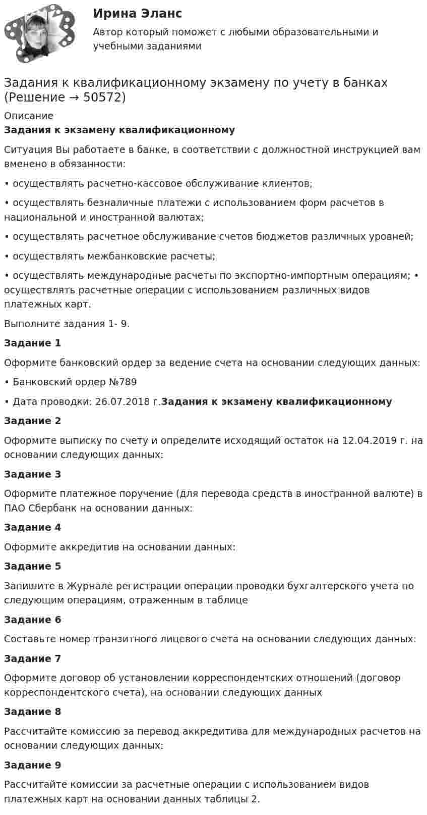      
            Описание
            Задания к экзамену квалификационному          Ситуация Вы работаете в банке, в соответствии с должностной инструкцией вам вменено в обязанности:• осуществлять расчетно-кассовое обслуживание клиентов; • осуществлять безналичные платежи с использованием форм расчетов в национальной и иностранной валютах; • осуществлять расчетное обслуживание счетов бюджетов различных уровней;• осуществлять межбанковские расчеты; • осуществлять международные расчеты по экспортно-импортным операциям; • осуществлять расчетные операции с использованием различных видов платежных карт. Выполните задания 1- 9.Задание 1          Оформите банковский ордер за ведение счета на основании следующих данных: • Банковский ордер №789 • Дата проводки: 26.07.2018 г.Задания к экзамену квалификационномуЗадание 2          Оформите выписку по счету и определите исходящий остаток на 12.04.2019 г. на основании следующих данных:  Задание 3         Оформите платежное поручение (для перевода средств в иностранной валюте) в ПАО Сбербанк на основании данных:  Задание 4          Оформите аккредитив на основании данных: Задание 5          Запишите в Журнале регистрации операции проводки бухгалтерского учета по следующим операциям, отраженным в таблице   Задание 6         Составьте номер транзитного лицевого счета на основании следующих данных:  Задание 7          Оформите договор об установлении корреспондентских отношений (договор корреспондентского счета), на основании следующих данных  Задание 8          Рассчитайте комиссию за перевод аккредитива для международных расчетов на основании следующих данных: Задание 9          Рассчитайте комиссии за расчетные операции с использованием видов платежных карт на основании данных таблицы 2.   
            
            
            Задания. Защита прав потребителей РАНХИГСЗадания к  квалификационному экзамену по учету в банкахЗАДАНИЯ К КОНТРОЛЬНОЙ РАБОТЕ №3 1. Напишите следующие прилагательные в сравнительной и превосходной степени: beautiful, good, pale, thin, lazy, bad, hot, difficult, dirty, short, long, interest¬ing, deep, youngЗадания контрольной работы составлены в пяти вариантах. Выбор варианта зависит от начальной буквы фамилии студента. Начальная буква фамилии ВариантЗадания контрольной работы (студент выбирает вариант самостоятельно) Тема: Организация кредитования в банкеЗадания к семинару №1, 2 по дисциплине МаркетингЗадания к тексту 3 1. Определите, к какому виду письма относится данное письмо: 2. Из текста письма на английском языке выберите выражения-клише для написания деловых писем. С типовыми фразами для написания писем можно ознакомиться в таблице ниже. 3. Определите части делового письма в Тексте 3, заполните таблицу.ЗАДАНИЯ ДЛЯ ПРАКТИЧЕСКИХ ЗАНЯТИЙ ПО ДИСЦИПЛИНЕ   «Маркетинг»Задания для практических занятий по темам раздела 2. «Бухгалтерская финансовая отчетность»ЗАДАНИЯ ДЛЯ ПРАКТИЧЕСКИХ ЗАНЯТИЙ Тема № 10: «Определение правового регулирования и оформление договоров купли-продажи недвижимости»ЗАДАНИЯ ДЛЯ ПРАКТИЧЕСКИХ ЗАНЯТИЙ Тема № 3: «Определение оснований возникновения и прекращения вещных прав на объекты недвижимости»Задания для проверочных работ: 1. Практическая работа №1 «Основные теории развития мировой экономики и мировой торговли» В работе необходимо отразить содержание основных теоретических концепций, описывающих развитие мировой экономики и мировой торговли.Задания для промежуточной аттестации по дисциплине «Муниципальное право»Задания для самостоятельной (дистанционной) работы студентов по дисциплине «Физическая культура»