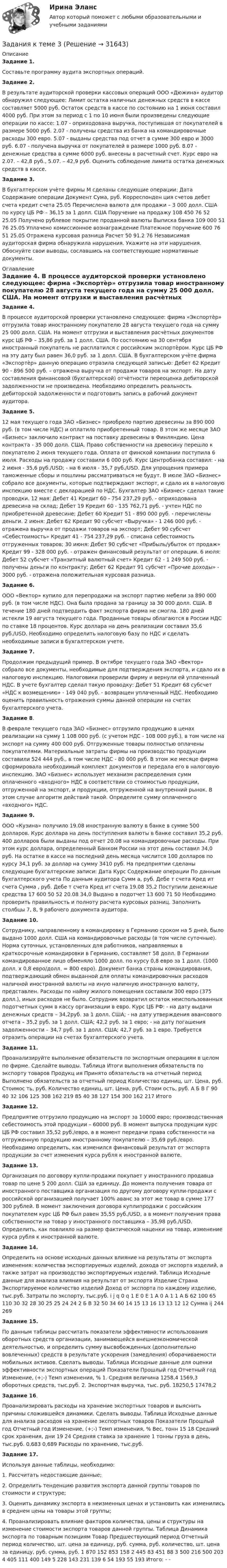     
          Описание
          Задание 1. Составьте программу аудита экспортных операций.Задание 2. В результате аудиторской проверки кассовых операций ООО «Дюжина» аудитор обнаружил следующее: Лимит остатка наличных денежных средств в кассе составляет 5000 руб. Остаток средств в кассе по состоянию на 1 июня составил 4000 руб. При этом за период с 1 по 10 июня были произведены следующие операции по кассе: 1.07 - оприходована выручка, поступившая от покупателей в размере 5000 руб. 2.07 - получены средства из банка на командировочные расходы 300 евро. 5.07 - выданы средства под отчет в сумме 300 евро и 3000 руб. 6.07 - получена выручка от покупателей в размере 1000 руб. 8.07 - денежные средства в сумме 6000 руб. внесены в расчетный счет. Курс евро на 2.07. – 42,8 руб., 5.07. – 42,9 руб. Оценить соблюдение лимита остатка денежных средств в кассе. Задание 3. В бухгалтерском учѐте фирмы М сделаны следующие операции: Дата Содержание операции Документ Сума, руб. Корреспонден ция счетов дебет счета кредит счета 25.05 Перечислена валюта для продажи – 3 000 долл. США по курсу ЦБ РФ – 36,15 за 1 долл. США Поручение на продажу 108 450 76 52 25.05 Получено рублевое покрытие проданной валюты Выписка банка 109 000 51 76 25.05 Уплачено комиссионное вознаграждение Платежное поручение 600 76 51 25.05 Отражена курсовая разница Расчет 50 91.2 76 Независимая аудиторская фирма обнаружила нарушения. Укажите на эти нарушения. Обоснуйте свои выводы, сославшись на соответствующие нормативные документы.  
          Оглавление
          Задание 4. В процессе аудиторской проверки установлено следующее: фирма «Экспортѐр» отгрузила товар иностранному покупателю 28 августа текущего года на сумму 25 000 долл. США. На момент отгрузки и выставления расчѐтных документов курс ЦБ РФ – 35,86 руб. за 1 долл. США. По состоянию на 30 сентября иностранный покупатель не расплатился с российским экспортѐром. Курс ЦБ РФ на эту дату был равен 36,0 руб. за 1 долл. США. В бухгалтерском учѐте фирма «Экспортѐр» данную операцию отразила следующей записью: Дебет 62 Кредит 90 - 896 500 руб. – отражена выручка от продажи товаров на экспорт. На дату составления финансовой (бухгалтерской) отчѐтности переоценка дебиторской задолженности не произведена. Необходимо определить реальность дебиторской задолженности и подготовить запись в рабочий документ аудитора. Задание 5. 12 мая текущего года ЗАО «Бизнес» приобрело партию древесины за 890 000 руб. (в том числе НДС) и оплатило приобретенный товар. В этом же месяце ЗАО «Бизнес» заключило контракт на поставку древесины в Финляндию. Цена контракта - 35 000 долл. США. Право собственности на древесину перешло к покупателю 2 июня текущего года. Оплата от финской компании поступила 6 июля. Расходы на продажу составили 6 000 руб. Курс Центробанка составил: - на 2 июня - 35,6 руб./USD; - на 6 июля - 35,7 руб./USD. Для упрощения примера таможенные сборы и пошлины рассматриваться не будут. В июле ЗАО «Бизнес» собрало все документы, которые подтверждают экспорт, и сдало их в налоговую инспекцию вместе с декларацией по НДС. Бухгалтер ЗАО «Бизнес» сделал такие проводки. 12 мая: Дебет 41 Кредит 60 - 754 237,29 руб. - оприходована древесина на склад; Дебет 19 Кредит 60 - 135 762,71 руб. - учтен НДС по приобретенной древесине; Дебет 60 Кредит 51 - 890 000 руб. - перечислены деньги. 2 июня: Дебет 62 Кредит 90 субсчет «Выручка» - 1 246 000 руб. - отражена выручка от продажи товаров на экспорт; Дебет 90 субсчет «Себестоимость» Кредит 41 - 754 237,29 руб. - списана себестоимость отгруженных товаров; 30 июня: Дебет 90 субсчет «Прибыль/убыток от продаж» Кредит 99 - 328 000 руб. - отражен финансовый результат от операции. 6 июля: Дебет 52 субсчет «Транзитный валютный счет» Кредит 62 - 1 249 500 руб. - получены деньги по контракту; Дебет 62 Кредит 91 субсчет «Прочие доходы» - 3000 руб. - отражена положительная курсовая разница. Задание 6. ООО «Вектор» купило для перепродажи на экспорт партию мебели за 890 000 руб. (в том числе НДС). Она была продана за границу за 30 000 долл. США. В течение 180 дней подтвердить факт экспорта фирма не смогла. 180 дней истекли 19 августа текущего года. Проданные товары облагаются в России НДС по ставке 18 процентов. Курс доллара на день реализации составил 35,6 руб./USD. Необходимо определить налоговую базу по НДС и сделать необходимые записи в бухгалтерском учете. Задание 7.Продолжим предыдущий пример. В октябре текущего года ЗАО «Вектор» собрало все документы, необходимые для подтверждения экспорта, и сдало их в налоговую инспекцию. Налоговики проверили фирму и вернули ей уплаченный НДС. В учете бухгалтер сделал такую проводку: Дебет 51 Кредит 68 субсчет «НДС к возмещению» - 149 040 руб. - возвращен уплаченный НДС. Необходимо оценить правильность отражения суммы данной операции на счетах бухгалтерского учета. Задание 8. В феврале текущего года ЗАО «Бизнес» отгрузило продукцию в ценах реализации на сумму 1 108 000 руб. (с учетом НДС - 108 000 руб.), в том числе на экспорт на сумму 400 000 руб. Отгруженные товары полностью оплачены покупателями. Материальные затраты фирмы на производство продукции составили 524 444 руб., в том числе НДС - 80 000 руб. В этом же месяце фирма сформировала необходимый комплект документов и передала его в налоговую инспекцию. ЗАО «Бизнес» использует механизм распределения сумм оплаченного «входного» НДС в соответствии со стоимостью продукции, отгруженной на экспорт, и продукции, отгруженной на внутренний рынок. В этом случае алгоритм действий такой. Определите сумму оплаченного «входного» НДС. Задание 9. ООО «Кузина» получило 19.08 иностранную валюту в банке в сумме 500 долларов. Курс доллара на день поступления валюты в банке составил 35,2 руб. 400 долларов были выданы под отчет 20.08 на командировочные расходы. При этом курс доллара, определенный Банком России на этот день составил 34,0 руб. На остатке в кассе на последний день месяца числится 100 долларов по курсу 34,1 руб. за доллар на сумму 3410 руб. На предприятии сделаны следующие бухгалтерские записи: Дата Курс Содержание операции По данным бухгалтерского учета По данным аудитора Сумм а, руб. Дебе т счета Кред ит счета Сумма , руб. Дебе т счета Кред ит счета 19.08 35,2 Поступили денежные средства 17 600 50 52 20.08 34,0 Выдано в подотчет 13 600 71 50 Необходимо проверить правильность и полноту расчета курсовых разниц. Заполнить столбцы 7, 8, 9 рабочего документа аудитора. Задание 10. Сотруднику, направленному в командировку в Германию сроком на 5 дней, было выдано 1000 долл. США на командировочные расходы (в том числе суточные). Норма суточных, установленных для работников, направляемых в краткосрочные командировки в Германию, составляет 58 долл. В Германии командированное лицо обменяло 1000 долл. по курсу 0,8 евро за 1 долл. (1000 долл. х 0,8 евро/долл. = 800 евро). Документ банка страны командирования, подтверждающий обмен выданной для оплаты командировочных расходов наличной иностранной валюты на иную наличную иностранную валюту, представлен. Расходы по найму жилого помещения составили 300 евро (375 долл.), иных расходов не было. Сотрудник возвратил остаток неиспользованных подотчетных сумм в кассу организации в евро. Курс ЦБ РФ: - на дату выдачи денежных средств – 34,2руб. за 1 долл. США; - на дату утверждения авансового отчета – 35,2 руб. за 1 долл. США; 42,2 руб. за 1 евро; - на дату погашения задолженности – 34,7 руб. за 1 долл. США; 42,7 руб. за 1 евро. Требуется отразить операции на счетах бухгалтерского учета. Задание 11.Проанализируйте выполнение обязательств по экспортным операциям в целом по фирме. Сделайте выводы. Таблица Итоги выполнения обязательств по экспорту товаров Продукц ия Принято обязательств на отчетный период Выполнено обязательств за отчетный период Количество единиц, шт. Цена, руб. Стоимос ть, руб. Количество единиц, шт. Цена, руб. Стоим ость, руб. А Б В Г 90 40 32 106 125 308 162 219 85 40 38 127 154 300 162 217 Итого Задание 12. Предприятие отгрузило продукцию на экспорт за 10000 евро; производственная себестоимость этой продукции – 60000 руб. В момент выпуска продукции курс ЦБ РФ составил 35,52 руб./евро, а в момент передачи права собственности на отгруженную продукцию иностранному покупателю – 35,69 руб./евро. Необходимо определить, как изменился финансовый результат от экспорта продукции за счет изменения курса рубля к иностранной валюте. Задание 13. Организация по договору купли-продажи покупает у иностранного продавца товар по цене 5 200 долл. США за единицу. До момента получения товара от иностранного поставщика организация по другому договору купли-продажи с российской организацией получает 100% аванс за этот же товар в сумме 177 300 рублей. В момент заключения договора куплипродажи с российским покупателем курс ЦБ РФ был равен 35,55 руб./USD, а в момент получения права собственности на товар у иностранного поставщика – 35,98 руб./USD. Определить, как повлияло на размер фактической наценки на товар, изменение курса рубля к иностранной валюте. Задание 14. Определить на основе исходных данных влияние на результаты от экспорта изменения: количества экспортируемых изделий, дохода от экспорта изделий, а также затрат на производство экспортируемых изделий. Таблица Исходные данные для анализа влияния на результат от экспорта Изделие Страна Экспортируемое количество изделий Доход от экспорта по каждому изделию, тыс.руб. Затраты по экспорту, тыс.руб. i j q 0 q 1 E 0 E 1 A 0 A 1 1 А Б 62 100 65 110 30 32 28 30 25 25 24 24 2 Б В 32 50 34 60 14 15 13 16 13 13 12 12 Сумма ij 244 269 Задание 15. По данным таблицы рассчитать показатели эффективности использования оборотных средств организации, занимающейся внешнеэкономической деятельностью, и определить сумму высвобожденных (дополнительно вовлеченных) средств в результате ускорения (замедления) оборачиваемости мобильных активов. Сделать выводы. Таблица Исходные данные для оценки эффективности экспортных операций Показатели Прошлый год Отчетный год Изменение, (+;-) Темп изменения, % 1. Средняя величина 1258,4 1569,3 оборотных средств, тыс.руб. 2. Экспортная выручка, тыс. руб. 18250,5 17478,2 Задание 16.Проанализировать расходы на хранение экспортных товаров и выяснить причины сложившейся динамики. Сделать выводы. Таблица Исходные данные для анализа расходов на хранение экспортных товаров Показатели Прошлый год Отчетный год Изменение, (+;-) Темп изменения, % Вес, тонн 15 18 Средний срок хранения, дни 19 24 Средняя ставка за хранение 1 тонны груза в день, тыс.руб. 0,683 0,689 Расходы по хранению, тыс.руб. Задание 17. Используя данные таблицы, необходимо:1. Рассчитать недостающие данные;2. Определить тенденцию развития экспорта данной группы товаров по стоимости и структуре; 3. Оценить динамику экспорта в неизменных ценах и установить как изменились в среднем цены на товары этой группы; 4. Проанализировать влияние факторов количества, цены и структуры на изменение стоимости экспорта товаров данной группы. Таблица Динамика экспорта по товарным позициям Товар Предшествующий период Отчетный период количество, шт. цена за единицу, руб. сумма, руб. количество, шт. цена за единицу, руб. сумма, руб. 1 870 152 853 158 2 445 83 451 88 3 500 216 500 203 4 405 111 400 149 5 228 143 231 139 6 54 193 55 193 Итого: - - 
            
            
            Задания к теме 2. Создание шаблона, заполнение шаблона Докладная записка и слияние документов MS WordЗадания к теме 3Задания к теме 3 Бухгалтерский баланс, счета и двойная записьЗадания к теме 5.✔️ЗАДАНИЯ К ТЕМЕ 5. АНАЛИЗ СОСТОЯНИЯ И ЭФФЕКТИВНОСТИ ИСПОЛЬЗОВАНИЯ РЕСУРСОВ ПРЕДПРИЯТИЯ 1. Определите относительную экономию (перерасход) труда по следующим данным: среднесписочная численность рабочих в прошлом году 250 чел., в текущем году 232 чел. Индекс объема производства равен 0,92.ЗАДАНИЯ К ТЕМЕ 5. АНАЛИЗ СОСТОЯНИЯ И ЭФФЕКТИВНОСТИ ИСПОЛЬЗОВАНИЯ РЕСУРСОВ ПРЕДПРИЯТИЯ 1. Определите относительную экономию (перерасход) труда по следующим данным: среднесписочная численность рабочих в прошлом году 250 чел., в текущем году 232 чел. Индекс объема производства равен 0,92.. 2ЗАДАНИЯ К ТЕМЕ 5. АНАЛИЗ СОСТОЯНИЯ И ЭФФЕКТИВНОСТИ ИСПОЛЬЗОВАНИЯ РЕСУРСОВ ПРЕДПРИЯТИЯ 1. Определите относительную экономию (перерасход) труда по следующим данным: среднесписочная численность рабочих в прошлом году 250 чел., в текущем году 232 чел. Индекс объема производства равен 0,92.. 2. 2Задания контрольной работы составлены в пяти вариантах. Выбор варианта зависит от начальной буквы фамилии студента. Начальная буква фамилии ВариантЗадания контрольной работы (студент выбирает вариант самостоятельно) Тема: Организация кредитования в банкеЗадания к семинару №1, 2 по дисциплине МаркетингЗадания к тексту 3 1. Определите, к какому виду письма относится данное письмо: 2. Из текста письма на английском языке выберите выражения-клише для написания деловых писем. С типовыми фразами для написания писем можно ознакомиться в таблице ниже. 3. Определите части делового письма в Тексте 3, заполните таблицу.Задания к теме 1 • В чем различие между информационной безопасностью в широком и узком смысле? • Назовите основные категории информационной безопасности и кратко охарактеризуйте их. • Каково соотношение между ценностью информации и временем? • От каких факторов зависит себестоимость информации?Задания к теме 1. Задание 1. Проверьте правильность увязки (согласованности) отдельных показателей, отраженных в различных формах годовой отчетности. Разработайте аналитические таблицы, в которых найдут отражение результаты сопоставления отдельных показателей отчетности:✔️Задания к теме 1. Задание 1. Составьте кластер «Сущность управленческого анализа и его значение в деятельности организации» (укажите все известные вам теоретические основы управленческого анализа и укажите их взаимосвязь).