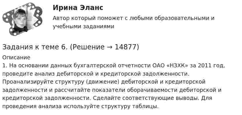      
          Описание
          	1. На основании данных бухгалтерской отчетности ОАО «НЗХК» за 2011 год, проведите анализ дебиторской и кредиторской задолженности. Проанализируйте структуру (движение) дебиторской и кредиторской задолженности и рассчитайте показатели оборачиваемости дебиторской и кредиторской задолженности. Сделайте соответствующие выводы. Для проведения анализа используйте структуру таблицы.  
            
            
            Задания к теме 5. Задание 1. Предприятию предстоит крупная торговая сделка. Руководство компании обращается в аудиторскую фирму с просьбой разработать схему налогообложения для данной сделки и соответствующие тексты договоров с контрагентами. Необходимо сформулировать предмет договора.Задания к теме 6.ЗАДАНИЯ К ТЕМЕ 6. АНАЛИЗ ОБЪЕМА ПРОИЗВОДСТВА И РЕАЛИЗАЦИИ ПРОДУКЦИИ 1. Рассчитать влияние факторов на изменение объема выпуска продукции: Показатели Прошлый год Отчетный годЗАДАНИЯ К ТЕМЕ 6. АНАЛИЗ ОБЪЕМА ПРОИЗВОДСТВА И РЕАЛИЗАЦИИ ПРОДУКЦИИ 1. Рассчитать влияние факторов на изменение объема выпуска продукции: Показатели Прошлый год Отчетный год Среднегодовая стоимость основных средств, тыс. руб. (Ф) 1385 1450ЗАДАНИЯ К ТЕМЕ 6. АНАЛИЗ ОБЪЕМА ПРОИЗВОДСТВА И РЕАЛИЗАЦИИ ПРОДУКЦИИ 1. Рассчитать влияние факторов на изменение объема выпуска продукции: Показатели Прошлый год Отчетный год Среднегодовая стоимость основных средств, тыс. руб. (Ф) 1385 1450. 2Задания к теме 7.Задания международное право / Любые три задания из раздела Практические занятия / Ответы Задания к теме 3Задания к теме 3 Бухгалтерский баланс, счета и двойная записьЗадания к теме 5.✔️ЗАДАНИЯ К ТЕМЕ 5. АНАЛИЗ СОСТОЯНИЯ И ЭФФЕКТИВНОСТИ ИСПОЛЬЗОВАНИЯ РЕСУРСОВ ПРЕДПРИЯТИЯ 1. Определите относительную экономию (перерасход) труда по следующим данным: среднесписочная численность рабочих в прошлом году 250 чел., в текущем году 232 чел. Индекс объема производства равен 0,92.ЗАДАНИЯ К ТЕМЕ 5. АНАЛИЗ СОСТОЯНИЯ И ЭФФЕКТИВНОСТИ ИСПОЛЬЗОВАНИЯ РЕСУРСОВ ПРЕДПРИЯТИЯ 1. Определите относительную экономию (перерасход) труда по следующим данным: среднесписочная численность рабочих в прошлом году 250 чел., в текущем году 232 чел. Индекс объема производства равен 0,92.. 2ЗАДАНИЯ К ТЕМЕ 5. АНАЛИЗ СОСТОЯНИЯ И ЭФФЕКТИВНОСТИ ИСПОЛЬЗОВАНИЯ РЕСУРСОВ ПРЕДПРИЯТИЯ 1. Определите относительную экономию (перерасход) труда по следующим данным: среднесписочная численность рабочих в прошлом году 250 чел., в текущем году 232 чел. Индекс объема производства равен 0,92.. 2. 2ЗАДАНИЯ К ТЕМЕ 5. АНАЛИЗ СОСТОЯНИЯ И ЭФФЕКТИВНОСТИ ИСПОЛЬЗОВАНИЯ РЕСУРСОВ ПРЕДПРИЯТИЯ 1. Определите относительную экономию (перерасход) труда по следующим данным: среднесписочная численность рабочих в прошлом году 250 чел., в текущем году 232 чел. Индекс объема производства равен 0,92.. 3