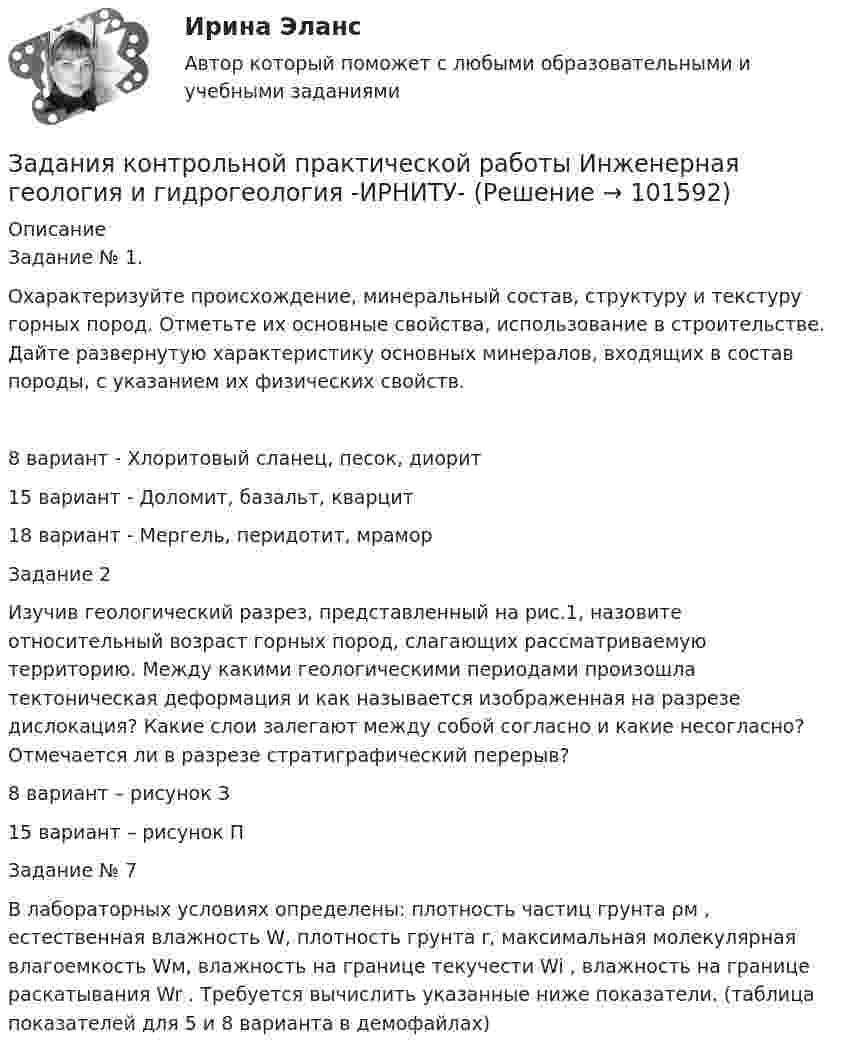       
            Описание
            Задание № 1.Охарактеризуйте происхождение, минеральный состав, структуру и текстуру горных пород. Отметьте их основные свойства, использование в строительстве. Дайте развернутую характеристику основных минералов, входящих в состав породы, с указанием их физических свойств.8 вариант  - Хлоритовый сланец, песок, диорит 15 вариант - Доломит, базальт, кварцит 18 вариант - Мергель, перидотит, мрамор  Задание 2Изучив геологический разрез, представленный на рис.1, назовите относительный возраст горных пород, слагающих рассматриваемую территорию. Между какими геологическими периодами произошла тектоническая деформация и как называется изображенная на разрезе дислокация? Какие слои залегают между собой согласно и какие несогласно? Отмечается ли в разрезе стратиграфический перерыв? 8 вариант – рисунок З15 вариант – рисунок П Задание № 7В лабораторных условиях определены: плотность частиц грунта ρм , естественная влажность W, плотность грунта r, максимальная молекуляр­ная влагоемкость Wм, влажность на границе текучести Wi , влажность на границе раскатывания Wr . Требуется вычислить указанные ниже показате­ли. (таблица показателей для 5 и 8 варианта в демофайлах)   