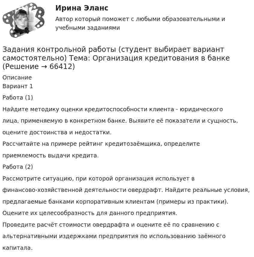      
            Описание
            Вариант 1Работа (1)Найдите методику оценки кредитоспособности клиента - юридическоголица, применяемую в конкретном банке. Выявите её показатели и сущность,оцените достоинства и недостатки.Рассчитайте на примере рейтинг кредитозаёмщика, определитеприемлемость выдачи кредита.Работа (2)Рассмотрите ситуацию, при которой организация использует вфинансово-хозяйственной деятельности овердрафт. Найдите реальные условия,предлагаемые банками корпоративным клиентам (примеры из практики).Оцените их целесообразность для данного предприятия.Проведите расчёт стоимости овердрафта и оцените её по сравнению сальтернативными издержками предприятия по использованию заёмногокапитала.   
            
            
            Задания контрольной работы составлены в пяти вариантах. Выбор варианта зависит от начальной буквы фамилии студента. Начальная буква фамилии ВариантЗадания контрольной работы (студент выбирает вариант самостоятельно) Тема: Организация кредитования в банкеЗадания к семинару №1, 2 по дисциплине МаркетингЗадания к тексту 3 1. Определите, к какому виду письма относится данное письмо: 2. Из текста письма на английском языке выберите выражения-клише для написания деловых писем. С типовыми фразами для написания писем можно ознакомиться в таблице ниже. 3. Определите части делового письма в Тексте 3, заполните таблицу.Задания к теме 1 • В чем различие между информационной безопасностью в широком и узком смысле? • Назовите основные категории информационной безопасности и кратко охарактеризуйте их. • Каково соотношение между ценностью информации и временем? • От каких факторов зависит себестоимость информации?Задания к теме 1. Задание 1. Проверьте правильность увязки (согласованности) отдельных показателей, отраженных в различных формах годовой отчетности. Разработайте аналитические таблицы, в которых найдут отражение результаты сопоставления отдельных показателей отчетности:✔️Задания к теме 1. Задание 1. Составьте кластер «Сущность управленческого анализа и его значение в деятельности организации» (укажите все известные вам теоретические основы управленческого анализа и укажите их взаимосвязь).ЗАДАНИЯ ДЛЯ ПРАКТИЧЕСКИХ ЗАНЯТИЙ Тема № 3: «Определение оснований возникновения и прекращения вещных прав на объекты недвижимости»Задания для проверочных работ: 1. Практическая работа №1 «Основные теории развития мировой экономики и мировой торговли» В работе необходимо отразить содержание основных теоретических концепций, описывающих развитие мировой экономики и мировой торговли.Задания для промежуточной аттестации по дисциплине «Муниципальное право»Задания для самостоятельной (дистанционной) работы студентов по дисциплине «Физическая культура»Задания для самостоятельной работы студентов  направленность (профиль)  _МагистрЗадания. Защита прав потребителей РАНХИГСЗадания к  квалификационному экзамену по учету в банках