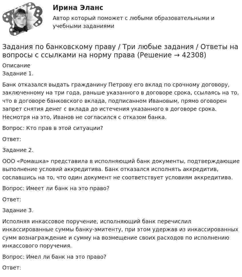      
          Описание
          Задание 1.Банк отказался выдать гражданину Петрову его вклад по срочному договору, заключенному на три года, раньше указанного в договоре срока, ссылаясь на то, что в договоре банковского вклада, подписанном Ивановым, прямо оговорен запрет снятия денег с вклада до истечения указанного в договоре срока. Несмотря на это, Иванов не согласился с отказом банка.Вопрос: Кто прав в этой ситуации?Ответ:Задание 2.ООО «Ромашка» представила в исполняющий банк документы, подтверждающие выполнение условий аккредитива. Банк отказался исполнять аккредитив, сославшись на то, что один документ не соответствует условиям аккредитива.Вопрос: Имеет ли банк на это право?Ответ:Задание 3.Исполняя инкассовое поручение, исполняющий банк перечислил инкассированные суммы банку-эмитенту, при этом удержав из инкассированных сумм вознаграждение и сумму на возмещение своих расходов по исполнению инкассового поручения.Вопрос: Имел ли банк на это право?Ответ:  
            
            
            Задания по английскому языку (1 работа)Задания по банковскому праву / Три любые задания / Ответы на вопросы с ссылками на норму праваЗадания по ГАРАНТ (Казанский инновационный университет) по дисциплине «Профессиональные компьютерные программы»Задания по геодезииЗадания по ГЕОДЕЗИИзадания по гражданскому правуЗАДАНИЯ ПО ДИСЦИПЛИНЕ «ДОКАЗАТЕЛЬСТВА И ДОКАЗЫВАНИЕ В ГРАЖДАНСКОМ СУДОПРОИЗВОДСТВЕ»ЗАДАНИЯ К ТЕМЕ 6. АНАЛИЗ ОБЪЕМА ПРОИЗВОДСТВА И РЕАЛИЗАЦИИ ПРОДУКЦИИ 1. Рассчитать влияние факторов на изменение объема выпуска продукции: Показатели Прошлый год Отчетный годЗАДАНИЯ К ТЕМЕ 6. АНАЛИЗ ОБЪЕМА ПРОИЗВОДСТВА И РЕАЛИЗАЦИИ ПРОДУКЦИИ 1. Рассчитать влияние факторов на изменение объема выпуска продукции: Показатели Прошлый год Отчетный год Среднегодовая стоимость основных средств, тыс. руб. (Ф) 1385 1450ЗАДАНИЯ К ТЕМЕ 6. АНАЛИЗ ОБЪЕМА ПРОИЗВОДСТВА И РЕАЛИЗАЦИИ ПРОДУКЦИИ 1. Рассчитать влияние факторов на изменение объема выпуска продукции: Показатели Прошлый год Отчетный год Среднегодовая стоимость основных средств, тыс. руб. (Ф) 1385 1450. 2Задания к теме 7.Задания международное право / Любые три задания из раздела Практические занятия / Ответы Задания на контрольную работу. 1. Составить прогнозный Отчет о прибылях и убытках, произвести Экономическую оценку инвестиционного проекта, рассчитать Показатели эффективности; 2. Графически изобразить недисконтированный период окупаемости проекта, внутреннюю норму доходности; 3. Составить прогнозный Отчет о движении денежных средств, произвести Финансовую оценку инвестиционного проекта (с учетом финансирования); 4. Сделать выводы по результатам проведенного анализа, обосновать эффективность предлагаемого инвестиционного проекта.задания по английскому. Т-00508