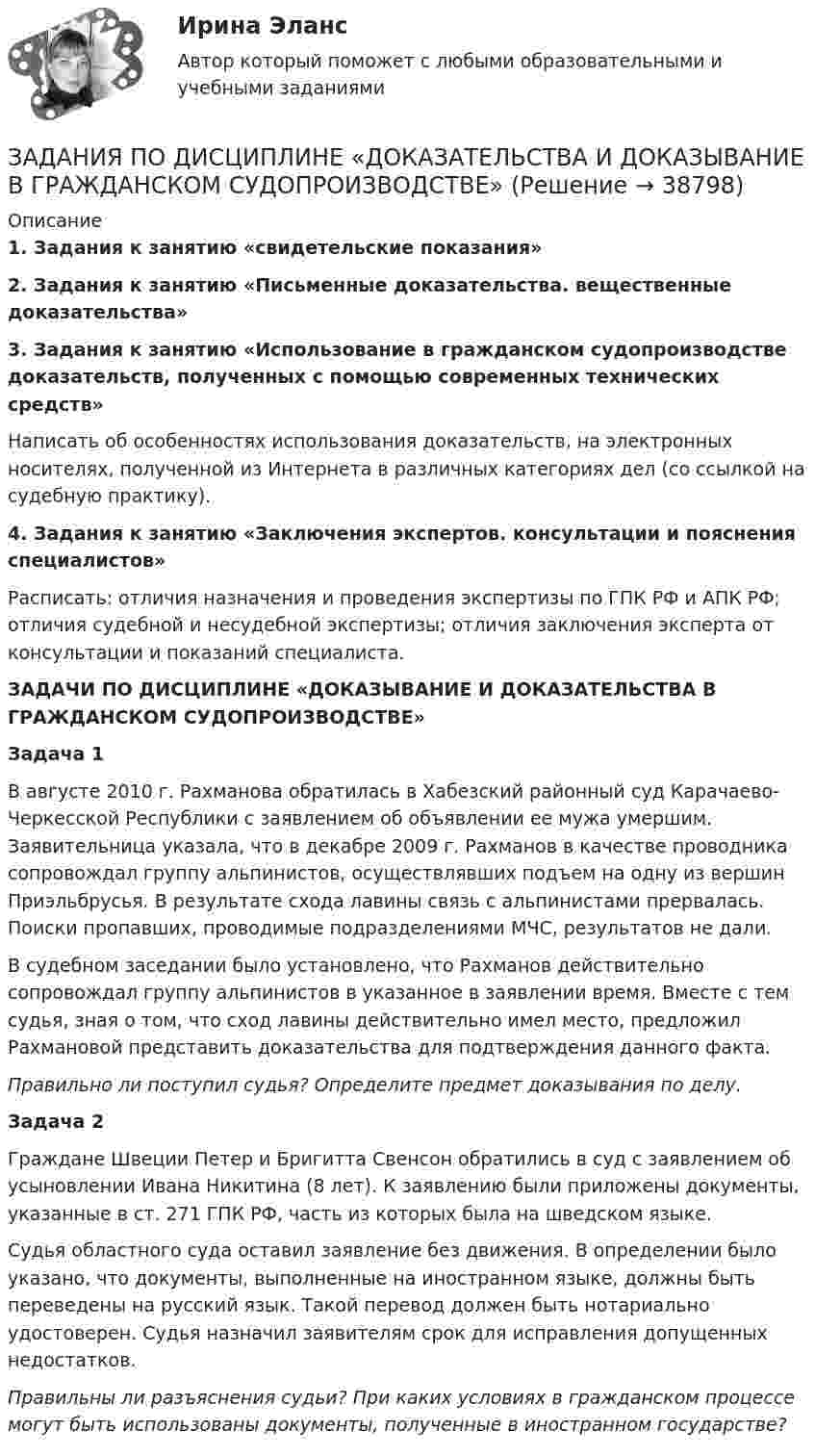      
          Описание
           1. Задания к занятию «свидетельские показания» 2. Задания к занятию «Письменные доказательства. вещественные доказательства» 3. Задания к занятию «Использование в гражданском судопроизводстве доказательств, полученных с помощью современных технических средств»	Написать об особенностях использования доказательств, на электронных носителях, полученной из Интернета в различных категориях дел (со ссылкой на судебную практику). 4. Задания к занятию «Заключения экспертов. консультации и пояснения специалистов»	Расписать: отличия назначения и проведения экспертизы по ГПК РФ и АПК РФ; отличия судебной и несудебной экспертизы; отличия заключения эксперта от консультации и показаний специалиста.ЗАДАЧИ ПО ДИСЦИПЛИНЕ «ДОКАЗЫВАНИЕ И ДОКАЗАТЕЛЬСТВА В ГРАЖДАНСКОМ СУДОПРОИЗВОДСТВЕ» Задача 1	В августе 2010 г. Рахманова обратилась в Хабезский районный суд Карачаево-Черкесской Республики с заявлением об объявлении ее мужа умершим. Заявительница указала, что в декабре 2009 г. Рахманов в качестве проводника сопровождал группу альпинистов, осуществлявших подъем на одну из вершин Приэльбрусья. В результате схода лавины связь с альпинистами прервалась. Поиски пропавших, проводимые подразделениями МЧС, результатов не дали.	В судебном заседании было установлено, что Рахманов действительно сопровождал группу альпинистов в указанное в заявлении время. Вместе с тем судья, зная о том, что сход лавины действительно имел место, предложил Рахмановой представить доказательства для подтверждения данного факта. Правильно ли поступил судья? Определите предмет доказывания по делу.   Задача 2	Граждане Швеции Петер и Бригитта Свенсон обратились в суд с заявлением об усыновлении Ивана Никитина (8 лет). К заявлению были приложены документы, указанные в ст. 271 ГПК РФ, часть из которых была на шведском языке.	Судья областного суда оставил заявление без движения. В определении было указано, что документы, выполненные на иностранном языке, должны быть переведены на русский язык. Такой перевод должен быть нотариально удостоверен. Судья назначил заявителям срок для исправления допущенных недостатков. Правильны ли разъяснения судьи? При каких условиях в гражданском процессе могут быть использованы документы, полученные в иностранном государстве?  
            
            
            задания по гражданскому правуЗАДАНИЯ ПО ДИСЦИПЛИНЕ «ДОКАЗАТЕЛЬСТВА И ДОКАЗЫВАНИЕ В ГРАЖДАНСКОМ СУДОПРОИЗВОДСТВЕ»Задания по дисциплине «Основы рекламы»    для проведения семинарского занятия и размещения в ЭИОС ЗАДАНИЯ ПО ДИСЦИПЛИНЕ «РИМСКОЕ ПРАВО»ЗАДАНИЯ ПО ДИСЦИПЛИНЕ «ТЕОРИЯ ВЕРОЯТНОСТЕЙ И МАТЕМАТИЧЕСКАЯ СТАТИСТИКА»Задания по естествознанию. 5.	Различия и сходства способов, методов, критериев познания в естественнонаучном знании и гуманитарном знании в виде таблицы. Педагогика ТГПУ им. Л. Н. ТолстогоЗадания по естествознанию. Педагогика ТГПУ им. Л. Н. Толстого Задания на контрольную работу. 1. Составить прогнозный Отчет о прибылях и убытках, произвести Экономическую оценку инвестиционного проекта, рассчитать Показатели эффективности; 2. Графически изобразить недисконтированный период окупаемости проекта, внутреннюю норму доходности; 3. Составить прогнозный Отчет о движении денежных средств, произвести Финансовую оценку инвестиционного проекта (с учетом финансирования); 4. Сделать выводы по результатам проведенного анализа, обосновать эффективность предлагаемого инвестиционного проекта.задания по английскому. Т-00508Задания по английскому языкуЗадания по английскому языку (1 работа)Задания по банковскому праву / Три любые задания / Ответы на вопросы с ссылками на норму праваЗадания по ГАРАНТ (Казанский инновационный университет) по дисциплине «Профессиональные компьютерные программы»Задания по геодезии