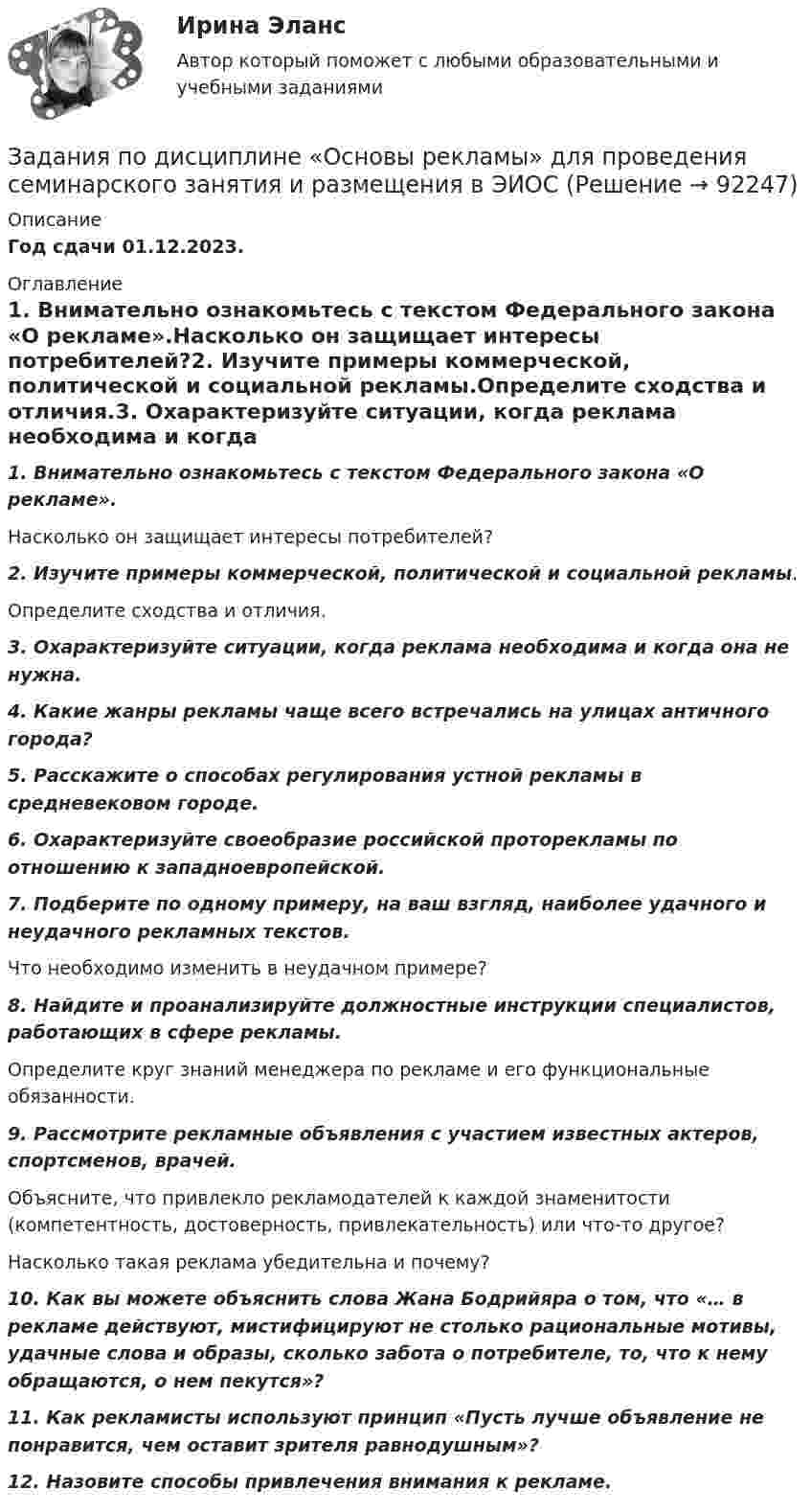     
            Описание
            Год сдачи 01.12.2023. 
            Оглавление
             1. Внимательно ознакомьтесь с текстом Федерального закона «О рекламе».Насколько он защищает интересы потребителей?2. Изучите примеры коммерческой, политической и социальной рекламы.Определите сходства и отличия.3. Охарактеризуйте ситуации, когда реклама необходима и когда она не нужна.4. Какие жанры рекламы чаще всего встречались на улицах античного города?5. Расскажите о способах регулирования устной рекламы в средневековом городе.6. Охарактеризуйте своеобразие российской проторекламы по отношению к западноевропейской.7. Подберите по одному примеру, на ваш взгляд, наиболее удачного и неудачного рекламных текстов.Что необходимо изменить в неудачном примере?8. Найдите и проанализируйте должностные инструкции специалистов, работающих в сфере рекламы.Определите круг знаний менеджера по рекламе и его функциональные обязанности.9. Рассмотрите рекламные объявления с участием известных актеров, спортсменов, врачей.Объясните, что привлекло рекламодателей к каждой знаменитости (компетентность, достоверность, привлекательность) или что-то другое?Насколько такая реклама убедительна и почему?10. Как вы можете объяснить слова Жана Бодрийяра о том, что «… в рекламе действуют, мистифицируют не столько рациональные мотивы, удачные слова и образы, сколько забота о потребителе, то, что к нему обращаются, о нем пекутся»?11. Как рекламисты используют принцип «Пусть лучше объявление не понравится, чем оставит зрителя равнодушным»?12. Назовите способы привлечения внимания к рекламе.  
            
            
            ЗАДАНИЯ ПО ДИСЦИПЛИНЕ «ДОКАЗАТЕЛЬСТВА И ДОКАЗЫВАНИЕ В ГРАЖДАНСКОМ СУДОПРОИЗВОДСТВЕ»Задания по дисциплине «Основы рекламы»    для проведения семинарского занятия и размещения в ЭИОС ЗАДАНИЯ ПО ДИСЦИПЛИНЕ «РИМСКОЕ ПРАВО»ЗАДАНИЯ ПО ДИСЦИПЛИНЕ «ТЕОРИЯ ВЕРОЯТНОСТЕЙ И МАТЕМАТИЧЕСКАЯ СТАТИСТИКА»Задания по естествознанию. 5.	Различия и сходства способов, методов, критериев познания в естественнонаучном знании и гуманитарном знании в виде таблицы. Педагогика ТГПУ им. Л. Н. ТолстогоЗадания по естествознанию. Педагогика ТГПУ им. Л. Н. Толстого задания по информатикезадания по английскому. Т-00508Задания по английскому языкуЗадания по английскому языку (1 работа)Задания по банковскому праву / Три любые задания / Ответы на вопросы с ссылками на норму праваЗадания по ГАРАНТ (Казанский инновационный университет) по дисциплине «Профессиональные компьютерные программы»Задания по геодезииЗадания по ГЕОДЕЗИИ