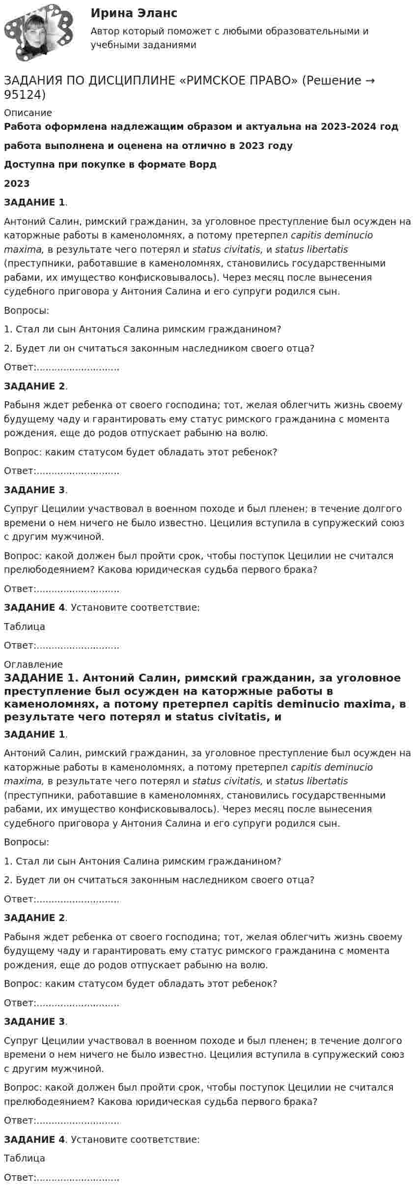      
            Описание
            Работа оформлена надлежащим образом и актуальна на 2023-2024 годработа выполнена и оценена на отлично в 2023 годуДоступна при покупке в формате Ворд2023 ЗАДАНИЕ 1.	Антоний Салин, римский гражданин, за уголовное преступление был осужден на каторжные работы в каменоломнях, а потому претерпел capitis deminucio maxima, в результате чего потерял и status civitatis, и status libertatis (преступники, работавшие в каменоломнях, становились государственными рабами, их имущество конфисковывалось). Через месяц после вынесения судебного приговора у Антония Салина и его супруги родился сын. 	Вопросы: 	1. Стал ли сын Антония Салина римским гражданином? 	2. Будет ли он считаться законным наследником своего отца?Ответ:............................ ЗАДАНИЕ 2.	Рабыня ждет ребенка от своего господина; тот, желая облегчить жизнь своему будущему чаду и гарантировать ему статус римского гражданина с момента рождения, еще до родов отпускает рабыню на волю. 	Вопрос: каким статусом будет обладать этот ребенок?Ответ:............................ ЗАДАНИЕ 3.	Супруг Цецилии участвовал в военном походе и был пленен; в течение долгого времени о нем ничего не было известно. Цецилия вступила в супружеский союз с другим мужчиной. 	Вопрос: какой должен был пройти срок, чтобы поступок Цецилии не считался прелюбодеянием? Какова юридическая судьба первого брака?Ответ:............................ ЗАДАНИЕ 4. Установите соответствие:ТаблицаОтвет:............................ 
            Оглавление
             ЗАДАНИЕ 1.	Антоний Салин, римский гражданин, за уголовное преступление был осужден на каторжные работы в каменоломнях, а потому претерпел capitis deminucio maxima, в результате чего потерял и status civitatis, и status libertatis (преступники, работавшие в каменоломнях, становились государственными рабами, их имущество конфисковывалось). Через месяц после вынесения судебного приговора у Антония Салина и его супруги родился сын. 	Вопросы: 	1. Стал ли сын Антония Салина римским гражданином? 	2. Будет ли он считаться законным наследником своего отца?Ответ:............................ ЗАДАНИЕ 2.	Рабыня ждет ребенка от своего господина; тот, желая облегчить жизнь своему будущему чаду и гарантировать ему статус римского гражданина с момента рождения, еще до родов отпускает рабыню на волю. 	Вопрос: каким статусом будет обладать этот ребенок?Ответ:............................ ЗАДАНИЕ 3.	Супруг Цецилии участвовал в военном походе и был пленен; в течение долгого времени о нем ничего не было известно. Цецилия вступила в супружеский союз с другим мужчиной. 	Вопрос: какой должен был пройти срок, чтобы поступок Цецилии не считался прелюбодеянием? Какова юридическая судьба первого брака?Ответ:............................ ЗАДАНИЕ 4. Установите соответствие:ТаблицаОтвет:............................  
            
            
            Задания по дисциплине «Основы рекламы»    для проведения семинарского занятия и размещения в ЭИОС ЗАДАНИЯ ПО ДИСЦИПЛИНЕ «РИМСКОЕ ПРАВО»ЗАДАНИЯ ПО ДИСЦИПЛИНЕ «ТЕОРИЯ ВЕРОЯТНОСТЕЙ И МАТЕМАТИЧЕСКАЯ СТАТИСТИКА»Задания по естествознанию. 5.	Различия и сходства способов, методов, критериев познания в естественнонаучном знании и гуманитарном знании в виде таблицы. Педагогика ТГПУ им. Л. Н. ТолстогоЗадания по естествознанию. Педагогика ТГПУ им. Л. Н. Толстого задания по информатикеЗадания по Конституционному правуЗадания по английскому языкуЗадания по английскому языку (1 работа)Задания по банковскому праву / Три любые задания / Ответы на вопросы с ссылками на норму праваЗадания по ГАРАНТ (Казанский инновационный университет) по дисциплине «Профессиональные компьютерные программы»Задания по геодезииЗадания по ГЕОДЕЗИИзадания по гражданскому праву