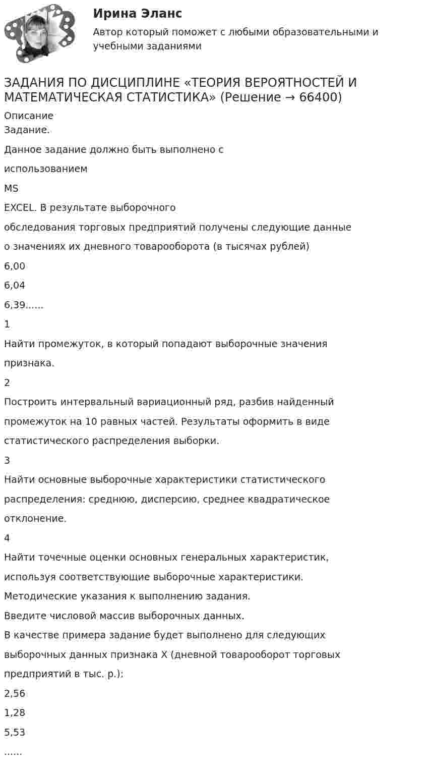      
            Описание
            Задание.Данное задание должно быть выполнено сиспользованиемMSEXCEL. В результате выборочногообследования торговых предприятий получены следующие данныео значениях их дневного товарооборота (в тысячах рублей)6,006,046,39......1Найти промежуток, в который попадают выборочные значенияпризнака.2Построить интервальный вариационный ряд, разбив найденныйпромежуток на 10 равных частей. Результаты оформить в видестатистического распределения выборки.3Найти основные выборочные характеристики статистическогораспределения: среднюю, дисперсию, среднее квадратическоеотклонение.4Найти точечные оценки основных генеральных характеристик,используя соответствующие выборочные характеристики.Методические указания к выполнению задания.Введите числовой массив выборочных данных.В качестве примера задание будет выполнено для следующихвыборочных данных признака Х (дневной товарооборот торговыхпредприятий в тыс. р.):2,561,285,53......   
            
            
            ЗАДАНИЯ ПО ДИСЦИПЛИНЕ «РИМСКОЕ ПРАВО»ЗАДАНИЯ ПО ДИСЦИПЛИНЕ «ТЕОРИЯ ВЕРОЯТНОСТЕЙ И МАТЕМАТИЧЕСКАЯ СТАТИСТИКА»Задания по естествознанию. 5.	Различия и сходства способов, методов, критериев познания в естественнонаучном знании и гуманитарном знании в виде таблицы. Педагогика ТГПУ им. Л. Н. ТолстогоЗадания по естествознанию. Педагогика ТГПУ им. Л. Н. Толстого задания по информатикеЗадания по Конституционному правузадания по корпоративному правуЗадания по английскому языку (1 работа)Задания по банковскому праву / Три любые задания / Ответы на вопросы с ссылками на норму праваЗадания по ГАРАНТ (Казанский инновационный университет) по дисциплине «Профессиональные компьютерные программы»Задания по геодезииЗадания по ГЕОДЕЗИИзадания по гражданскому правуЗАДАНИЯ ПО ДИСЦИПЛИНЕ «ДОКАЗАТЕЛЬСТВА И ДОКАЗЫВАНИЕ В ГРАЖДАНСКОМ СУДОПРОИЗВОДСТВЕ»