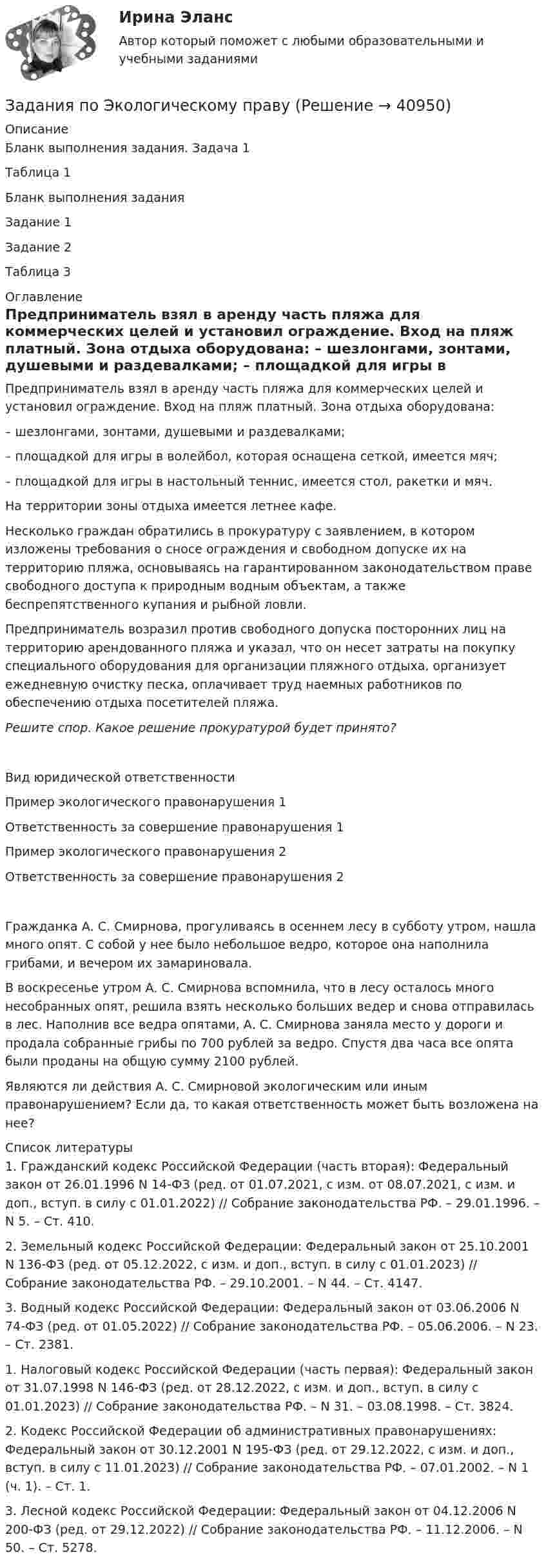      
          Описание
          Бланк выполнения задания. Задача 1Таблица 1Бланк выполнения заданияЗадание 1Задание 2Таблица 3 
          Оглавление
          		Предприниматель взял в аренду часть пляжа для коммерческих целей и установил ограждение. Вход на пляж платный. Зона отдыха оборудована:	– шезлонгами, зонтами, душевыми и раздевалками;	– площадкой для игры в волейбол, которая оснащена сеткой, имеется мяч;	– площадкой для игры в настольный теннис, имеется стол, ракетки и мяч.	На территории зоны отдыха имеется летнее кафе.	Несколько граждан обратились в прокуратуру с заявлением, в котором изложены требования о сносе ограждения и свободном допуске их на территорию пляжа, основываясь на гарантированном законодательством праве свободного доступа к природным водным объектам, а также беспрепятственного купания и рыбной ловли.	Предприниматель возразил против свободного допуска посторонних лиц на территорию арендованного пляжа и указал, что он несет затраты на покупку специального оборудования для организации пляжного отдыха, организует ежедневную очистку песка, оплачивает труд наемных работников по обеспечению отдыха посетителей пляжа.Решите спор. Какое решение прокуратурой будет принято?  Вид юридической ответственности Пример экологического правонарушения 1 Ответственность за совершение правонарушения 1 Пример экологического правонарушения 2 Ответственность за совершение правонарушения 2Гражданка А. С. Смирнова, прогуливаясь в осеннем лесу в субботу утром, нашла много опят. С собой у нее было небольшое ведро, которое она наполнила грибами, и вечером их замариновала. 	В воскресенье утром А. С. Смирнова вспомнила, что в лесу осталось много несобранных опят, решила взять несколько больших ведер и снова отправилась в лес. Наполнив все ведра опятами, А. С. Смирнова заняла место у дороги и продала собранные грибы по 700 рублей за ведро. Спустя два часа все опята были проданы на общую сумму 2100 рублей.Являются ли действия А. С. Смирновой экологическим или иным правонарушением? Если да, то какая ответственность может быть возложена на нее? 
          Список литературы
            1. Гражданский кодекс Российской Федерации (часть вторая): Федеральный закон от 26.01.1996 N 14-ФЗ (ред. от 01.07.2021, с изм. от 08.07.2021, с изм. и доп., вступ. в силу с 01.01.2022) // Собрание законодательства РФ. – 29.01.1996. – N 5. – Ст. 410.2. Земельный кодекс Российской Федерации: Федеральный закон от 25.10.2001 N 136-ФЗ (ред. от 05.12.2022, с изм. и доп., вступ. в силу с 01.01.2023) // Собрание законодательства РФ. – 29.10.2001. – N 44. – Ст. 4147.3. Водный кодекс Российской Федерации: Федеральный закон от 03.06.2006 N 74-ФЗ (ред. от 01.05.2022) // Собрание законодательства РФ. – 05.06.2006. – N 23. – Ст. 2381. 1. Налоговый кодекс Российской Федерации (часть первая): Федеральный закон от 31.07.1998 N 146-ФЗ (ред. от 28.12.2022, с изм. и доп., вступ. в силу с 01.01.2023) // Собрание законодательства РФ. – N 31. – 03.08.1998. – Ст. 3824.2. Кодекс Российской Федерации об административных правонарушениях: Федеральный закон от 30.12.2001 N 195-ФЗ (ред. от 29.12.2022, с изм. и доп., вступ. в силу с 11.01.2023) // Собрание законодательства РФ. – 07.01.2002. – N 1 (ч. 1). – Ст. 1.3. Лесной кодекс Российской Федерации: Федеральный закон от 04.12.2006 N 200-ФЗ (ред. от 29.12.2022) // Собрание законодательства РФ. – 11.12.2006. – N 50. – Ст. 5278.
            
            
            задания по химии 3 17 23 31 41 54     65 78 86 94 103 116 123 135Задания по Экологическому правузадания по экономической теориизадания по экономической теории-2задания по юриспруденцииЗадания практикума: 1) схематично изобразить порядок рассмотрения и утверждения проекта бюджета субъекта РФ и муниципального образования.Задания с 1 по 8, Росдистант, Международное правоЗадания по теме 1.2. Географическая зональность на территории России. Цель: закрепление знаний о географической зональности на территории России, формирование умения применять их для решения практических задач. 2Задания по теме 3.3 Методика изучения нумерации однозначных чисел Цель: формирование умений определять цели и задачи урока, планировать его с учетом учебного предмета, возраста и класса; умений оценивать процесс и результаты деятельности обучающихся.Задания по теме: «Введение в конфликтологию» Социологическое изучение конфликта: основные подходы и результаты Направление Представители Основные идеи Достоинства Недостатки Психологическое изучение конфликтов: основные подходы и результаты Направление Представители Основные идеи Достоинства НедостаткиЗадания по уголовному праву (6 задач по квалификации и эссе)Задания по уголовному праву (Общая часть)Задания по УПЗадания по философии семестр 1 УГНТУ