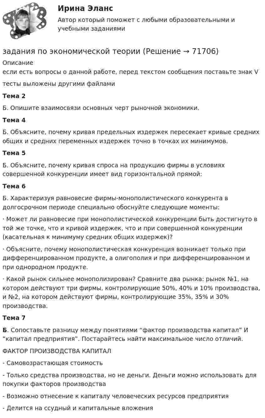      
            Описание
            если есть вопросы о данной работе, перед текстом сообщения поставьте знак Vтесты выложены другими файламиТема 2 Б. Опишите взаимосвязи основных черт рыночной экономики.Тема 4	Б. Объясните, почему кривая предельных издержек пересекает кривые средних общих и средних переменных издержек точно в точках их минимумов.Тема 5	Б. Объясните, почему кривая спроса на продукцию фирмы в условиях совершенной конкуренции имеет вид горизонтальной прямой:Тема 6 	Б. Характеризуя равновесие фирмы-монополистического конкурента в долгосрочном периоде специально обоснуйте следующие моменты:	·    Может ли равновесие при монополистической конкуренции быть достигнуто в той же точке, что и кривой издержек, что и при совершенной конкуренции (касательная к минимуму средних общих издержек)?·    Объясните, почему монополистическая конкуренция возникает только при дифференцированном продукте, а олигополия и при дифференцированном и при однородном продукте.·    Какой рынок сильнее монополизирован? Сравните два рынка: рынок №1, на котором действуют три фирмы, контролирующие 50%, 40% и 10% производства, и №2, на котором действуют фирмы, контролирующие 35%, 35% и 30% производства.Тема 7 Б. Сопоставьте разницу между понятиями “фактор производства капитал” И “капитал предприятия”. Постарайтесь найти максимальное число отличий.	ФАКТОР ПРОИЗВОДСТВА КАПИТАЛ-      Самовозрастающая стоимость-      Только средства производства, но не деньги. Деньги можно использовать для покупки факторов производства-      Возможно отнесение к капиталу человеческих ресурсов предприятия-      Делится на ссудный и капитальные вложения   
            
            
            Задания по Экологическому правузадания по экономической теориизадания по экономической теории-2задания по юриспруденцииЗадания практикума: 1) схематично изобразить порядок рассмотрения и утверждения проекта бюджета субъекта РФ и муниципального образования.Задания с 1 по 8, Росдистант, Международное правоЗадания семейное право ранхигсЗадания по теме 3.3 Методика изучения нумерации однозначных чисел Цель: формирование умений определять цели и задачи урока, планировать его с учетом учебного предмета, возраста и класса; умений оценивать процесс и результаты деятельности обучающихся.Задания по теме: «Введение в конфликтологию» Социологическое изучение конфликта: основные подходы и результаты Направление Представители Основные идеи Достоинства Недостатки Психологическое изучение конфликтов: основные подходы и результаты Направление Представители Основные идеи Достоинства НедостаткиЗадания по уголовному праву (6 задач по квалификации и эссе)Задания по уголовному праву (Общая часть)Задания по УПЗадания по философии семестр 1 УГНТУзадания по финансам