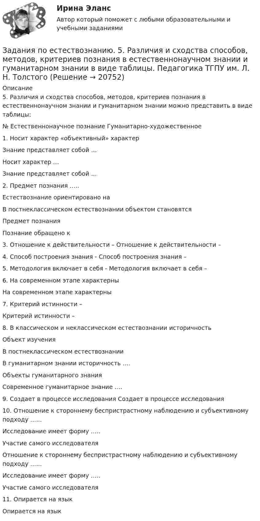     
          Описание
          5.	Различия и сходства способов, методов, критериев познания в естественнонаучном знании и гуманитарном знании можно представить в виде таблицы:№	Естественнонаучное познание	Гуманитарно-художественное1.		Носит характер «объективный» характерЗнание представляет собой …	Носит характер …Знание представляет собой …2.		Предмет познания …..Естествознание ориентировано на В постнеклассическом естествознании объектом становятся 	Предмет познания Познание обращено к 3.		Отношение к действительности – 	Отношение к действительности –4.		Способ построения знания - 	Способ построения знания – 5.		Методология включает в себя - 	Методология включает в себя – 6.		На современном этапе характерны 	На современном этапе характерны 7.		Критерий истинности – 	Критерий истинности – 8.		В классическом и неклассическом естествознании историчностьОбъект изучения В постнеклассическом естествознании 	В гуманитарном знании историчность ….Объекты гуманитарного знанияСовременное гуманитарное знание …. 9.		Создает в процессе исследования	Создает в процессе исследования10.		Отношение к стороннему беспристрастному наблюдению и субъективному подходу ……Исследование имеет форму …..Участие самого исследователя	Отношение к стороннему беспристрастному наблюдению и субъективному подходу ……Исследование имеет форму …..Участие самого исследователя11.		Опирается на язык 	Опирается на язык   
            
            
            ЗАДАНИЯ ПО ДИСЦИПЛИНЕ «ТЕОРИЯ ВЕРОЯТНОСТЕЙ И МАТЕМАТИЧЕСКАЯ СТАТИСТИКА»Задания по естествознанию. 5.	Различия и сходства способов, методов, критериев познания в естественнонаучном знании и гуманитарном знании в виде таблицы. Педагогика ТГПУ им. Л. Н. ТолстогоЗадания по естествознанию. Педагогика ТГПУ им. Л. Н. Толстого задания по информатикеЗадания по Конституционному правузадания по корпоративному правуЗадания по криминологии / Три любые задания / Задания для практических занятийЗадания по банковскому праву / Три любые задания / Ответы на вопросы с ссылками на норму праваЗадания по ГАРАНТ (Казанский инновационный университет) по дисциплине «Профессиональные компьютерные программы»Задания по геодезииЗадания по ГЕОДЕЗИИзадания по гражданскому правуЗАДАНИЯ ПО ДИСЦИПЛИНЕ «ДОКАЗАТЕЛЬСТВА И ДОКАЗЫВАНИЕ В ГРАЖДАНСКОМ СУДОПРОИЗВОДСТВЕ»Задания по дисциплине «Основы рекламы»    для проведения семинарского занятия и размещения в ЭИОС 