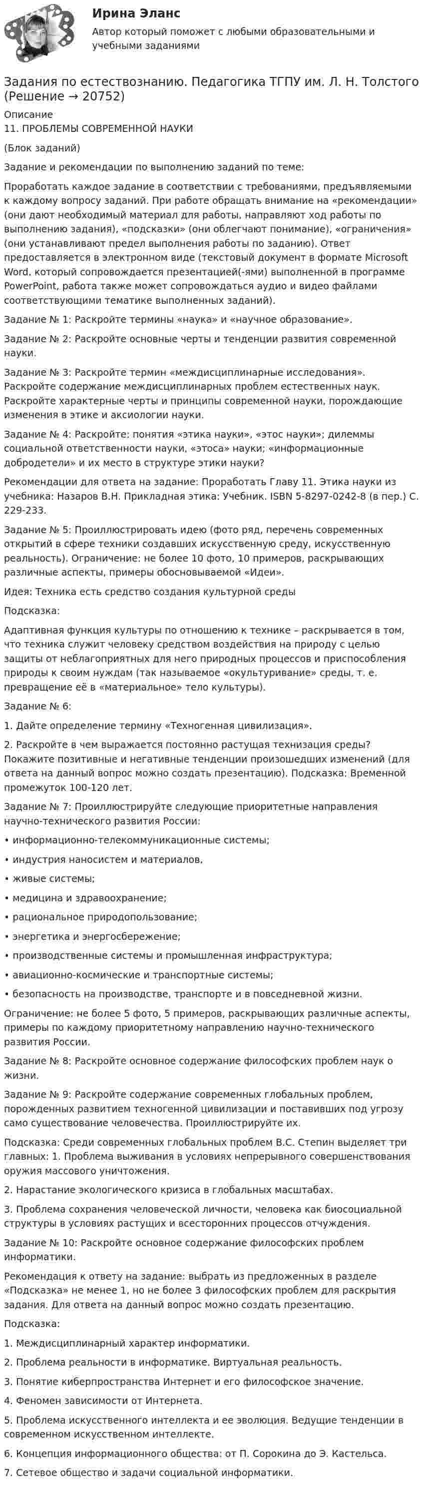      
          Описание
          11.	ПРОБЛЕМЫ СОВРЕМЕННОЙ НАУКИ(Блок заданий)Задание и рекомендации по выполнению заданий по теме:Проработать каждое задание в соответствии с требованиями, предъявляемыми к каждому вопросу заданий. При работе обращать внимание на «рекомендации» (они дают необходимый материал для работы, направляют ход работы по выполнению задания), «подсказки» (они облегчают понимание), «ограничения» (они устанавливают предел выполнения работы по заданию). Ответ предоставляется в электронном виде (текстовый документ в формате Microsoft Word, который сопровождается презентацией(-ями) выполненной в программе PowerPoint, работа также может сопровождаться аудио и видео файлами соответствующими тематике выполненных заданий).Задание № 1: Раскройте термины «наука» и «научное образование».Задание № 2: Раскройте основные черты и тенденции развития современной науки.Задание № 3: Раскройте термин «междисциплинарные исследования». Раскройте содержание междисциплинарных проблем естественных наук. Раскройте характерные черты и принципы современной науки, порождающие изменения в этике и аксиологии науки.Задание № 4: Раскройте: понятия «этика науки», «этос науки»; дилеммы социальной ответственности науки, «этоса» науки; «информационные добродетели» и их место в структуре этики науки?Рекомендации для ответа на задание: Проработать Главу 11. Этика науки из учебника: Назаров В.Н. Прикладная этика: Учебник. ISBN 5-8297-0242-8 (в пер.) С. 229-233.Задание № 5: Проиллюстрировать идею (фото ряд, перечень современных открытий в сфере техники создавших искусственную среду, искусственную реальность). Ограничение: не более 10 фото, 10 примеров, раскрывающих различные аспекты, примеры обосновываемой «Идеи».Идея: Техника есть средство создания культурной средыПодсказка:Адаптивная функция культуры по отношению к технике – раскрывается в том, что техника служит человеку средством воздействия на природу с целью защиты от неблагоприятных для него природных процессов и приспособления природы к своим нуждам (так называемое «окультуривание» среды, т. е. превращение её в «материальное» тело культуры). Задание № 6: 1.	Дайте определение термину «Техногенная цивилизация».2.	Раскройте в чем выражается постоянно растущая технизация среды? Покажите позитивные и негативные тенденции произошедших изменений (для ответа на данный вопрос можно создать презентацию). Подсказка: Временной промежуток 100-120 лет.Задание № 7: Проиллюстрируйте следующие приоритетные направления научно-технического развития России: • информационно-телекоммуникационные системы; • индустрия наносистем и материалов, • живые системы; • медицина и здравоохранение; • рациональное природопользование; • энергетика и энергосбережение; • производственные системы и промышленная инфраструктура; • авиационно-космические и транспортные системы; • безопасность на производстве, транспорте и в повседневной жизни.Ограничение: не более 5 фото, 5 примеров, раскрывающих различные аспекты, примеры по каждому приоритетному направлению научно-технического развития России.Задание № 8: Раскройте основное содержание философских проблем наук о жизни.Задание № 9: Раскройте содержание современных глобальных проблем, порожденных развитием техногенной цивилизации и поставивших под угрозу само существование человечества. Проиллюстрируйте их.Подсказка: Среди современных глобальных проблем В.С. Степин выделяет три главных: 1. Проблема выживания в условиях непрерывного совершенствования оружия массового уничтожения. 2. Нарастание экологического кризиса в глобальных масштабах. 3. Проблема сохранения человеческой личности, человека как биосоциальной структуры в условиях растущих и всесторонних процессов отчуждения. Задание № 10: Раскройте основное содержание философских проблем информатики.Рекомендация к ответу на задание: выбрать из предложенных в разделе «Подсказка» не менее 1, но не более 3 философских проблем для раскрытия задания. Для ответа на данный вопрос можно создать презентацию.Подсказка:1.	Междисциплинарный характер информатики.2.	Проблема реальности в информатике. Виртуальная реальность. 3.	Понятие киберпространства Интернет и его философское значение. 4.	Феномен зависимости от Интернета. 5.	Проблема искусственного интеллекта и ее эволюция. Ведущие тенденции в современном искусственном интеллекте. 6.	Концепция информационного общества: от П. Сорокина до Э. Кастельса. 7.	Сетевое общество и задачи социальной информатики.  
            
            
            Задания по естествознанию. 5.	Различия и сходства способов, методов, критериев познания в естественнонаучном знании и гуманитарном знании в виде таблицы. Педагогика ТГПУ им. Л. Н. ТолстогоЗадания по естествознанию. Педагогика ТГПУ им. Л. Н. Толстого задания по информатикеЗадания по Конституционному правузадания по корпоративному правуЗадания по криминологии / Три любые задания / Задания для практических занятийЗадания по Курсу Управление проектамиЗадания по ГАРАНТ (Казанский инновационный университет) по дисциплине «Профессиональные компьютерные программы»Задания по геодезииЗадания по ГЕОДЕЗИИзадания по гражданскому правуЗАДАНИЯ ПО ДИСЦИПЛИНЕ «ДОКАЗАТЕЛЬСТВА И ДОКАЗЫВАНИЕ В ГРАЖДАНСКОМ СУДОПРОИЗВОДСТВЕ»Задания по дисциплине «Основы рекламы»    для проведения семинарского занятия и размещения в ЭИОС ЗАДАНИЯ ПО ДИСЦИПЛИНЕ «РИМСКОЕ ПРАВО»