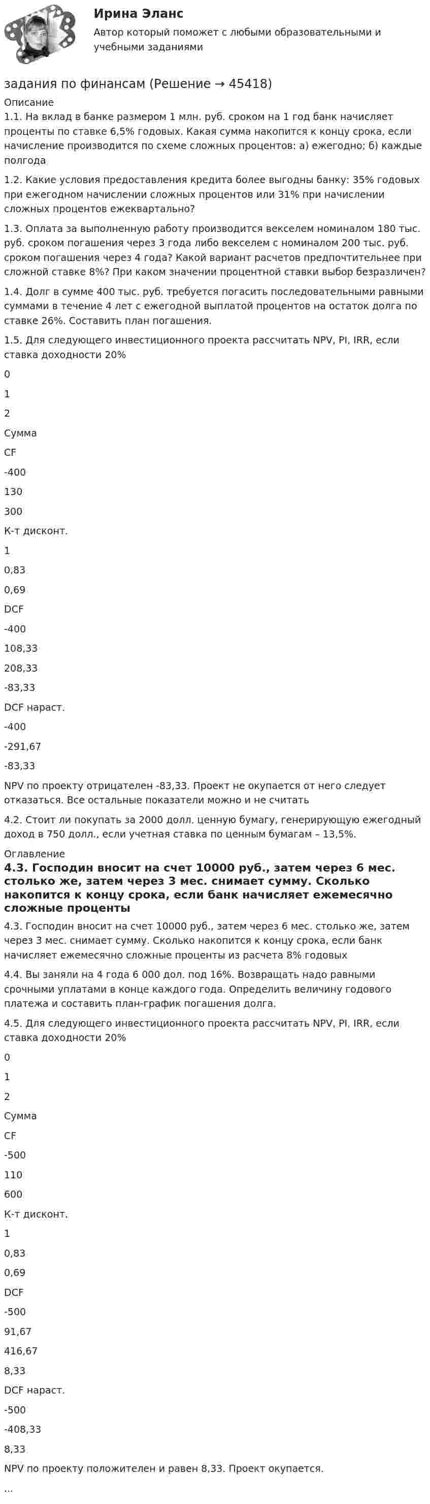      
            Описание
            1.1. На вклад в банке размером 1 млн. руб. сроком на 1 год банк начисляет проценты по ставке 6,5% годовых. Какая сумма накопится к концу срока, если начисление производится по схеме сложных процентов: а) ежегодно; б) каждые полгода1.2. Какие условия предоставления кредита более выгодны банку: 35% годовых при ежегодном начислении сложных процентов или 31% при начислении сложных процентов ежеквартально?1.3. Оплата за выполненную работу производится векселем номиналом 180 тыс. руб. сроком погашения через 3 года либо векселем с номиналом 200 тыс. руб. сроком погашения через 4 года? Какой вариант расчетов предпочтительнее при сложной ставке 8%? При каком значении процентной ставки выбор безразличен?1.4. Долг в сумме 400 тыс. руб. требуется погасить последовательными равными суммами в течение 4 лет с ежегодной выплатой процентов на остаток долга по ставке 26%. Составить план погашения.1.5. Для следующего инвестиционного проекта рассчитать NPV, PI, IRR, если ставка доходности 20%012СуммаCF-400130300К-т дисконт.10,830,69DCF-400108,33208,33-83,33DCF нараст.-400-291,67-83,33NPV по проекту отрицателен -83,33. Проект не окупается от него следует отказаться. Все остальные показатели можно и не считать4.2. Стоит ли покупать за 2000 долл. ценную бумагу, генерирующую ежегодный доход в 750 долл., если учетная ставка по ценным бумагам – 13,5%. 
            Оглавление
            4.3. Господин вносит на счет 10000 руб., затем через 6 мес. столько же, затем через 3 мес. снимает сумму. Сколько накопится к концу срока, если банк начисляет ежемесячно сложные проценты из расчета 8% годовых4.4. Вы заняли на 4 года 6 000 дол. под 16%. Возвращать надо равными срочными уплатами в конце каждого года. Определить величину годового платежа и составить план-график погашения долга.4.5. Для следующего инвестиционного проекта рассчитать NPV, PI, IRR, если ставка доходности 20%012СуммаCF-500110600К-т дисконт.10,830,69DCF-50091,67416,678,33DCF нараст.-500-408,338,33NPV по проекту положителен и равен 8,33. Проект окупается.... 
            
            
            Задания по философии семестр 1 УГНТУзадания по финансамзадания по химии 3 17 23 31 41 54     65 78 86 94 103 116 123 135Задания по Экологическому правузадания по экономической теориизадания по экономической теории-2задания по юриспруденцииЗадания по РУССКОМУ ЯЗЫКУЗадания по теме 1.2. Географическая зональность на территории России. Цель: закрепление знаний о географической зональности на территории России, формирование умения применять их для решения практических задачЗадания по теме 1.2. Географическая зональность на территории России. Цель: закрепление знаний о географической зональности на территории России, формирование умения применять их для решения практических задач. 2Задания по теме 3.3 Методика изучения нумерации однозначных чисел Цель: формирование умений определять цели и задачи урока, планировать его с учетом учебного предмета, возраста и класса; умений оценивать процесс и результаты деятельности обучающихся.Задания по теме: «Введение в конфликтологию» Социологическое изучение конфликта: основные подходы и результаты Направление Представители Основные идеи Достоинства Недостатки Психологическое изучение конфликтов: основные подходы и результаты Направление Представители Основные идеи Достоинства НедостаткиЗадания по уголовному праву (6 задач по квалификации и эссе)Задания по уголовному праву (Общая часть)