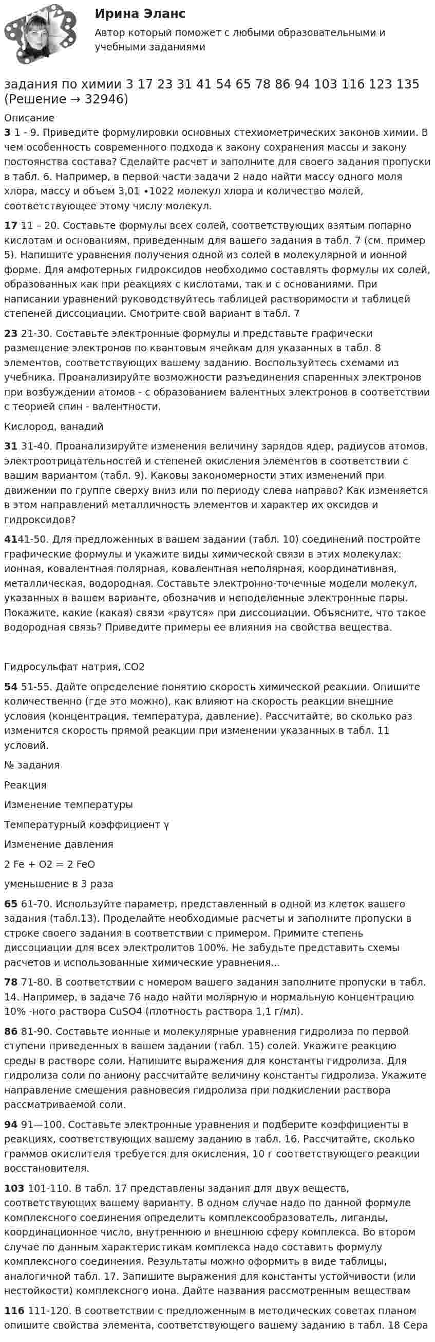     
          Описание
          3    1 - 9. Приведите формулировки основных стехиометрических законов химии. В чем особенность современного подхода к закону сохранения массы и закону постоянства состава? Сделайте расчет и заполните для своего задания пропуски в табл. 6. Например, в первой части задачи 2 надо найти массу одного моля хлора, массу и объем 3,01 ∙1022 молекул хлора и количество молей, соответствующее этому числу молекул.17 11 – 20. Составьте формулы всех солей, соответствующих взятым попарно кислотам и основаниям, приведенным для вашего задания в табл. 7 (см. пример 5). Напишите уравнения получения одной из солей в молекулярной и ионной форме. Для амфотерных гидроксидов необходимо составлять формулы их солей, образованных как при реакциях с кислотами, так и с основаниями. При написании уравнений руководствуйтесь таблицей растворимости и таблицей степеней диссоциации. Смотрите свой вариант в табл. 723  21-30. Составьте электронные формулы и представьте графически размещение электронов по квантовым ячейкам для указанных в табл. 8 элементов, соответствующих вашему заданию. Воспользуйтесь схемами из учебника. Проанализируйте возможности разъединения спаренных электронов при возбуждении атомов - с образованием валентных электронов в соответствии с теорией спин - валентности. Кислород, ванадий  31 31-40. Проанализируйте изменения величину зарядов ядер, радиусов атомов, электроотрицательностей и степеней окисления элементов в соответствии с вашим вариантом (табл. 9). Каковы закономерности этих изменений при движении по группе сверху вниз или по периоду слева направо? Как изменяется в этом направлений металличность элементов и характер их оксидов и гидроксидов? 4141-50. Для предложенных в вашем задании (табл. 10) соединений постройте графические формулы и укажите виды химической связи в этих молекулах: ионная, ковалентная полярная, ковалентная неполярная, координативная, металлическая, водородная. Составьте электронно-точечные модели молекул, указанных в вашем варианте, обозначив и неподеленные электронные пары. Покажите, какие (какая) связи «рвутся» при диссоциации. Объясните, что такое водородная связь? Приведите примеры ее влияния на свойства вещества. Гидросульфат натрия, СО2 54 51-55. Дайте определение понятию скорость химической реакции. Опишите количественно (где это можно), как влияют на скорость реакции внешние условия (концентрация, температура, давление). Рассчитайте, во сколько раз изменится скорость прямой реакции при изменении указанных в табл. 11 условий.  № задания Реакция Изменение температуры Температурный коэффициент γ Изменение давления  2 Fe + O2 = 2 FeO уменьшение в 3 раза  65 61-70. Используйте параметр, представленный в одной из клеток вашего задания (табл.13). Проделайте необходимые расчеты и заполните пропуски в строке своего задания в соответствии с примером. Примите степень диссоциации для всех электролитов 100%. Не забудьте представить схемы расчетов и использованные химические уравнения...78 71-80. В соответствии с номером вашего задания заполните пропуски в табл. 14. Например, в задаче 76 надо найти молярную и нормальную концентрацию 10% -ного раствора CuSО4 (плотность раствора 1,1 г/мл).86 81-90. Составьте ионные и молекулярные уравнения гидролиза по первой ступени приведенных в вашем задании (табл. 15) солей. Укажите реакцию среды в растворе соли. Напишите выражения для константы гидролиза. Для гидролиза соли по аниону рассчитайте величину константы гидролиза. Укажите направление смещения равновесия гидролиза при подкислении раствора рассматриваемой соли.94 91—100. Составьте электронные уравнения и подберите коэффициенты в реакциях, соответствующих вашему заданию в табл. 16. Рассчитайте, сколько граммов окислителя требуется для окисления, 10 г соответствующего реакции восстановителя.103 101-110. В табл. 17 представлены задания для двух веществ, соответствующих вашему варианту. В одном случае надо по данной формуле комплексного соединения определить комплексообразователь, лиганды, координационное число, внутреннюю и внешнюю сферу комплекса. Во втором случае по данным характеристикам комплекса надо составить формулу комплексного соединения. Результаты можно оформить в виде таблицы, аналогичной табл. 17. Запишите выражения для константы устойчивости (или нестойкости) комплексного иона. Дайте названия рассмотренным веществам116 111-120. В соответствии с предложенным в методических советах планом опишите свойства элемента, соответствующего вашему заданию в табл. 18 Сера  
            
            
            задания по финансамзадания по химии 3 17 23 31 41 54     65 78 86 94 103 116 123 135Задания по Экологическому правузадания по экономической теориизадания по экономической теории-2задания по юриспруденцииЗадания практикума: 1) схематично изобразить порядок рассмотрения и утверждения проекта бюджета субъекта РФ и муниципального образования.Задания по теме 1.2. Географическая зональность на территории России. Цель: закрепление знаний о географической зональности на территории России, формирование умения применять их для решения практических задачЗадания по теме 1.2. Географическая зональность на территории России. Цель: закрепление знаний о географической зональности на территории России, формирование умения применять их для решения практических задач. 2Задания по теме 3.3 Методика изучения нумерации однозначных чисел Цель: формирование умений определять цели и задачи урока, планировать его с учетом учебного предмета, возраста и класса; умений оценивать процесс и результаты деятельности обучающихся.Задания по теме: «Введение в конфликтологию» Социологическое изучение конфликта: основные подходы и результаты Направление Представители Основные идеи Достоинства Недостатки Психологическое изучение конфликтов: основные подходы и результаты Направление Представители Основные идеи Достоинства НедостаткиЗадания по уголовному праву (6 задач по квалификации и эссе)Задания по уголовному праву (Общая часть)Задания по УП