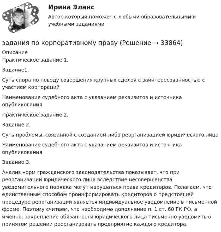     
          Описание
          Практическое задание 1.Задание1.Суть спора по поводу совершения крупных сделок с заинтересованностью с участием корпорацийНаименование судебного акта с указанием реквизитов и источника опубликованияПрактическое задание 2.Задание 2.Суть проблемы, связанной с созданием либо реорганизацией юридического лицаНаименование судебного акта с указанием реквизитов и источника опубликованияЗадание 3.Анализ норм гражданского законодательства показывает, что при реорганизации юридического лица вследствие несовершенства уведомительного порядка могут нарушаться права кредиторов. Полагаем, что единственным способом проинформировать кредиторов о предстоящей процедуре реорганизации является индивидуальное уведомление в письменной форме. Поэтому считаем, что необходимо дополнение п. 1 ст. 60 ГК РФ, а именно: закрепление обязанности юридического лица письменно уведомить о принятом решении реорганизовать предприятие каждого кредитора.  
            
            
            Задания по Конституционному правузадания по корпоративному правуЗадания по криминологии / Три любые задания / Задания для практических занятийЗадания по Курсу Управление проектамиЗАДАНИЯ ПО ЛОГИКЕ Задания по матрице смежности взвешенного орграфазадания по МЕНЕДЖЕМЕНТУзадания по гражданскому правуЗАДАНИЯ ПО ДИСЦИПЛИНЕ «ДОКАЗАТЕЛЬСТВА И ДОКАЗЫВАНИЕ В ГРАЖДАНСКОМ СУДОПРОИЗВОДСТВЕ»Задания по дисциплине «Основы рекламы»    для проведения семинарского занятия и размещения в ЭИОС ЗАДАНИЯ ПО ДИСЦИПЛИНЕ «РИМСКОЕ ПРАВО»ЗАДАНИЯ ПО ДИСЦИПЛИНЕ «ТЕОРИЯ ВЕРОЯТНОСТЕЙ И МАТЕМАТИЧЕСКАЯ СТАТИСТИКА»Задания по естествознанию. 5.	Различия и сходства способов, методов, критериев познания в естественнонаучном знании и гуманитарном знании в виде таблицы. Педагогика ТГПУ им. Л. Н. ТолстогоЗадания по естествознанию. Педагогика ТГПУ им. Л. Н. Толстого 
