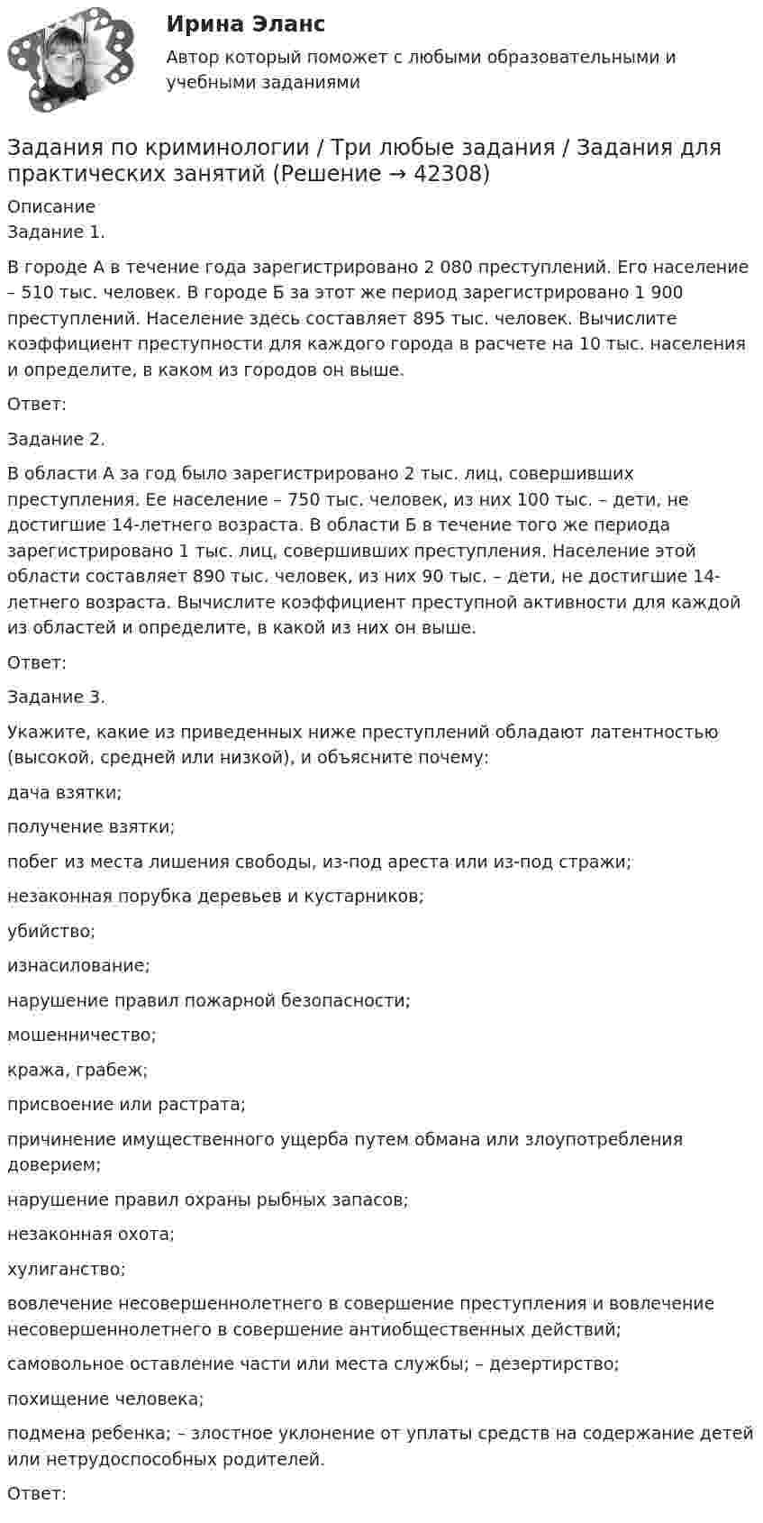      
          Описание
          Задание 1.В городе А в течение года зарегистрировано 2 080 преступлений. Его население – 510 тыс. человек. В городе Б за этот же период зарегистрировано 1 900 преступлений. Население здесь составляет 895 тыс. человек. Вычислите коэффициент преступности для каждого города в расчете на 10 тыс. населения и определите, в каком из городов он выше.Ответ:Задание 2.В области А за год было зарегистрировано 2 тыс. лиц, совершивших преступления. Ее население – 750 тыс. человек, из них 100 тыс. – дети, не достигшие 14-летнего возраста. В области Б в течение того же периода зарегистрировано 1 тыс. лиц, совершивших преступления. Население этой области составляет 890 тыс. человек, из них 90 тыс. – дети, не достигшие 14- летнего возраста. Вычислите коэффициент преступной активности для каждой из областей и определите, в какой из них он выше.Ответ:Задание 3. Укажите, какие из приведенных ниже преступлений обладают латентностью (высокой, средней или низкой), и объясните почему:дача взятки;получение взятки;побег из места лишения свободы, из-под ареста или из-под стражи;незаконная порубка деревьев и кустарников;убийство;изнасилование;нарушение правил пожарной безопасности;мошенничество;кража, грабеж;присвоение или растрата;причинение имущественного ущерба путем обмана или злоупотребления доверием;нарушение правил охраны рыбных запасов;незаконная охота;хулиганство;вовлечение несовершеннолетнего в совершение преступления и вовлечение несовершеннолетнего в совершение антиобщественных действий;самовольное оставление части или места службы; – дезертирство;похищение человека;подмена ребенка; – злостное уклонение от уплаты средств на содержание детей или нетрудоспособных родителей.Ответ:  
            
            
            задания по корпоративному правуЗадания по криминологии / Три любые задания / Задания для практических занятийЗадания по Курсу Управление проектамиЗАДАНИЯ ПО ЛОГИКЕ Задания по матрице смежности взвешенного орграфазадания по МЕНЕДЖЕМЕНТУЗадания по МенеджментуЗАДАНИЯ ПО ДИСЦИПЛИНЕ «ДОКАЗАТЕЛЬСТВА И ДОКАЗЫВАНИЕ В ГРАЖДАНСКОМ СУДОПРОИЗВОДСТВЕ»Задания по дисциплине «Основы рекламы»    для проведения семинарского занятия и размещения в ЭИОС ЗАДАНИЯ ПО ДИСЦИПЛИНЕ «РИМСКОЕ ПРАВО»ЗАДАНИЯ ПО ДИСЦИПЛИНЕ «ТЕОРИЯ ВЕРОЯТНОСТЕЙ И МАТЕМАТИЧЕСКАЯ СТАТИСТИКА»Задания по естествознанию. 5.	Различия и сходства способов, методов, критериев познания в естественнонаучном знании и гуманитарном знании в виде таблицы. Педагогика ТГПУ им. Л. Н. ТолстогоЗадания по естествознанию. Педагогика ТГПУ им. Л. Н. Толстого задания по информатике