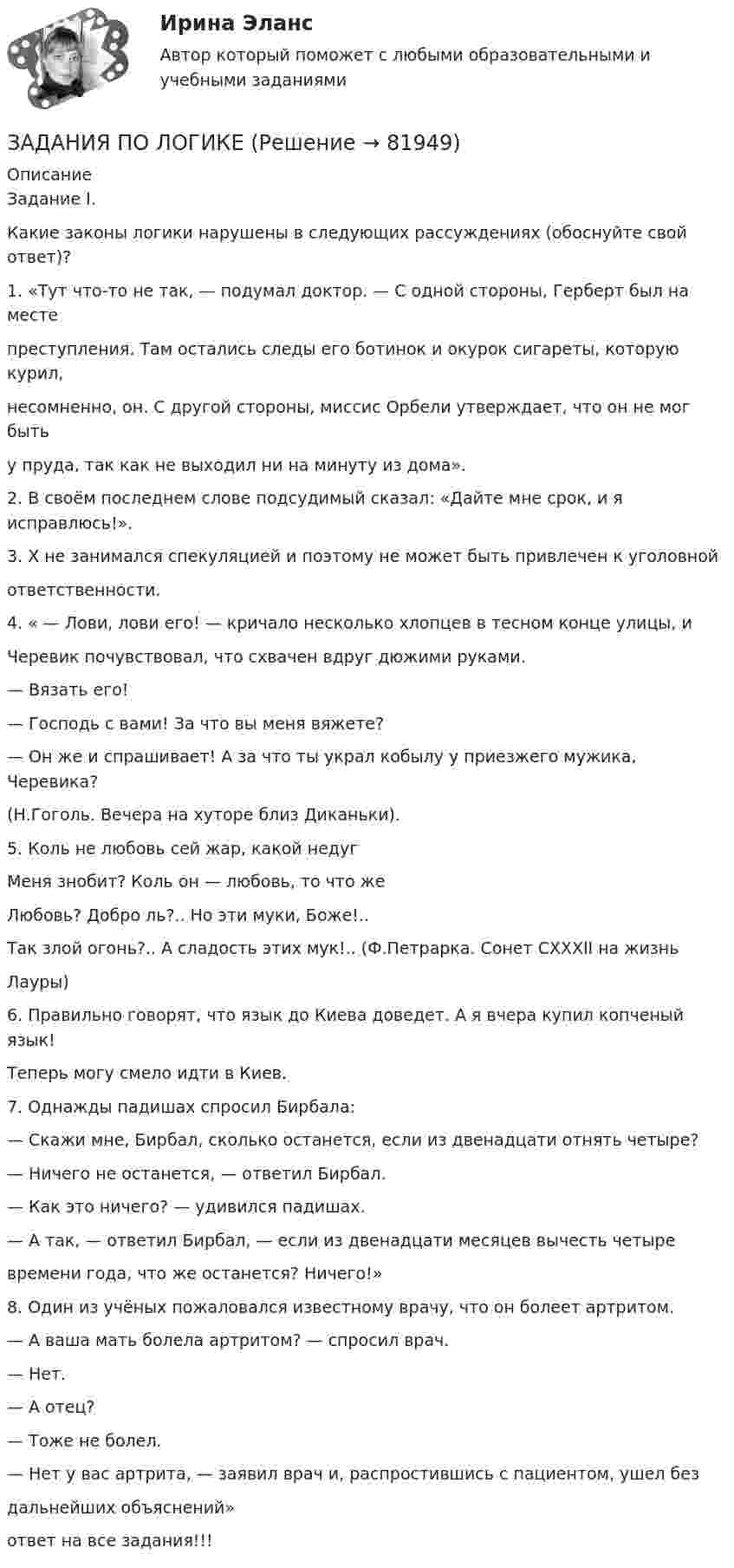      
            Описание
            Задание I.Какие законы логики нарушены в следующих рассуждениях (обоснуйте свой ответ)?1. «Тут что-то не так, — подумал доктор. — С одной стороны, Герберт был на местепреступления. Там остались следы его ботинок и окурок сигареты, которую курил,несомненно, он. С другой стороны, миссис Орбели утверждает, что он не мог бытьу пруда, так как не выходил ни на минуту из дома».2. В своём последнем слове подсудимый сказал: «Дайте мне срок, и я исправлюсь!».3. Х не занимался спекуляцией и поэтому не может быть привлечен к уголовнойответственности.4. « — Лови, лови его! — кричало несколько хлопцев в тесном конце улицы, иЧеревик почувствовал, что схвачен вдруг дюжими руками.— Вязать его!— Господь с вами! За что вы меня вяжете?— Он же и спрашивает! А за что ты украл кобылу у приезжего мужика, Черевика?(Н.Гоголь. Вечера на хуторе близ Диканьки).5. Коль не любовь сей жар, какой недугМеня знобит? Коль он — любовь, то что жеЛюбовь? Добро ль?.. Но эти муки, Боже!..Так злой огонь?.. А сладость этих мук!.. (Ф.Петрарка. Сонет CXXXII на жизньЛауры)6. Правильно говорят, что язык до Киева доведет. А я вчера купил копченый язык!Теперь могу смело идти в Киев.7. Однажды падишах спросил Бирбала:— Скажи мне, Бирбал, сколько останется, если из двенадцати отнять четыре?— Ничего не останется, — ответил Бирбал.— Как это ничего? — удивился падишах.— А так, — ответил Бирбал, — если из двенадцати месяцев вычесть четыревремени года, что же останется? Ничего!»8. Один из учёных пожаловался известному врачу, что он болеет артритом.— А ваша мать болела артритом? — спросил врач.— Нет.— А отец?— Тоже не болел.— Нет у вас артрита, — заявил врач и, распростившись с пациентом, ушел бездальнейших объяснений»ответ на все задания!!!   
            
            
            Задания по Курсу Управление проектамиЗАДАНИЯ ПО ЛОГИКЕ Задания по матрице смежности взвешенного орграфазадания по МЕНЕДЖЕМЕНТУЗадания по МенеджментуЗадания по методике Изобразительного искусства. ЗАДАНИЕ № 1. Таблица на тему Развитие личности ребенка в изобразительной деятельностиЗадания по методике Изобразительного искусства. ЗАДАНИЕ № 4. Письменная работа для студентов:  « Актуальность, ценность и предполагаемый результат обучения по программе ИЗО ( на материалах программы В.С. Кузина) »ЗАДАНИЯ ПО ДИСЦИПЛИНЕ «РИМСКОЕ ПРАВО»ЗАДАНИЯ ПО ДИСЦИПЛИНЕ «ТЕОРИЯ ВЕРОЯТНОСТЕЙ И МАТЕМАТИЧЕСКАЯ СТАТИСТИКА»Задания по естествознанию. 5.	Различия и сходства способов, методов, критериев познания в естественнонаучном знании и гуманитарном знании в виде таблицы. Педагогика ТГПУ им. Л. Н. ТолстогоЗадания по естествознанию. Педагогика ТГПУ им. Л. Н. Толстого задания по информатикеЗадания по Конституционному правузадания по корпоративному праву