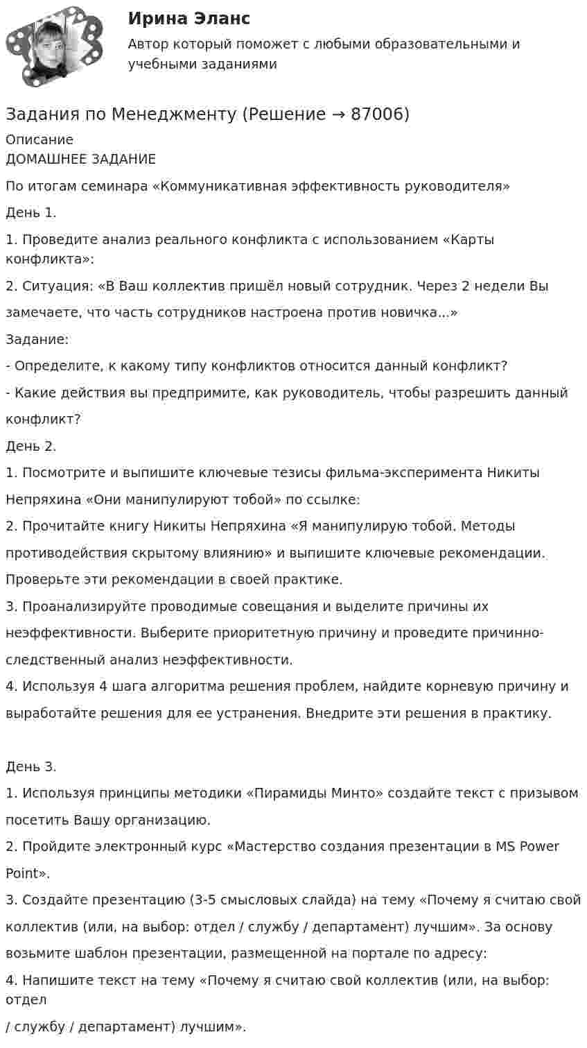      
            Описание
            ДОМАШНЕЕ ЗАДАНИЕПо итогам семинара «Коммуникативная эффективность руководителя»День 1.1. Проведите анализ реального конфликта с использованием «Карты конфликта»:2. Ситуация: «В Ваш коллектив пришёл новый сотрудник. Через 2 недели Вызамечаете, что часть сотрудников настроена против новичка...»Задание:- Определите, к какому типу конфликтов относится данный конфликт?- Какие действия вы предпримите, как руководитель, чтобы разрешить данныйконфликт?День 2.1. Посмотрите и выпишите ключевые тезисы фильма-эксперимента НикитыНепряхина «Они манипулируют тобой» по ссылке:2. Прочитайте книгу Никиты Непряхина «Я манипулирую тобой. Методыпротиводействия скрытому влиянию» и выпишите ключевые рекомендации.Проверьте эти рекомендации в своей практике.3. Проанализируйте проводимые совещания и выделите причины ихнеэффективности. Выберите приоритетную причину и проведите причинно-следственный анализ неэффективности.4. Используя 4 шага алгоритма решения проблем, найдите корневую причину ивыработайте решения для ее устранения. Внедрите эти решения в практику.День 3.1. Используя принципы методики «Пирамиды Минто» создайте текст с призывомпосетить Вашу организацию.2. Пройдите электронный курс «Мастерство создания презентации в MS PowerPoint».3. Создайте презентацию (3-5 смысловых слайда) на тему «Почему я считаю свойколлектив (или, на выбор: отдел / службу / департамент) лучшим». За основувозьмите шаблон презентации, размещенной на портале по адресу:4. Напишите текст на тему «Почему я считаю свой коллектив (или, на выбор: отдел/ службу / департамент) лучшим».   
            
            
            задания по МЕНЕДЖЕМЕНТУЗадания по МенеджментуЗадания по методике Изобразительного искусства. ЗАДАНИЕ № 1. Таблица на тему Развитие личности ребенка в изобразительной деятельностиЗадания по методике Изобразительного искусства. ЗАДАНИЕ № 4. Письменная работа для студентов:  « Актуальность, ценность и предполагаемый результат обучения по программе ИЗО ( на материалах программы В.С. Кузина) »Задания по МетрологииЗадания по микроэкономике (вариант 7)Задания по муниципальному правуЗадания по естествознанию. Педагогика ТГПУ им. Л. Н. Толстого задания по информатикеЗадания по Конституционному правузадания по корпоративному правуЗадания по криминологии / Три любые задания / Задания для практических занятийЗадания по Курсу Управление проектамиЗАДАНИЯ ПО ЛОГИКЕ