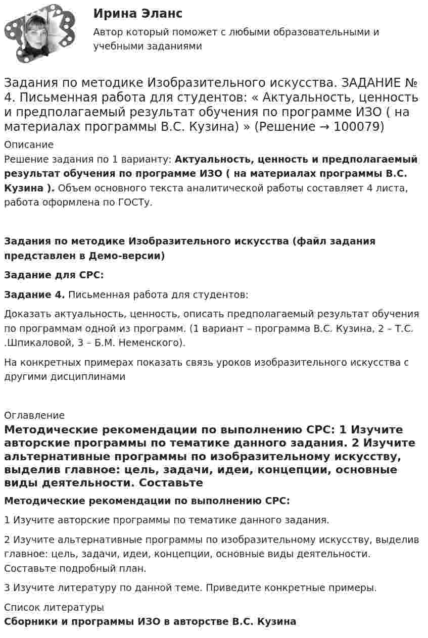     
            Описание
            Решение задания по 1 варианту: Актуальность, ценность и предполагаемый результат обучения по программе ИЗО ( на материалах программы В.С. Кузина ). Объем основного текста аналитической работы составляет 4 листа, работа оформлена по ГОСТу.	Задания по методике Изобразительного искусства (файл задания представлен в Демо-версии) Задание для СРС: Задание 4. Письменная работа для студентов:	Доказать актуальность, ценность, описать предполагаемый результат обучения по программам одной из программ. (1 вариант – программа В.С. Кузина, 2 – Т.С. .Шпикаловой, 3 – Б.М. Неменского).	На конкретных примерах показать связь уроков изобразительного искусства с другими дисциплинами  
            Оглавление
            Методические рекомендации по выполнению СРС:	1 Изучите авторские программы по тематике данного задания.	2 Изучите альтернативные программы по изобразительному искусству, выделив главное: цель, задачи, идеи, концепции, основные виды деятельности. Составьте подробный план.	3 Изучите литературу по данной теме. Приведите конкретные примеры. 
            Список литературы
            Сборники и программы  ИЗО в авторстве В.С. Кузина 
            
            
            Задания по методике Изобразительного искусства. ЗАДАНИЕ № 1. Таблица на тему Развитие личности ребенка в изобразительной деятельностиЗадания по методике Изобразительного искусства. ЗАДАНИЕ № 4. Письменная работа для студентов:  « Актуальность, ценность и предполагаемый результат обучения по программе ИЗО ( на материалах программы В.С. Кузина) »Задания по МетрологииЗадания по микроэкономике (вариант 7)Задания по муниципальному правуЗадания по муниципальному праву вариант 2 Задания по общей части уголовного процессаЗадания по Конституционному правузадания по корпоративному правуЗадания по криминологии / Три любые задания / Задания для практических занятийЗадания по Курсу Управление проектамиЗАДАНИЯ ПО ЛОГИКЕ Задания по матрице смежности взвешенного орграфазадания по МЕНЕДЖЕМЕНТУ
