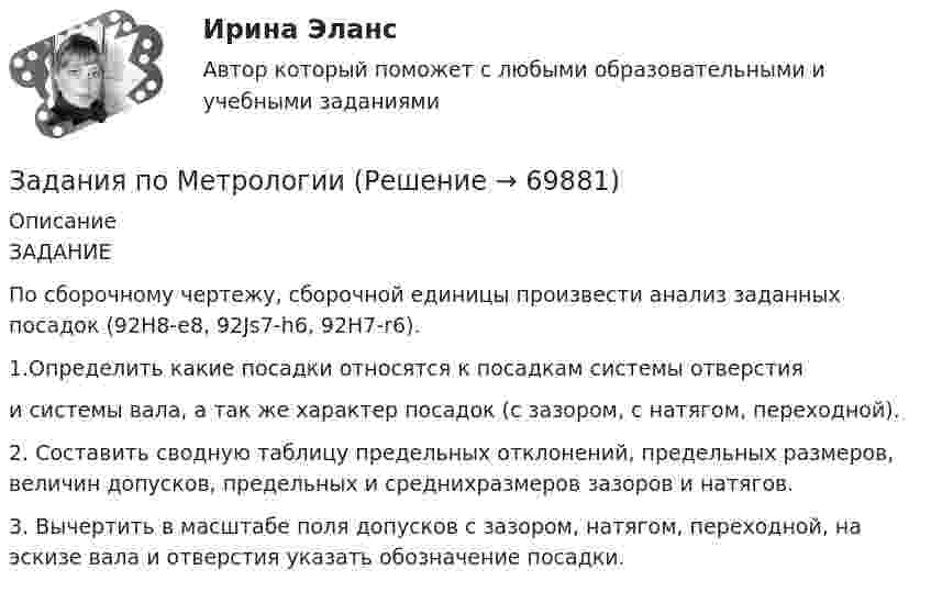      
            Описание
            ЗАДАНИЕ	По сборочному чертежу, сборочной единицы произвести анализ заданных посадок (92H8-e8, 92Js7-h6, 92H7-r6).1.Определить какие посадки относятся к посадкам системы отверстия 	и системы вала, а так же характер посадок (с зазором, с натягом, переходной).	2. Составить сводную таблицу предельных отклонений, предельных размеров, величин допусков, предельных и среднихразмеров зазоров и натягов.	3. Вычертить в масштабе поля допусков с зазором, натягом, переходной, на эскизе вала и отверстия указать обозначение посадки.   
            
            
            Задания по методике Изобразительного искусства. ЗАДАНИЕ № 4. Письменная работа для студентов:  « Актуальность, ценность и предполагаемый результат обучения по программе ИЗО ( на материалах программы В.С. Кузина) »Задания по МетрологииЗадания по микроэкономике (вариант 7)Задания по муниципальному правуЗадания по муниципальному праву вариант 2 Задания по общей части уголовного процессазадания по педагогикезадания по корпоративному правуЗадания по криминологии / Три любые задания / Задания для практических занятийЗадания по Курсу Управление проектамиЗАДАНИЯ ПО ЛОГИКЕ Задания по матрице смежности взвешенного орграфазадания по МЕНЕДЖЕМЕНТУЗадания по Менеджменту