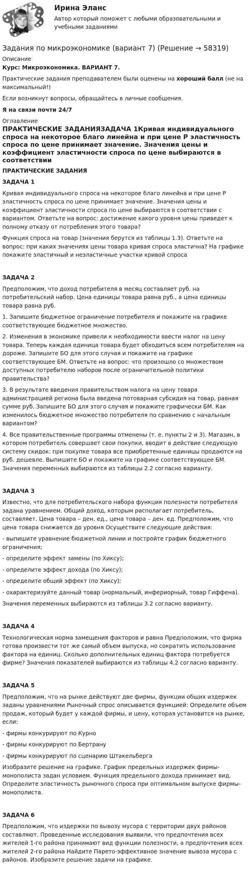      
            Описание
            Курс: Микроэкономика. ВАРИАНТ 7.Практические задания преподавателем были оценены на хороший балл (не на максимальный!)Если возникнут вопросы, обращайтесь в личные сообщения.Я на связи почти 24/7 
            Оглавление
            ПРАКТИЧЕСКИЕ ЗАДАНИЯЗАДАЧА 1Кривая индивидуального спроса на некоторое благо линейна и при цене P эластичность спроса по цене принимает значение. Значения цены и коэффициент эластичности спроса по цене выбираются в соответствии с вариантом. Ответьте на вопрос: достижение какого уровня цены приведет к полному отказу от потребления этого товара?Функция спроса на товар (значения берутся из таблицы 1.3). Ответьте на вопрос: при каких значениях цены товара кривая спроса эластична? На графике покажите эластичный и неэластичные участки кривой спросаЗАДАЧА 2Предположим, что доход потребителя в месяц составляет руб. на потребительский набор. Цена единицы товара равна руб., а цена единицы товара равна руб.1. Запишите бюджетное ограничение потребителя и покажите на графике соответствующее бюджетное множество.2. Изменения в экономике привели к необходимости ввести налог на цену товара. Теперь каждая единица товара будет обходиться всем потребителям на дороже. Запишите БО для этого случая и покажите на графике соответствующее БМ. Ответьте на вопрос: что произошло со множеством доступных потребителю наборов после ограничительной политики правительства?3. В результате введения правительством налога на цену товара администрацией региона была введена потоварная субсидия на товар, равная сумме руб. Запишите БО для этого случая и покажите графически БМ. Как изменилось бюджетное множество потребителя по сравнению с начальным вариантом?4. Все правительственные программы отменены (т. е. пункты 2 и 3). Магазин, в котором потребитель совершает свои покупки, вводит в действие следующую систему скидок: при покупке товара все приобретенные единицы продаются на руб. дешевле. Выпишите БО и покажите на графике соответствующее БМ. Значения переменных выбираются из таблицы 2.2 согласно варианту.ЗАДАЧА 3Известно, что для потребительского набора функция полезности потребителя задана уравнением. Общий доход, которым располагает потребитель, составляет. Цена товара – ден. ед., цена товара – ден. ед. Предположим, что цена товара снижается до уровня Осуществите следующие действия:- выпишите уравнение бюджетной линии и постройте график бюджетного ограничения;- определите эффект замены (по Хиксу);- определите эффект дохода (по Хиксу);- определите общий эффект (по Хиксу);- охарактеризуйте данный товар (нормальный, инфериорный, товар Гиффена).Значения переменных выбираются из таблицы 3.2 согласно варианту.ЗАДАЧА 4Технологическая норма замещения факторов и равна Предположим, что фирма готова произвести тот же самый объем выпуска, но сократить использование фактора на единиц. Сколько дополнительных единиц фактора потребуется фирме? Значения показателей выбираются из таблицы 4.2 согласно варианту.ЗАДАЧА 5Предположим, что на рынке действуют две фирмы, функции общих издержек заданы уравнениями Рыночный спрос описывается функцией: Определите объем продаж, который будет у каждой фирмы, и цену, которая установится на рынке, если:- фирмы конкурируют по Курно- фирмы конкурируют по Бертрану- фирмы конкурируют по сценарию ШтакельбергаИзобразите решение на графике. График предельных издержек фирмы-монополиста задан условием. Функция предельного дохода принимает вид. Определите эластичность рыночного спроса при оптимальном выпуске фирмы-монополиста.ЗАДАЧА 6Предположим, что издержки по вывозу мусора с территории двух районов составляют. Проведенные исследования выявили, что предпочтения всех жителей 1-го района принимают вид функции полезности, а предпочтения всех жителей 2-го района Найдите Парето-эффективное значение вывоза мусора с районов. Изобразите решение задачи на графике.   
            
            
            Задания по МетрологииЗадания по микроэкономике (вариант 7)Задания по муниципальному правуЗадания по муниципальному праву вариант 2 Задания по общей части уголовного процессазадания по педагогикезадания по правуЗадания по криминологии / Три любые задания / Задания для практических занятийЗадания по Курсу Управление проектамиЗАДАНИЯ ПО ЛОГИКЕ Задания по матрице смежности взвешенного орграфазадания по МЕНЕДЖЕМЕНТУЗадания по МенеджментуЗадания по методике Изобразительного искусства. ЗАДАНИЕ № 1. Таблица на тему Развитие личности ребенка в изобразительной деятельности