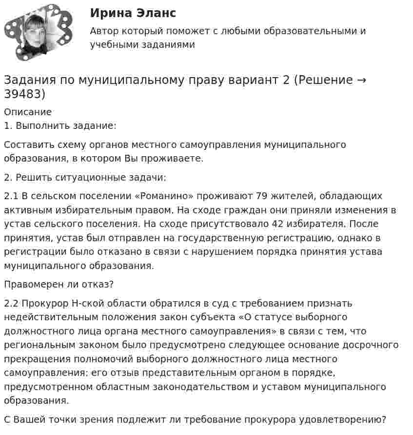      
          Описание
          1. Выполнить задание:Составить схему органов местного самоуправления муниципального образования, в котором Вы проживаете.2. Решить ситуационные задачи:2.1 В сельском поселении «Романино» проживают 79 жителей, обладающих активным избирательным правом. На сходе граждан они приняли изменения в устав сельского поселения. На сходе присутствовало 42 избирателя. После принятия, устав был отправлен на государственную регистрацию, однако в регистрации было отказано в связи с нарушением порядка принятия устава муниципального образования.Правомерен ли отказ?2.2 Прокурор Н-ской области обратился в суд с требованием признать недействительным положения закон субъекта «О статусе выборного должностного лица органа местного самоуправления» в связи с тем, что региональным законом было предусмотрено следующее основание досрочного прекращения полномочий выборного должностного лица местного самоуправления: его отзыв представительным органом в порядке, предусмотренном областным законодательством и уставом муниципального образования.С Вашей точки зрения подлежит ли требование прокурора удовлетворению?  
            
            
            Задания по муниципальному правуЗадания по муниципальному праву вариант 2 Задания по общей части уголовного процессазадания по педагогикезадания по правуЗадания по правуЗадания по практическим и семинарским  занятиям  по дисциплине «Комплексный экономический анализ»ЗАДАНИЯ ПО ЛОГИКЕ Задания по матрице смежности взвешенного орграфазадания по МЕНЕДЖЕМЕНТУЗадания по МенеджментуЗадания по методике Изобразительного искусства. ЗАДАНИЕ № 1. Таблица на тему Развитие личности ребенка в изобразительной деятельностиЗадания по методике Изобразительного искусства. ЗАДАНИЕ № 4. Письменная работа для студентов:  « Актуальность, ценность и предполагаемый результат обучения по программе ИЗО ( на материалах программы В.С. Кузина) »Задания по Метрологии