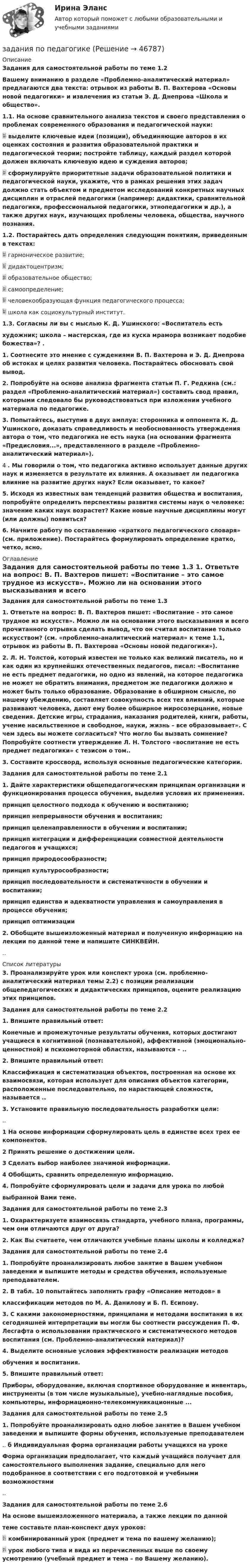     
            Описание
             Задания для самостоятельной работы по теме 1.2 Вашему вниманию в разделе «Проблемно-аналитический материал» предлагаются два текста: отрывок из работы В. П. Вахтерова «Основы новой педагогики» и извлечения из статьи Э. Д. Днепрова «Школа и общество». 1.1. На основе сравнительного анализа текстов и своего представления о проблемах современного образования и педагогической науки:  выделите ключевые идеи (позиции), объединяющие авторов в их оценках состояния и развития образовательной практики и педагогической теории; постройте таблицу, каждый раздел которой должен включать ключевую идею и суждения авторов;  сформулируйте приоритетные задачи образовательной политики и педагогической науки, укажите, что в рамках решения этих задач должно стать объектом и предметом исследований конкретных научных дисциплин и отраслей педагогики (например: дидактики, сравнительной педагогики, профессиональной педагогики, этнопедагогики и др.), а также других наук, изучающих проблемы человека, общества, научного познания. 1.2. Постарайтесь дать определения следующим понятиям, приведенным в текстах:	 гармоническое развитие;	 дидактоцентризм;	 образовательное общество;	 самоопределение;	 человекообразующая функция педагогического процесса;	 школа как социокультурный институт. 1.3. Согласны ли вы с мыслью К. Д. Ушинского: «Воспитатель естьхудожник; школа – мастерская, где из куска мрамора возникает подобие божества»? . 1. Соотнесите это мнение с суждениями В. П. Вахтерова и Э. Д. Днепрова об истоках и целях развития человека. Постарайтесь обосновать свой вывод. 2. Попробуйте на основе анализа фрагмента статьи П. Г. Редкина (см.: раздел «Проблемно-аналитический материал») составить свод правил, которыми следовало бы руководствоваться при изложении учебного материала по педагогике. 3. Попытайтесь, выступив в двух амплуа: сторонника и оппонента К. Д. Ушинского, доказать справедливость и необоснованность утверждения автора о том, что педагогика не есть наука (на основании фрагмента «Предисловия...», представленного в разделе «Проблемно-аналитический материал»).4	. Мы говорили о том, что педагогика активно использует данные других наук и изменяется в результате их влияния. А оказывает ли педагогика влияние на развитие других наук? Если оказывает, то какое? 5. Исходя из известных вам тенденций развития общества и воспитания, попробуйте определить перспективы развития системы наук о человеке: значение каких наук возрастет? Какие новые научные дисциплины могут (или должны) появиться? 6. Начните работу по составлению «краткого педагогического словаря» (см. приложение). Постарайтесь формулировать определение кратко, четко, ясно. 
            Оглавление
             Задания для самостоятельной работы по теме 1.3 1. Ответьте на вопрос: В. П. Вахтеров пишет: «Воспитание – это самое трудное из искусств». Можно ли на основании этого высказывания и всего прочитанного отрывка сделать вывод, что он считал воспитание только искусством? (см. «проблемно-аналитический материал» к теме 1.1, отрывок из работы В. П. Вахтерова «Основы новой педагогики»).2. Л. Н. Толстой, который известен не только как великий писатель, но и как один из крупнейших отечественных педагогов, писал: «Воспитание не есть предмет педагогики, но одно из явлений, на которое педагогика не может не обратить внимания, предметом же педагогики должно и может быть только образование. Образование в обширном смысле, по нашему убеждению, составляет совокупность всех тех влияний, которые развивают человека, дают ему более обширное миросозерцание, новые сведения. Детские игры, страдания, наказания родителей, книги, работы, учение насильственное и свободное, науки, жизнь – все образовывает». С чем здесь вы можете согласиться? Что могло бы вызвать сомнение? Попробуйте соотнести утверждение Л. Н. Толстого «воспитание не есть предмет педагогики» с тезисом о том.. 3. Составите кроссворд, используя основные педагогические категории. Задания для самостоятельной работы по теме 2.1 1. Дайте характеристики общепедагогическим принципам организации и функционирования процесса обучения, выделив условия их применения. принцип целостного подхода к обучению и воспитанию;  принцип непрерывности обучения и воспитания;  принцип целенаправленности в обучении и воспитании;  принцип интеграции и дифференциации совместной деятельности педагогов и учащихся;  принцип природосообразности;  принцип культуросообразности;  принцип последовательности и систематичности в обучении и воспитании;  принцип единства и адекватности управления и самоуправления в процессе обучения; принцип оптимизации 2. Обобщите вышеизложенный материал и полученную информацию на лекции по данной теме и напишите СИНКВЕЙН... 
            Список литературы
             3. Проанализируйте урок или конспект урока (см. проблемно-аналитический материал темы 2.2) с позиции реализации общепедагогических и дидактических принципов, оцените реализацию этих принципов. Задания для самостоятельной работы по теме 2.2 1. Впишите правильный ответ:Конечные и промежуточные результаты обучения, которых достигают учащиеся в когнитивной (познавательной), аффективной (эмоционально-ценностной) и психомоторной областях, называются – .. 2. Впишите правильный ответ:Классификация и систематизация объектов, построенная на основе их взаимосвязи, которая использует для описания объектов категории, расположенные последовательно, по нарастающей сложности, называется ..3. Установите правильную последовательность разработки цели:.. 1 На основе информации сформулировать цель в единстве всех трех ее компонентов. 2 Принять решение о достижении цели. 3 Сделать выбор наиболее значимой информации. 4 Обобщить, сравнить определенную информацию. 4. Попробуйте сформулировать цели и задачи для урока по любой выбранной Вами теме. Задания для самостоятельной работы по теме 2.3 1. Охарактеризуете взаимосвязь стандарта, учебного плана, программы, чем они отличаются друг от друга?2. Как Вы считаете, чем отличаются учебные планы школы и колледжа? Задания для самостоятельной работы по теме 2.41.   Попробуйте проанализировать любое занятие в Вашем учебном заведении и выпишите методы и средства обучения, используемые преподавателем. 2. В табл. 10 попытайтесь заполнить графу «Описание методов» в классификации методов по М. А. Данилову и Б. П. Есипову. 3. С какими закономерностями, принципами и методами воспитания в их сегодняшней интерпретации вы могли бы соотнести рассуждения П. Ф. Лесгафта о использовании практического и систематического методов воспитания (см. Проблемно-аналитический материал)? 4. Выделите основные условия эффективности реализации методовобучения и воспитания. 5. Впишите правильный ответ:Приборы, оборудование, включая спортивное оборудование и инвентарь, инструменты (в том числе музыкальные), учебно-наглядные пособия, компьютеры, информационно-телекоммуникационные ... Задания для самостоятельной работы по теме 2.5 1. Попробуйте проанализировать одно любое занятие в Вашем учебном заведении и выпишите формы обучения, используемые преподавателем..	б Индивидуальная форма организации работы учащихся на уроке Форма организации предполагает, что каждый учащийся получает для самостоятельного выполнения задание, специально для него подобранное в соответствии с его подготовкой и учебными возможностями.. Задания для самостоятельной работы по теме 2.6 На основе вышеизложенного материала, а также лекции по данной теме составьте план-конспект двух уроков:  комбинированный урок (предмет и тема по вашему желанию);  урок любого типа и вида из перечисленных выше по своему усмотрению (учебный предмет и тема – по Вашему желанию).
            
            
            Задания по общей части уголовного процессазадания по педагогикезадания по правуЗадания по правуЗадания по практическим и семинарским  занятиям  по дисциплине «Комплексный экономический анализ»Задания по практическим и семинарским занятиям  по дисциплине  «Комплексный экономический анализ»Задания по предмету Проблемы уголовного права 19 вариантзадания по МЕНЕДЖЕМЕНТУЗадания по МенеджментуЗадания по методике Изобразительного искусства. ЗАДАНИЕ № 1. Таблица на тему Развитие личности ребенка в изобразительной деятельностиЗадания по методике Изобразительного искусства. ЗАДАНИЕ № 4. Письменная работа для студентов:  « Актуальность, ценность и предполагаемый результат обучения по программе ИЗО ( на материалах программы В.С. Кузина) »Задания по МетрологииЗадания по микроэкономике (вариант 7)Задания по муниципальному праву