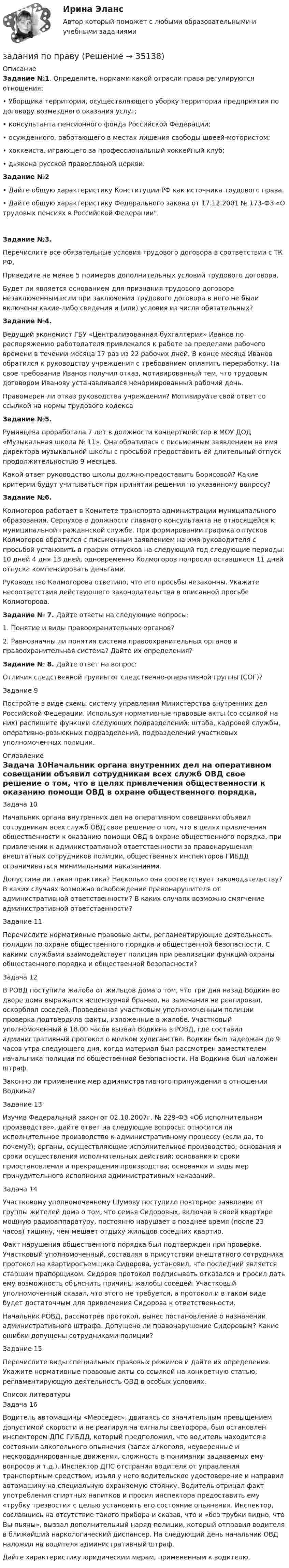      
          Описание
          Задание №1. Определите, нормами какой отрасли права регулируются отношения: •    Уборщика территории, осуществляющего уборку территории предприятия по договору возмездного оказания услуг; •    консультанта пенсионного фонда Российской Федерации; •    осужденного, работающего в местах лишения свободы швеей-мотористом; •    хоккеиста, играющего за профессиональный хоккейный клуб; •    дьякона русской православной церкви.Задание №2•    Дайте общую характеристику Конституции РФ как источника трудового права.•    Дайте общую характеристику Федерального закона от 17.12.2001 № 173-ФЗ «О трудовых пенсиях в Российской Федерации. Задание №3. Перечислите все обязательные условия трудового договора в соответствии с ТК РФ.Приведите не менее 5 примеров дополнительных условий трудового договора.Будет ли является основанием для признания трудового договора незаключенным если при заключении трудового договора в него не были включены какие-либо сведения и (или) условия из числа обязательных?Задание №4. Ведущий экономист ГБУ «Централизованная бухгалтерия» Иванов по распоряжению работодателя привлекался к работе за пределами рабочего времени в течении месяца 17 раз из 22 рабочих дней. В конце месяца Иванов обратился к руководству учреждения с требованием оплатить переработку. На свое требование Иванов получил отказ, мотивированный тем, что трудовым договором Иванову устанавливался ненормированный рабочий день. Правомерен ли отказ руководства учреждения? Мотивируйте свой ответ со ссылкой на нормы трудового кодексаЗадание №5. Румянцева проработала 7 лет в должности концертмейстер в МОУ ДОД «Музыкальная школа № 11». Она обратилась с письменным заявлением на имя директора музыкальной школы с просьбой предоставить ей длительный отпуск продолжительностью 9 месяцев.Какой ответ руководство школы должно предоставить Борисовой? Какие критерии будут учитываться при принятии решения по указанному вопросу?Задание №6. Колмогоров работает в Комитете транспорта администрации муниципального образования. Серпухов в должности главного консультанта не относящейся к муниципальной гражданской службе. При формировании графика отпусков Колмогоров обратился с письменным заявлением на имя руководителя с просьбой установить в график отпусков на следующий год следующие периоды: 10 дней 4 дня 13 дней, одновременно Колмогоров попросил оставшиеся 11 дней отпуска компенсировать деньгами.Руководство Колмогорова ответило, что его просьбы незаконны. Укажите несоответствия действующего законодательства в описанной просьбе Колмогорова.Задание № 7. Дайте ответы на следующие вопросы:1.     Понятие и виды правоохранительных органов?2.     Равнозначны ли понятия система правоохранительных органов и правоохранительная система? Дайте их определения?Задание № 8. Дайте ответ на вопрос:Отличия следственной группы от следственно-оперативной группы (СОГ)? Задание 9Постройте в виде схемы систему управления Министерства внутренних дел Российской Федерации. Используя нормативные правовые акты (со ссылкой на них) распишите функции следующих подразделений: штаба, кадровой службы, оперативно-розыскных подразделений, подразделений участковых уполномоченных полиции. 
          Оглавление
          Задача 10Начальник органа внутренних дел на оперативном совещании объявил сотрудникам всех служб ОВД свое решение о том, что в целях привлечения общественности к оказанию помощи ОВД в охране общественного порядка, при привлечении к административной ответственности за правонарушения внештатных сотрудников полиции, общественных инспекторов ГИБДД ограничиваться минимальными наказаниями.Допустима ли такая практика? Насколько она соответствует законодательству? В каких случаях возможно освобождение правонарушителя от административной ответственности? В каких случаях возможно смягчение административной ответственности?Задание 11Перечислите нормативные правовые акты, регламентирующие деятельность полиции по охране общественного порядка и общественной безопасности. С какими службами взаимодействует полиция при реализации функций охраны общественного порядка и общественной безопасности? Задача 12В РОВД поступила жалоба от жильцов дома о том, что три дня назад Водкин во дворе дома выражался нецензурной бранью, на замечания не реагировал, оскорблял соседей. Проведенная участковым уполномоченным полиции проверка подтвердила факты, изложенные в жалобе. Участковый уполномоченный в 18.00 часов вызвал Водкина в РОВД, где составил административный протокол о мелком хулиганстве. Водкин был задержан до 9 часов утра следующего дня, когда материал был рассмотрен заместителем начальника полиции по общественной безопасности. На Водкина был наложен штраф.Законно ли применение мер административного принуждения в отношении Водкина?Задание 13Изучив Федеральный закон от 02.10.2007г. № 229-ФЗ «Об исполнительном производстве», дайте ответ на следующие вопросы: относится ли исполнительное производство к административному процессу (если да, то почему?); органы, осуществляющие исполнительное производство; основания и сроки осуществления исполнительных действий; основания и сроки приостановления и прекращения производства; основания и виды мер принудительного исполнения административных наказаний. Задача 14Участковому уполномоченному Шумову поступило повторное заявление от группы жителей дома о том, что семья Сидоровых, включая в своей квартире мощную радиоаппаратуру, постоянно нарушает в позднее время (после 23 часов) тишину, чем мешает отдыху жильцов соседних квартир.Факт нарушения общественного порядка был подтвержден при проверке. Участковый уполномоченный, составляя в присутствии внештатного сотрудника протокол на квартиросъемщика Сидорова, установил, что последний является старшим прапорщиком. Сидоров протокол подписывать отказался и просил дать ему возможность объяснить причины жалобы соседей. Участковый уполномоченный сказал, что этого не требуется, а протокол и в таком виде будет достаточным для привлечения Сидорова к ответственности.Начальник РОВД, рассмотрев протокол, вынес постановление о назначении административного штрафа. Допущено ли правонарушение Сидоровым? Какие ошибки допущены сотрудниками полиции?Задание 15Перечислите виды специальных правовых режимов и дайте их определения. Укажите нормативные правовые акты со ссылкой на конкретную статью, регламентирующую деятельность ОВД в особых условиях. 
          Список литературы
          Задача 16Водитель автомашины «Мерседес», двигаясь со значительным превышением допустимой скорости и не реагируя на сигналы светофора, был остановлен инспектором ДПС ГИБДД, который предположил, что водитель находится в состоянии алкогольного опьянения (запах алкоголя, неуверенные и нескоординированные движения, сложность в понимании задаваемых ему вопросов и т.д.). Инспектор ДПС отстранил водителя от управления транспортным средством, изъял у него водительское удостоверение и направил автомашину на специальную охраняемую стоянку. Водитель отрицал факт употребления спиртных напитков и просил инспектора предоставить ему «трубку трезвости» с целью установить его состояние опьянения. Инспектор, сославшись на отсутствие такого прибора и сказав, что и «без трубки видно, что Вы пьяны», вызвал дополнительный наряд полиции, который отправил водителя в ближайший наркологический диспансер. На следующий день начальник ОВД наложил на водителя административный штраф.Дайте характеристику юридическим мерам, примененным к водителю.
            
            
            задания по педагогикезадания по правуЗадания по правуЗадания по практическим и семинарским  занятиям  по дисциплине «Комплексный экономический анализ»Задания по практическим и семинарским занятиям  по дисциплине  «Комплексный экономический анализ»Задания по предмету Проблемы уголовного права 19 вариантЗадания по предпринимательскому праву / задание 1, 12. Ответы на вопросы Задания по МенеджментуЗадания по методике Изобразительного искусства. ЗАДАНИЕ № 1. Таблица на тему Развитие личности ребенка в изобразительной деятельностиЗадания по методике Изобразительного искусства. ЗАДАНИЕ № 4. Письменная работа для студентов:  « Актуальность, ценность и предполагаемый результат обучения по программе ИЗО ( на материалах программы В.С. Кузина) »Задания по МетрологииЗадания по микроэкономике (вариант 7)Задания по муниципальному правуЗадания по муниципальному праву вариант 2 