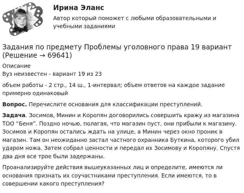     
            Описание
            Вуз неизвестен - вариант 19 из 23объем работы - 2 стр., 14 ш., 1-интервал; объем ответов на каждое  задание примерно одинаковыйВопрос. Перечислите основания для классификации преступлений.Задача. Зосимов, Минин и Коропян договорились совершить кражу из магазина ТОО “Беня”. Поздно ночью, полагая, что магазин пуст, они прибыли к магазину. Зосимов и Коропян остались ждать на улице, а Минин через окно проник в магазин. Там он неожиданно застал частного охранника Буткина, которого убил ударом ножа. Затем собрал ценности и передал их Зосимову и Коропяну. Спустя два дня все трое были задержаны.Проанализируйте действия вышеуказанных лиц и определите, имеются ли основания признать их соучастниками преступления. Если имеются, то в совершении какого преступления?   
            
            
            Задания по практическим и семинарским занятиям  по дисциплине  «Комплексный экономический анализ»Задания по предмету Проблемы уголовного права 19 вариантЗадания по предпринимательскому праву / задание 1, 12. Ответы на вопросы ЗАДАНИЯ   по проф. этикезадания по психодиагностикеЗадания по Региональной и муниципальной экономикеЗадания по Региональной и муниципальной экономикеЗадания по микроэкономике (вариант 7)Задания по муниципальному правуЗадания по муниципальному праву вариант 2 Задания по общей части уголовного процессазадания по педагогикезадания по правуЗадания по праву
