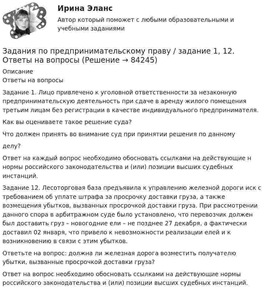      
            Описание
            Ответы на вопросыЗадание 1. Лицо привлечено к уголовной ответственности за незаконную предпринимательскую деятельность при сдаче в аренду жилого помещения третьим лицам без регистрации в качестве индивидуального предпринимателя.
Как вы оцениваете такое решение суда?
Что должен принять во внимание суд при принятии решения по данному
делу?
Ответ	на	каждый	вопрос	необходимо	обосновать	ссылками	на действующие
н нормы российского законодательства и (или) позиции высших судебных инстанций.Задание 12. Лесоторговая база предъявила к управлению железной дороги иск с требованием об уплате штрафа за просрочку доставки груза, а также возмещения убытков, вызванных просрочкой доставки груза. При рассмотрении данного спора в арбитражном суде было установлено, что перевозчик должен был доставить груз – новогодние ели – не позднее 27 декабря, а фактически доставил 02 января, что привело к невозможности реализации елей и к возникновению в связи с этим убытков.
Ответьте на вопрос: должна ли железная дорога возместить получателю убытки, вызванные просрочкой доставки груза?
Ответ на вопрос необходимо обосновать ссылками на действующие нормы российского законодательства и (или) позиции высших судебных инстанций.
   
            
            
            Задания по предмету Проблемы уголовного права 19 вариантЗадания по предпринимательскому праву / задание 1, 12. Ответы на вопросы ЗАДАНИЯ   по проф. этикезадания по психодиагностикеЗадания по Региональной и муниципальной экономикеЗадания по Региональной и муниципальной экономикеЗадания по Региональной и муниципальной экономикеЗадания по муниципальному правуЗадания по муниципальному праву вариант 2 Задания по общей части уголовного процессазадания по педагогикезадания по правуЗадания по правуЗадания по практическим и семинарским  занятиям  по дисциплине «Комплексный экономический анализ»