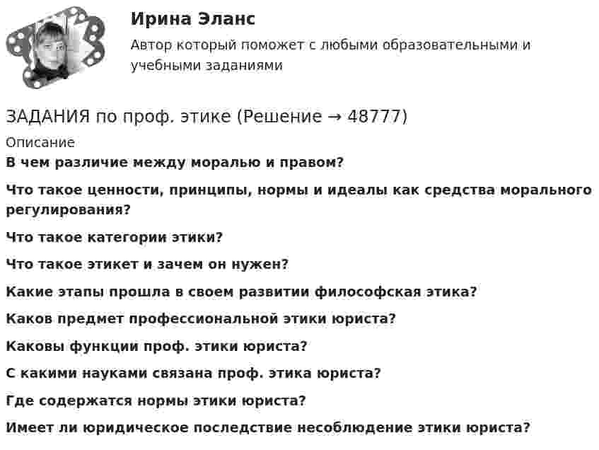      
            Описание
             В чем различие между моралью и правом? Что такое ценности, принципы, нормы и идеалы как средства морального регулирования? Что такое категории этики? Что такое этикет и зачем он нужен? Какие этапы прошла в своем развитии философская этика? Каков предмет профессиональной этики юриста? Каковы функции проф. этики юриста? С какими науками связана проф. этика юриста?  Где содержатся нормы этики юриста?Имеет ли юридическое последствие несоблюдение этики юриста?     
            
            
            Задания по предпринимательскому праву / задание 1, 12. Ответы на вопросы ЗАДАНИЯ   по проф. этикезадания по психодиагностикеЗадания по Региональной и муниципальной экономикеЗадания по Региональной и муниципальной экономикеЗадания по Региональной и муниципальной экономикеЗадания по РУССКОМУ ЯЗЫКУЗадания по муниципальному праву вариант 2 Задания по общей части уголовного процессазадания по педагогикезадания по правуЗадания по правуЗадания по практическим и семинарским  занятиям  по дисциплине «Комплексный экономический анализ»Задания по практическим и семинарским занятиям  по дисциплине  «Комплексный экономический анализ»
