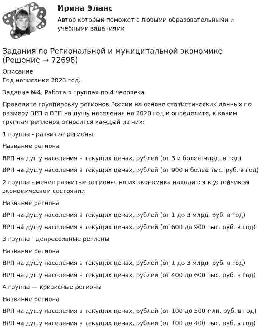     
            Описание
            Год написание 2023 год.Задание №4. Работа в группах по 4 человека.Проведите группировку регионов России на основе статистических данных по размеру ВРП и ВРП на душу населения на 2020 год и определите, к каким группам регионов относится каждый из них:  1 группа - развитие регионы   Название региона ВРП на душу населения в текущих ценах, рублей (от 3 и более млрд, в год) ВРП на душу населения в текущих ценах, рублей (от 900 и более тыс. руб. в год)   2 группа - менее развитые регионы, но их экономика находится в устойчивом экономическом состоянии   Название региона ВРП на душу населения в текущих ценах, рублей (от 1 до 3 млрд. руб. в год) ВРП на душу населения в текущих ценах, рублей (от 600 до 900 тыс. руб. в год)   3 группа - депрессивные регионы   Название региона ВРП на душу населения в текущих ценах, рублей (от 1 до 3 млрд. руб. в год) ВРП на душу населения в текущих ценах, рублей (от 400 до 600 тыс. руб. в год)   4 группа — кризисные регионы   Название региона ВРП на душу населения в текущих ценах, рублей (от 100 до 500 млн. руб. в год) ВРП на душу населения в текущих ценах, рублей (от 100 до 400 тыс. руб. в год)   
            
            
            Задания по Региональной и муниципальной экономикеЗадания по Региональной и муниципальной экономикеЗадания по Региональной и муниципальной экономикеЗадания по РУССКОМУ ЯЗЫКУЗадания по теме 1.2. Географическая зональность на территории России. Цель: закрепление знаний о географической зональности на территории России, формирование умения применять их для решения практических задачЗадания по теме 1.2. Географическая зональность на территории России. Цель: закрепление знаний о географической зональности на территории России, формирование умения применять их для решения практических задач. 2Задания по теме 3.3 Методика изучения нумерации однозначных чисел Цель: формирование умений определять цели и задачи урока, планировать его с учетом учебного предмета, возраста и класса; умений оценивать процесс и результаты деятельности обучающихся.задания по правуЗадания по правуЗадания по практическим и семинарским  занятиям  по дисциплине «Комплексный экономический анализ»Задания по практическим и семинарским занятиям  по дисциплине  «Комплексный экономический анализ»Задания по предмету Проблемы уголовного права 19 вариантЗадания по предпринимательскому праву / задание 1, 12. Ответы на вопросы ЗАДАНИЯ   по проф. этике